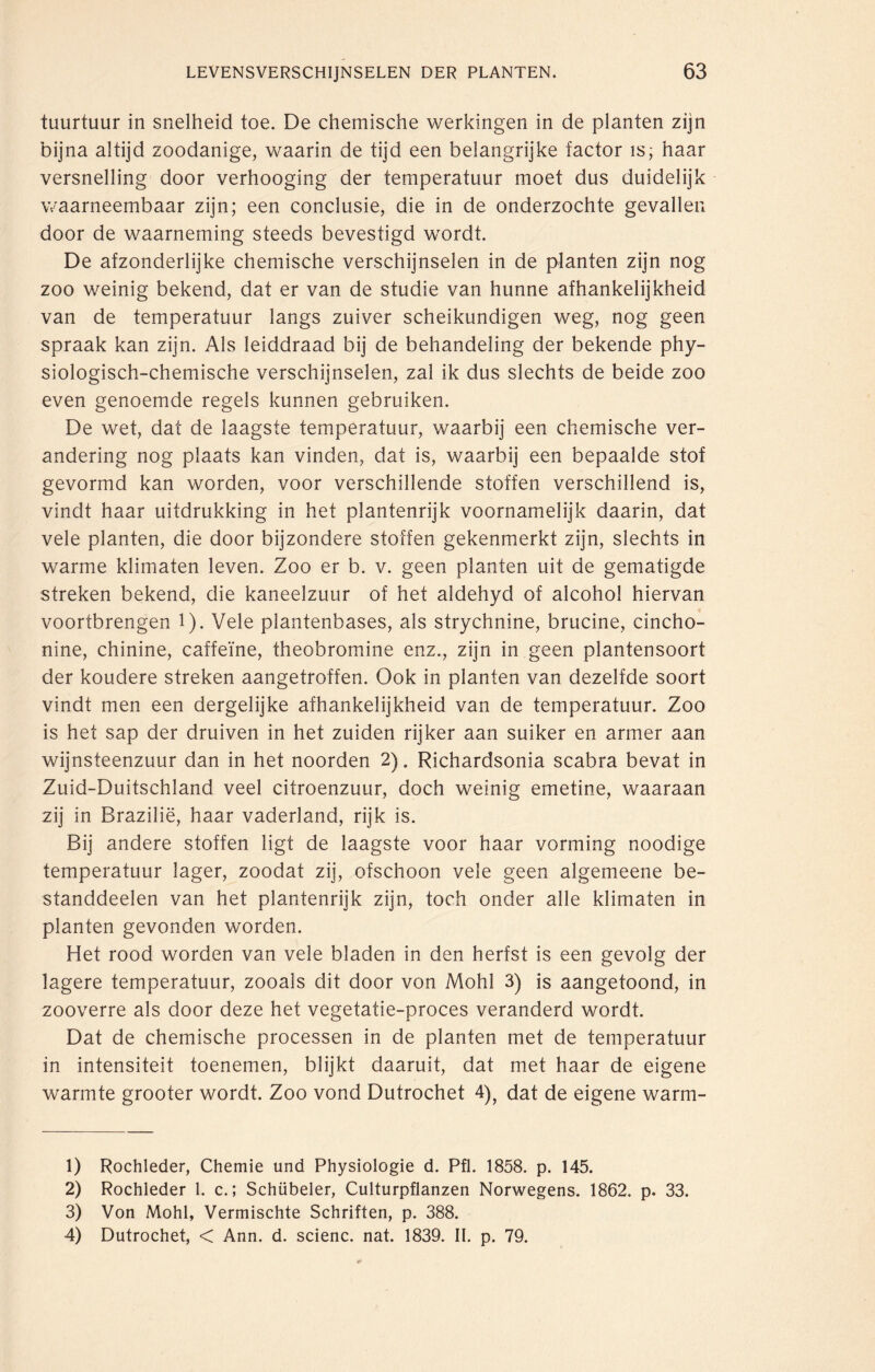 tuurtuur in snelheid toe. De chemische werkingen in de planten zijn bijna altijd zoodanige, waarin de tijd een belangrijke factor is; haar versnelling door verhooging der temperatuur moet dus duidelijk waarneembaar zijn; een conclusie, die in de onderzochte gevallen door de waarneming steeds bevestigd wordt. De afzonderlijke chemische verschijnselen in de planten zijn nog zoo weinig bekend, dat er van de studie van hunne afhankelijkheid van de temperatuur langs zuiver scheikundigen weg, nog geen spraak kan zijn. Als leiddraad bij de behandeling der bekende phy¬ siologisch-chemische verschijnselen, zal ik dus slechts de beide zoo even genoemde regels kunnen gebruiken. De wet, dat de laagste temperatuur, waarbij een chemische ver¬ andering nog plaats kan vinden, dat is, waarbij een bepaalde stof gevormd kan worden, voor verschillende stoffen verschillend is, vindt haar uitdrukking in het plantenrijk voornamelijk daarin, dat vele planten, die door bijzondere stoffen gekenmerkt zijn, slechts in warme klimaten leven. Zoo er b. v. geen planten uit de gematigde streken bekend, die kaneelzuur of het aldehyd of alcohol hiervan voortbrengen 1). Vele plantenbases, als strychnine, brucine, cincho- nine, chinine, caffeïne, theobromine enz., zijn in geen plantensoort der koudere streken aangetroffen. Ook in planten van dezelfde soort vindt men een dergelijke afhankelijkheid van de temperatuur. Zoo is het sap der druiven in het zuiden rijker aan suiker en armer aan wijnsteenzuur dan in het noorden 2). Richardsonia scabra bevat in Zuid-Duitschland veel citroenzuur, doch weinig emetine, waaraan zij in Brazilië, haar vaderland, rijk is. Bij andere stoffen ligt de laagste voor haar vorming noodige temperatuur lager, zoodat zij, ofschoon vele geen algemeene be- standdeelen van het plantenrijk zijn, toch onder alle klimaten in planten gevonden worden. Het rood worden van vele bladen in den herfst is een gevolg der lagere temperatuur, zooals dit door von Mohl 3) is aangetoond, in zooverre als door deze het vegetatie-proces veranderd wordt. Dat de chemische processen in de planten met de temperatuur in intensiteit toenemen, blijkt daaruit, dat met haar de eigene warmte grooter wordt. Zoo vond Dutrochet 4), dat de eigene warm- 1) Rochleder, Chemie und Physiologie d. Pfl. 1858. p. 145. 2) Rochleder 1. c.; Schübeler, Culturpflanzen Norwegens. 1862. p. 33. 3) Von Mohl, Vermischte Schriften, p. 388. 4) Dutrochet, < Ann. d. scienc. nat. 1839. II. p. 79.