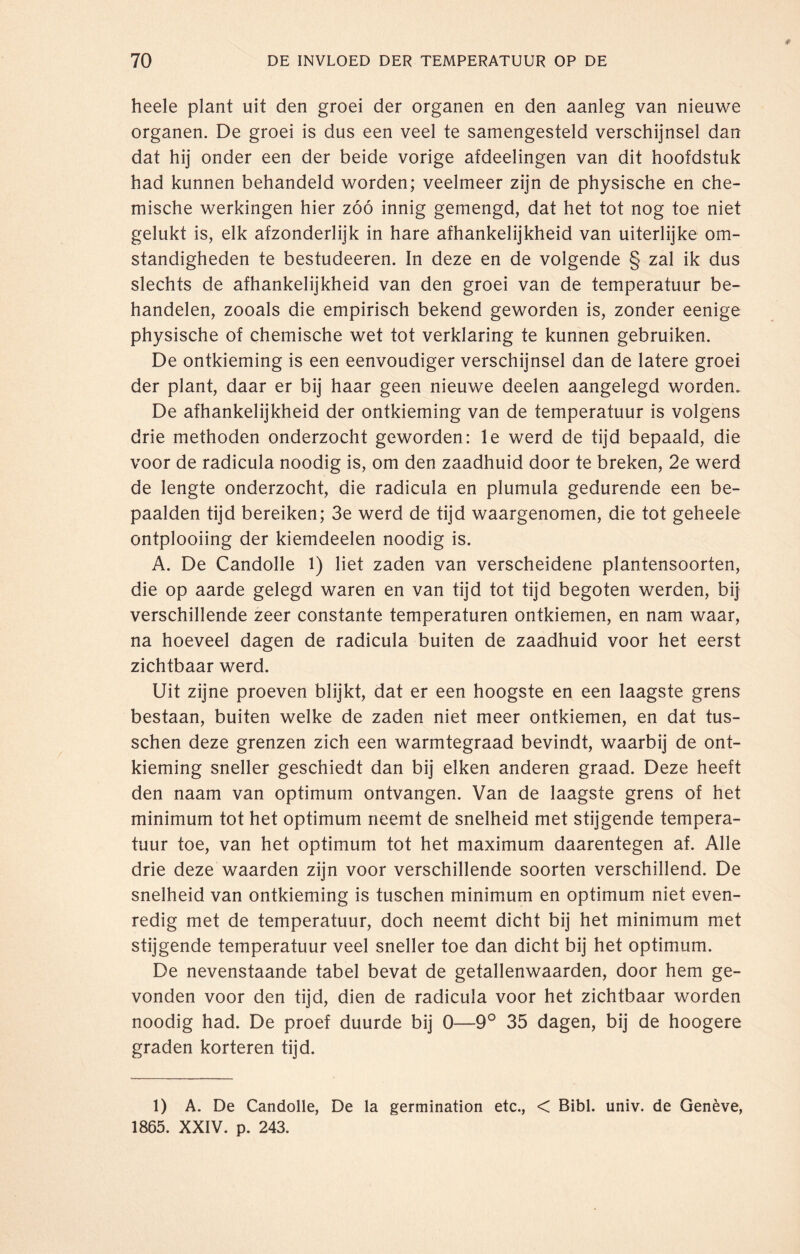 heele plant uit den groei der organen en den aanleg van nieuwe organen. De groei is dus een veel te samengesteld verschijnsel dan dat hij onder een der beide vorige afdeelingen van dit hoofdstuk had kunnen behandeld worden; veelmeer zijn de physische en che¬ mische werkingen hier zóó innig gemengd, dat het tot nog toe niet gelukt is, elk afzonderlijk in hare afhankelijkheid van uiterlijke om¬ standigheden te bestudeeren. In deze en de volgende § zal ik dus slechts de afhankelijkheid van den groei van de temperatuur be¬ handelen, zooals die empirisch bekend geworden is, zonder eenige physische of chemische wet tot verklaring te kunnen gebruiken. De ontkieming is een eenvoudiger verschijnsel dan de latere groei der plant, daar er bij haar geen nieuwe deelen aangelegd worden. De afhankelijkheid der ontkieming van de temperatuur is volgens drie methoden onderzocht geworden: le werd de tijd bepaald, die voor de radicula noodig is, om den zaadhuid door te breken, 2e werd de lengte onderzocht, die radicula en plumula gedurende een be¬ paalden tijd bereiken; 3e werd de tijd waargenomen, die tot geheele ontplooiing der kiemdeelen noodig is. A. De Candolle l) liet zaden van verscheidene plantensoorten, die op aarde gelegd waren en van tijd tot tijd begoten werden, bij verschillende zeer constante temperaturen ontkiemen, en nam waar, na hoeveel dagen de radicula buiten de zaadhuid voor het eerst zichtbaar werd. Uit zijne proeven blijkt, dat er een hoogste en een laagste grens bestaan, buiten welke de zaden niet meer ontkiemen, en dat tus- schen deze grenzen zich een warmtegraad bevindt, waarbij de ont¬ kieming sneller geschiedt dan bij eiken anderen graad. Deze heeft den naam van optimum ontvangen. Van de laagste grens of het minimum tot het optimum neemt de snelheid met stijgende tempera¬ tuur toe, van het optimum tot het maximum daarentegen af. Alle drie deze waarden zijn voor verschillende soorten verschillend. De snelheid van ontkieming is tuschen minimum en optimum niet even¬ redig met de temperatuur, doch neemt dicht bij het minimum met stijgende temperatuur veel sneller toe dan dicht bij het optimum. De nevenstaande tabel bevat de getallenwaarden, door hem ge¬ vonden voor den tijd, dien de radicula voor het zichtbaar worden noodig had. De proef duurde bij 0—9° 35 dagen, bij de hoogere graden korteren tijd. 1) A. De Candolle, De la germination etc., < Bibl. univ. de Genève, 1865. XXIV. p. 243.