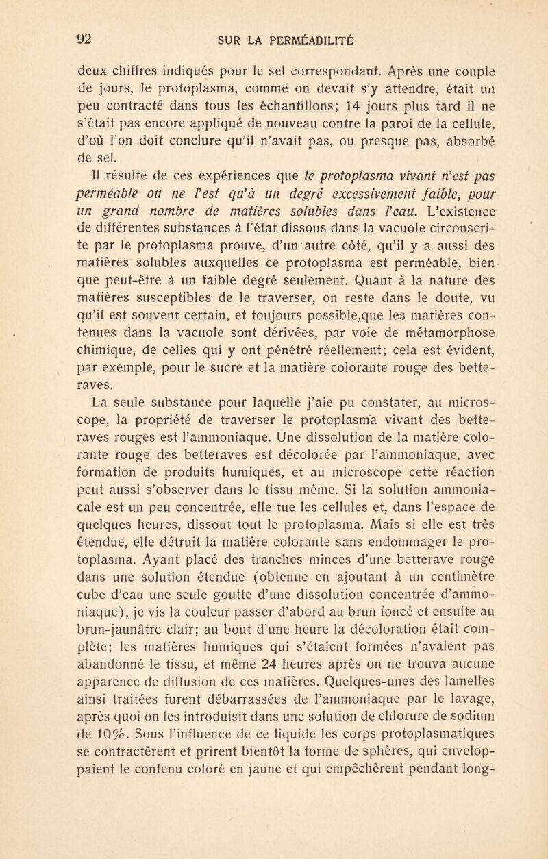 deux chiffres indiqués pour le sei correspondant. Après une couple de jours, le protoplasma, comme on devait s’y attendre, était un peu contracté dans tous les échantillons; 14 jours plus tard il ne s’était pas encore appliqué de nouveau contre la paroi de la celluie, d’oü l’on doit conclure qu’il n’avait pas, ou presque pas, absorbé de sei. II résulte de ces expériences que le protoplasma vivant n’est pas perméable oa ne Fest quya un degré excessivement faible, pour un grand nombre de maüères solubles dans Feau. L’existence de différentes substances ä l’état dissous dans la vacuole circonscri- te par le protoplasma prouve, d’un autre cóté, qu’il y a aussi des matières solubles auxquelles ce protoplasma est perméable, bien que peut-être ä un faible degré seulement. Quant ä la nature des matières susceptibles de le traverser, on reste dans le doute, vu qu’il est souvent certain, et toujours possïble,que les matières con- tenues dans la vacuole sont dérivées, par voie de métamorphose chimique, de celles qui y ont pénétré réellement; cela est évident, par exemple, pour le sucre et la matière colorante rouge des bette- raves. La seule substance pour laquelle j’aie pu constater, au micros¬ cope, la propriété de traverser le protoplasma vivant des bette- raves rouges est l’ammoniaque. Une dissolution de la matière colo¬ rante rouge des betteraves est décolorée par l’ammoniaque, avec formation de produits humiques, et au microscope cette réaction peut aussi s’observer dans le tissu même. Si la solution ammonia- cale est un peu concentrée, eile tue les cellules et, dans l’espace de quelques heures, dissout tout le protoplasma. Mais si eile est trés étendue, eile détruit la matière colorante sans endommager le pro¬ toplasma. Ayant placé des tranches minces d’une betterave rouge dans une solution étendue (obtenue en ajoutant ä un centimètre cube d’eau une seule goutte d’une dissolution concentrée d’ammo- niaque), je vis la couleur passer d’abord au brun foncé et ensuite au brun-jaunätre clair; au bout d’une heure la décoloration était com¬ pléte; les matières humiques qui s’étaient formées n’avaient pas abandonné le tissu, et même 24 heures après on ne trouva aucune apparence de diffusion de ces matières. Quelques-unes des lamelles ainsi traitées furent débarrassées de l’ammoniaque par le lavage, après quoi on les introduisit dans une solution de chlorure de sodium de 10%. Sous l’influence de ce liquide les corps protoplasmatiques se contractèrent et prirent bientöt la forme de sphères, qui envelop- paient le contenu coloré en jaune et qui empêchèrent pendant long-