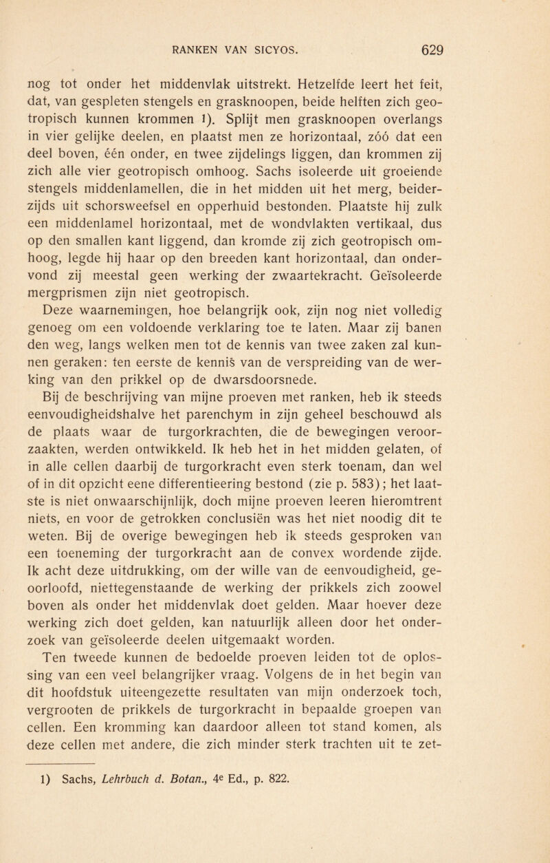 nog tot onder het middenvlak uitstrekt. Hetzelfde leert het feit, dat, van gespleten stengels en grasknoopen, beide helften zich geo- tropisch kunnen krommen 1). Splijt men grasknoopen overlangs in vier gelijke deelen, en plaatst men ze horizontaal, zóó dat een deel boven, één onder, en twee zijdelings liggen, dan krommen zij zich alle vier geotropisch omhoog. Sachs isoleerde uit groeiende stengels middenlamellen, die in het midden uit het merg, beider¬ zijds uit schorsweefsel en opperhuid bestonden. Plaatste hij zulk een middenlamel horizontaal, met de wondvlakten vertikaal, dus op den smallen kant liggend, dan kromde zij zich geotropisch om¬ hoog, legde hij haar op den breeden kant horizontaal, dan onder¬ vond zij meestal geen werking der zwaartekracht. Geïsoleerde mergprismen zijn niet geotropisch. Deze waarnemingen, hoe belangrijk ook, zijn nog niet volledig genoeg om een voldoende verklaring toe te laten. Maar zij banen den weg, langs welken men tot de kennis van twee zaken zal kun¬ nen geraken: ten eerste de kennis van de verspreiding van de wer¬ king van den prikkel op de dwarsdoorsnede. Bij de beschrijving van mijne proeven met ranken, heb ik steeds eenvoudigheidshalve het parenchym in zijn geheel beschouwd als de plaats waar de turgorkrachten, die de bewegingen veroor¬ zaakten, werden ontwikkeld. Ik heb het in het midden gelaten, of in alle cellen daarbij de turgorkracht even sterk toenam, dan wel of in dit opzicht eene differentieering bestond (zie p. 583); het laat¬ ste is niet onwaarschijnlijk, doch mijne proeven leeren hieromtrent niets, en voor de getrokken conclusiën was het niet noodig dit te weten. Bij de overige bewegingen heb ik steeds gesproken van een toeneming der turgorkracht aan de convex wordende zijde. Ik acht deze uitdrukking, om der wille van de eenvoudigheid, ge¬ oorloofd, niettegenstaande de werking der prikkels zich zoowel boven als onder het middenvlak doet gelden. Maar hoever deze werking zich doet gelden, kan natuurlijk alleen door het onder¬ zoek van geïsoleerde deelen uitgemaakt worden. Ten tweede kunnen de bedoelde proeven leiden tot de oplos¬ sing van een veel belangrijker vraag. Volgens de in het begin van dit hoofdstuk uiteengezette resultaten van mijn onderzoek toch, vergrooten de prikkels de turgorkracht in bepaalde groepen van cellen. Een kromming kan daardoor alleen tot stand komen, als deze cellen met andere, die zich minder sterk trachten uit te zet- 1) Sachs, Lehrbuch d. Botan., 4e Ed., p. 822.