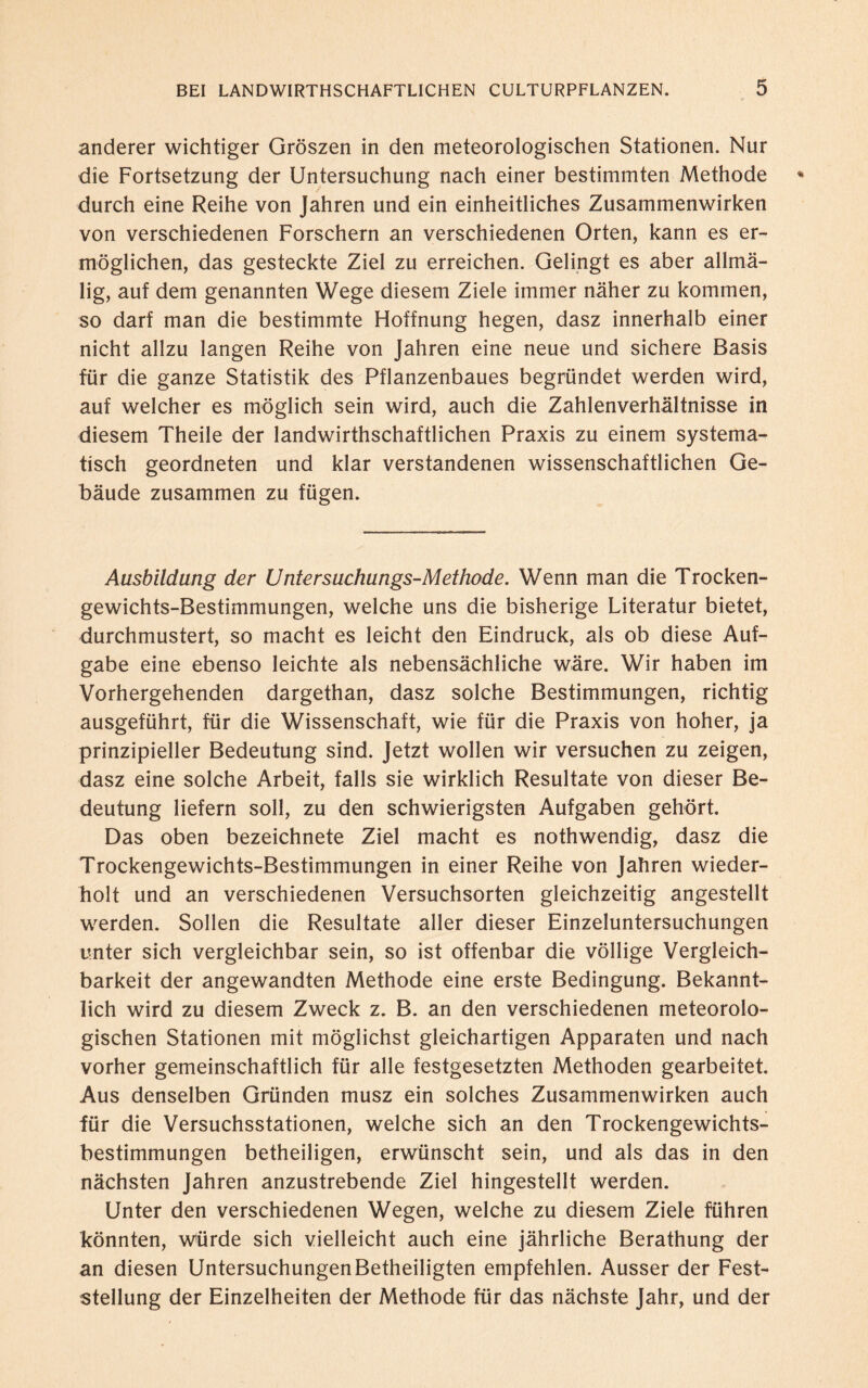 anderer wichtiger Groszen in den meteorologischen Stationen. Nur die Fortsetzung der Untersuchung nach einer bestimmten Methode durch eine Reihe von Jahren und ein einheitliches Zusammenwirken von verschiedenen Forschern an verschiedenen Orten, kann es er¬ möglichen, das gesteckte Ziel zu erreichen. Gelingt es aber allmä- lig, auf dem genannten Wege diesem Ziele immer näher zu kommen, so darf man die bestimmte Hoffnung hegen, dasz innerhalb einer nicht allzu langen Reihe von Jahren eine neue und sichere Basis für die ganze Statistik des Pflanzenbaues begründet werden wird, auf welcher es möglich sein wird, auch die Zahlenverhältnisse in diesem Theile der landwirthschaftlichen Praxis zu einem systema¬ tisch geordneten und klar verstandenen wissenschaftlichen Ge¬ bäude zusammen zu fügen. Ausbildung der Untersuchungs-Methode. Wenn man die Trocken¬ gewichts-Bestimmungen, welche uns die bisherige Literatur bietet, durchmustert, so macht es leicht den Eindruck, als ob diese Auf¬ gabe eine ebenso leichte als nebensächliche wäre. Wir haben im Vorhergehenden dargethan, dasz solche Bestimmungen, richtig ausgeführt, für die Wissenschaft, wie für die Praxis von hoher, ja prinzipieller Bedeutung sind. Jetzt wollen wir versuchen zu zeigen, dasz eine solche Arbeit, falls sie wirklich Resultate von dieser Be¬ deutung liefern soll, zu den schwierigsten Aufgaben gehört. Das oben bezeichnete Ziel macht es nothwendig, dasz die Trockengewichts-Bestimmungen in einer Reihe von Jahren wieder¬ holt und an verschiedenen Versuchsorten gleichzeitig angestellt werden. Sollen die Resultate aller dieser Einzeluntersuchungen unter sich vergleichbar sein, so ist offenbar die völlige Vergleich¬ barkeit der angewandten Methode eine erste Bedingung. Bekannt¬ lich wird zu diesem Zweck z. B. an den verschiedenen meteorolo¬ gischen Stationen mit möglichst gleichartigen Apparaten und nach vorher gemeinschaftlich für alle festgesetzten Methoden gearbeitet. Aus denselben Gründen musz ein solches Zusammenwirken auch für die Versuchsstationen, welche sich an den Trockengewichts¬ bestimmungen betheiligen, erwünscht sein, und als das in den nächsten Jahren anzustrebende Ziel hingestellt werden. Unter den verschiedenen Wegen, welche zu diesem Ziele führen könnten, Würde sich vielleicht auch eine jährliche Berathung der an diesen Untersuchungen Betheiligten empfehlen. Ausser der Fest¬ stellung der Einzelheiten der Methode für das nächste Jahr, und der