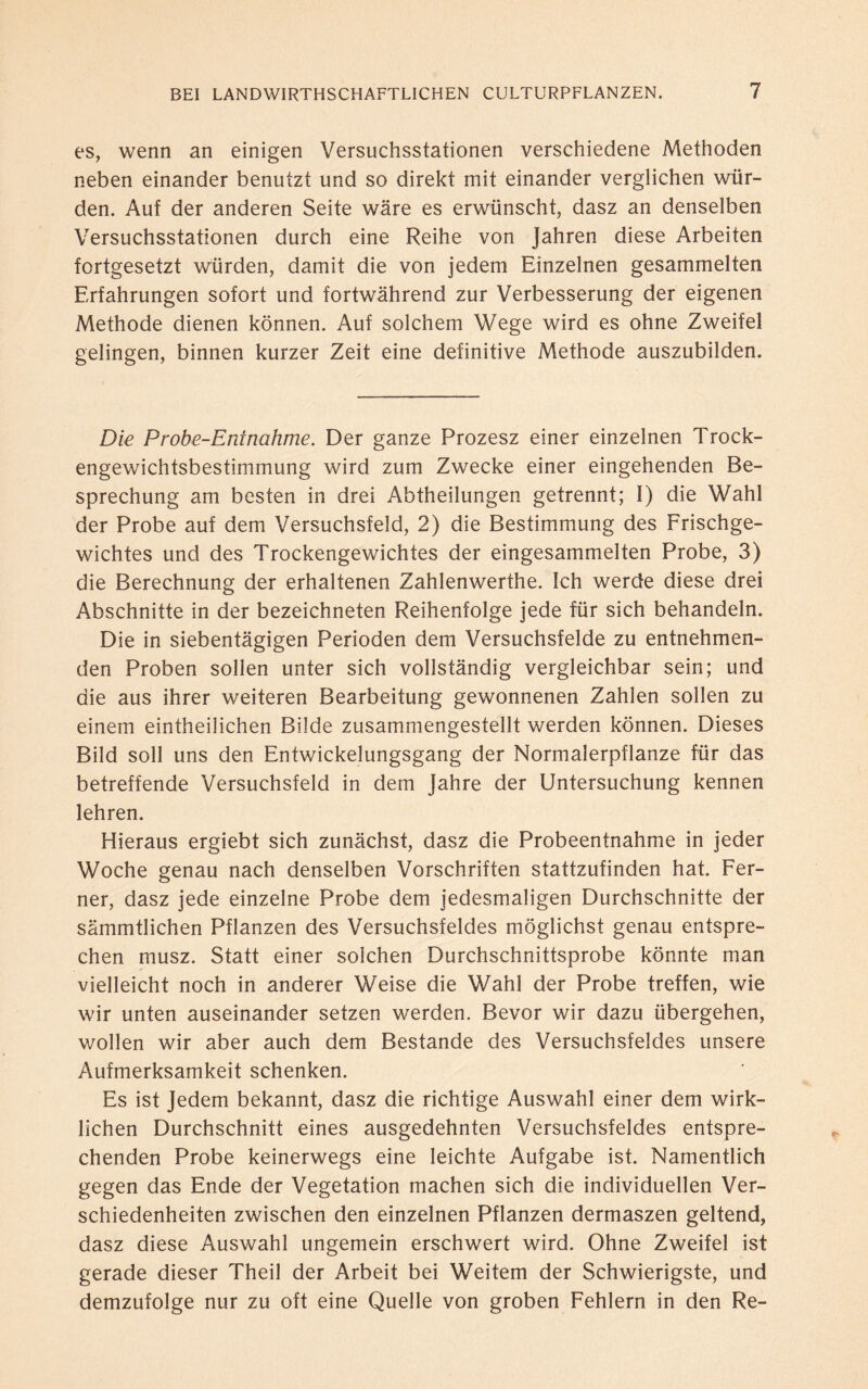 es, wenn an einigen Versuchsstationen verschiedene Methoden neben einander benutzt und so direkt mit einander verglichen wür¬ den. Auf der anderen Seite wäre es erwünscht, dasz an denselben Versuchsstationen durch eine Reihe von Jahren diese Arbeiten fortgesetzt würden, damit die von jedem Einzelnen gesammelten Erfahrungen sofort und fortwährend zur Verbesserung der eigenen Methode dienen können. Auf solchem Wege wird es ohne Zweifel gelingen, binnen kurzer Zeit eine definitive Methode auszubilden. Die Probe-Entnahme. Der ganze Prozesz einer einzelnen Trock¬ engewichtsbestimmung wird zum Zwecke einer eingehenden Be¬ sprechung am besten in drei Abtheilungen getrennt; I) die Wahl der Probe auf dem Versuchsfeld, 2) die Bestimmung des Frischge¬ wichtes und des Trockengewichtes der eingesammelten Probe, 3) die Berechnung der erhaltenen Zahlenwerthe. Ich werde diese drei Abschnitte in der bezeichneten Reihenfolge jede für sich behandeln. Die in siebentägigen Perioden dem Versuchsfelde zu entnehmen¬ den Proben sollen unter sich vollständig vergleichbar sein; und die aus ihrer weiteren Bearbeitung gewonnenen Zahlen sollen zu einem eintheilichen Bilde zusammengestellt werden können. Dieses Bild soll uns den Entwickelungsgang der Normalerpflanze für das betreffende Versuchsfeld in dem Jahre der Untersuchung kennen lehren. Hieraus ergiebt sich zunächst, dasz die Probeentnahme in jeder Woche genau nach denselben Vorschriften stattzufinden hat. Fer¬ ner, dasz jede einzelne Probe dem jedesmaligen Durchschnitte der sämmtlichen Pflanzen des Versuchsfeldes möglichst genau entspre¬ chen musz. Statt einer solchen Durchschnittsprobe könnte man vielleicht noch in anderer Weise die Wahl der Probe treffen, wie wir unten auseinander setzen werden. Bevor wir dazu übergehen, wollen wir aber auch dem Bestände des Versuchsfeldes unsere Aufmerksamkeit schenken. Es ist Jedem bekannt, dasz die richtige Auswahl einer dem wirk¬ lichen Durchschnitt eines ausgedehnten Versuchsfeldes entspre¬ chenden Probe keinerwegs eine leichte Aufgabe ist. Namentlich gegen das Ende der Vegetation machen sich die individuellen Ver¬ schiedenheiten zwischen den einzelnen Pflanzen dermaszen geltend, dasz diese Auswahl ungemein erschwert wird. Ohne Zweifel ist gerade dieser Theil der Arbeit bei Weitem der Schwierigste, und demzufolge nur zu oft eine Quelle von groben Fehlern in den Re-