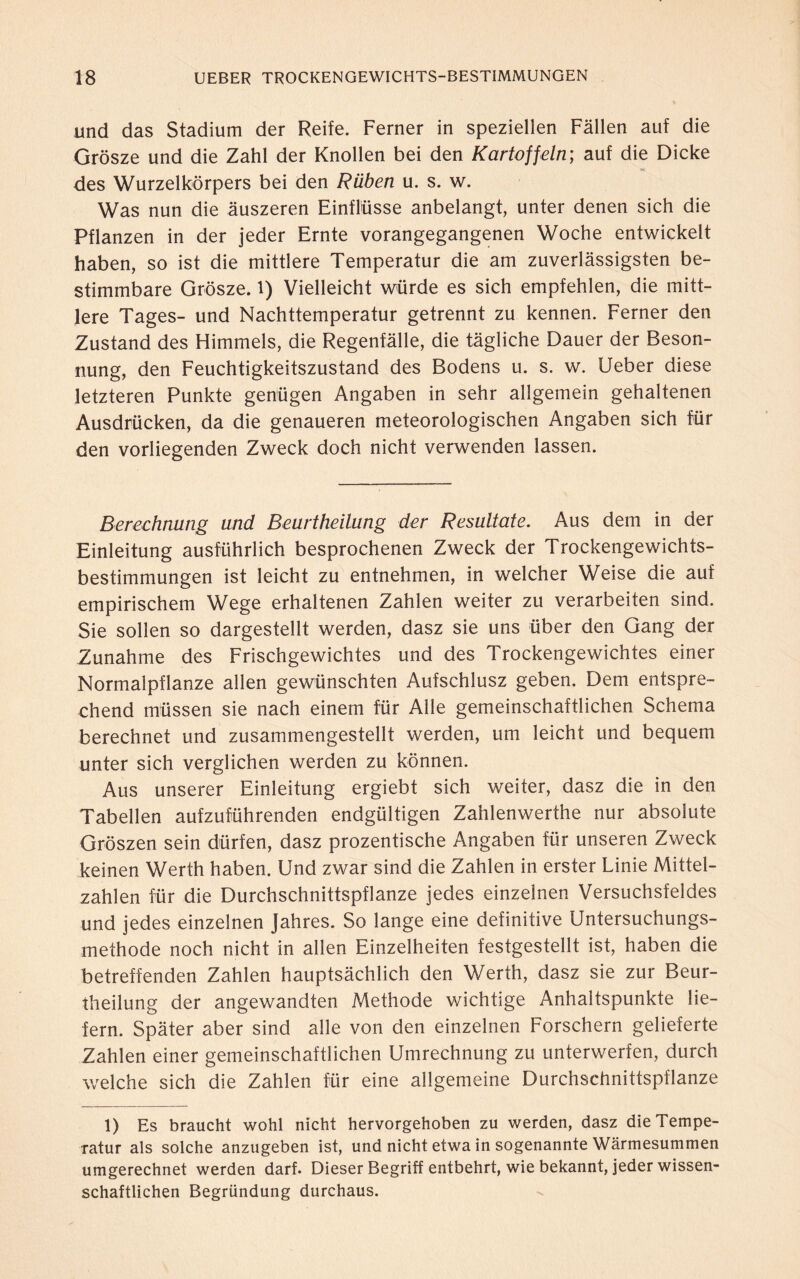 und das Stadium der Reife. Ferner in speziellen Fällen auf die Grosze und die Zahl der Knollen bei den Kartoffeln; auf die Dicke des Wurzelkörpers bei den Rüben u. s. w. Was nun die äuszeren Einflüsse anbelangt, unter denen sich die Pflanzen in der jeder Ernte vorangegangenen Woche entwickelt haben, so ist die mittlere Temperatur die am zuverlässigsten be¬ stimmbare Grosze, l) Vielleicht würde es sich empfehlen, die mitt¬ lere Tages- und Nachttemperatur getrennt zu kennen. Ferner den Zustand des Himmels, die Regenfälle, die tägliche Dauer der Beson¬ nung, den Feuchtigkeitszustand des Bodens u. s. w. Ueber diese letzteren Punkte genügen Angaben in sehr allgemein gehaltenen Ausdrücken, da die genaueren meteorologischen Angaben sich für den vorliegenden Zweck doch nicht verwenden lassen. Berechnung und Beurtheilung der Resultate. Aus dem in der Einleitung ausführlich besprochenen Zweck der Trockengewichts¬ bestimmungen ist leicht zu entnehmen, in welcher Weise die auf empirischem Wege erhaltenen Zahlen weiter zu verarbeiten sind. Sie sollen so dargestellt werden, dasz sie uns über den Gang der Zunahme des Frischgewichtes und des Trockengewichtes einer Normalpflanze allen gewünschten Aufschlusz geben. Dem entspre¬ chend müssen sie nach einem für Alle gemeinschaftlichen Schema berechnet und zusammengestellt werden, um leicht und bequem unter sich verglichen werden zu können. Aus unserer Einleitung ergiebt sich weiter, dasz die in den Tabellen aufzuführenden endgültigen Zahlenwerthe nur absolute Groszen sein dürfen, dasz prozentische Angaben für unseren Zweck keinen Werth haben. Und zwar sind die Zahlen in erster Linie Mittel¬ zahlen für die Durchschnittspflanze jedes einzelnen Versuchsfeldes und jedes einzelnen Jahres. So lange eine definitive Untersuchungs¬ methode noch nicht in allen Einzelheiten festgestellt ist, haben die betreffenden Zahlen hauptsächlich den Werth, dasz sie zur Beur¬ theilung der angewandten Methode wichtige Anhaltspunkte lie¬ fern. Später aber sind alle von den einzelnen Forschern gelieferte Zahlen einer gemeinschaftlichen Umrechnung zu unterwerfen, durch welche sich die Zahlen für eine allgemeine Durchschnittspflanze 1) Es braucht wohl nicht hervorgehoben zu werden, dasz die Tempe¬ ratur als solche anzugeben ist, und nicht etwa in sogenannte Wärmesummen umgerechnet werden darf. Dieser Begriff entbehrt, wie bekannt, jeder wissen¬ schaftlichen Begründung durchaus.