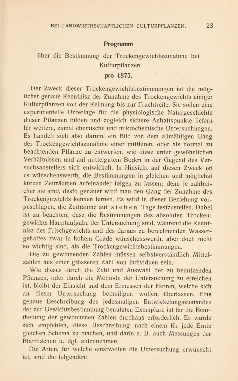 Programm über die Bestimmung der Trockengewichtszunahme bei Kulturpflanzen pro 1875. Der Zweck dieser Trockengewichtsbestimmungen ist die mög¬ lichst genaue Kenntnisz der Zunahme des Trockengewichts einiger Kulturpflanzen von der Keimung bis zur Fruchtreife. Sie sollen eine experimentelle Unterlage für die physiologische Naturgeschichte dieser Pflanzen bilden und zugleich sichere Anhaltspunkte liefern für weitere, zumal chemische und mikrochemische Untersuchungen. Es handelt sich also darum, ein Bild von dem allmähligen Gang der Trockengewichtszunahme einer mittleren, oder als normal zu beachtenden Pflanze zu entwerfen, wie diese unter gewöhnlichen Verhältnissen und auf mittelgutem Boden in der Gegend des Ver- suchsanstellers sich entwickelt. In Hinsicht auf diesen Zweck ist es wünschenswert!!, die Bestimmungen in gleichen und möglichst kurzen Zeiträumen aufeinander folgen zu lassen; denn je zahlrei¬ cher sie sind, desto genauer wird man den Gang der Zunahme des Trockengewichts kennen lernen. Es wird in dieser Beziehung vor¬ geschlagen, die Zeiträume auf sieben Tage festzustellen. Dabei ist zu beachten, dasz die Bestimmungen des absoluten Trocken¬ gewichts Hauptaufgabe der Untersuchung sind, während die Kennt¬ nisz des Frischgewichts und des daraus zu berechnenden Wasser¬ gehaltes zwar in hohem Grade wünschenswerth, aber doch nicht so wichtig sind, als die Trockengewichtsbestimmungen. Die zu gewinnenden Zahlen müssen selbstverständlich Mittel¬ zahlen aus einer gröszeren Zahl von Individuen sein. Wie dieses durch die Zahl und Auswahl der zu benutzenden Pflanzen, oder durch die Methode der Untersuchung zu erreichen ist, bleibt der Einsicht und dem Ermessen der Herren, welche sich an dieser Untersuchung betheiligen wollen, überlassen. Eine genaue Beschreibung des jedesmaligen Entwickelungszustandes der zur Gewichtsbestimmung benutzten Exemplare ist für die Beur- theilung der gewonnenen Zahlen durchaus erforderlich. Es würde sich empfehlen, diese Beschreibung nach einem für jede Ernte gleichen Schema zu machen, und darin z. B. auch Messungen der Blattflächen u. dgl. aufzunehmen. Die Arten, für welche einstweilen die Untersuchung erwünscht ist, sind die folgenden: