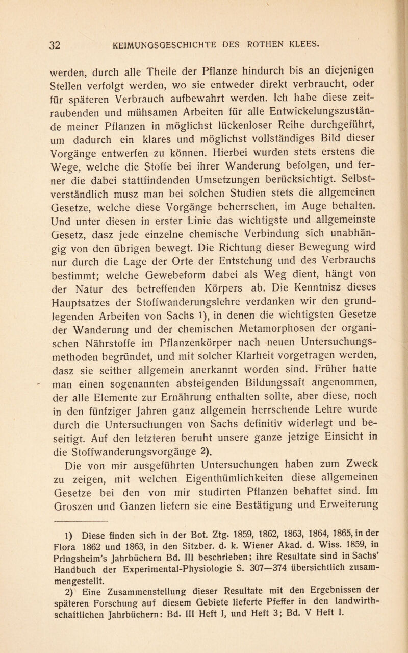 werden, durch alle Theile der Pflanze hindurch bis an diejenigen Stellen verfolgt werden, wo sie entweder direkt verbraucht, oder für späteren Verbrauch aufbewahrt werden. Ich habe diese zeit¬ raubenden und mühsamen Arbeiten für alle Entwickelungszustän¬ de meiner Pflanzen in möglichst lückenloser Reihe durchgeführt, um dadurch ein klares und möglichst vollständiges Bild dieser Vorgänge entwerfen zu können. Hierbei wurden stets erstens die Wege, welche die Stoffe bei ihrer Wanderung befolgen, und fer¬ ner die dabei stattfindenden Umsetzungen berücksichtigt. Selbst¬ verständlich musz man bei solchen Studien stets die allgemeinen Gesetze, welche diese Vorgänge beherrschen, im Auge behalten. Und unter diesen in erster Linie das wichtigste und allgemeinste Gesetz, dasz jede einzelne chemische Verbindung sich unabhän¬ gig von den übrigen bewegt. Die Richtung dieser Bewegung wird nur durch die Lage der Orte der Entstehung und des Verbrauchs bestimmt; welche Gewebeform dabei als Weg dient, hängt von der Natur des betreffenden Körpers ab. Die Kenntnisz dieses Hauptsatzes der Stoffwanderungslehre verdanken wir den grund¬ legenden Arbeiten von Sachs l), in denen die wichtigsten Gesetze der Wanderung und der chemischen Metamorphosen der organi¬ schen Nährstoffe im Pflanzenkörper nach neuen Untersuchungs¬ methoden begründet, und mit solcher Klarheit vorgetragen werden, dasz sie seither allgemein anerkannt worden sind. Früher hatte man einen sogenannten absteigenden Bildungssaft angenommen, der alle Elemente zur Ernährung enthalten sollte, aber diese, noch in den fünfziger Jahren ganz allgemein herrschende Lehre wurde durch die Untersuchungen von Sachs definitiv widerlegt und be¬ seitigt. Auf den letzteren beruht unsere ganze jetzige Einsicht in die Stoffwanderungsvorgänge 2). Die von mir ausgeführten Untersuchungen haben zum Zweck zu zeigen, mit welchen Eigenthümlichkeiten diese allgemeinen Gesetze bei den von mir studirten Pflanzen behaftet sind. Im Groszen und Ganzen liefern sie eine Bestätigung und Erweiterung 1) Diese finden sich in der Bot. Ztg. 1859, 1862, 1863, 1864, 1865, in der Flora 1862 und 1863, in den Sitzber. d. k. Wiener Akad. d. Wiss. 1859, in Pringsheim’s Jahrbüchern Bd. III beschrieben; ihre Resultate sind in Sachs Handbuch der Experimental-Physiologie S. 307—374 übersichtlich zusam¬ mengestellt. 2) Eine Zusammenstellung dieser Resultate mit den Ergebnissen der späteren Forschung auf diesem Gebiete lieferte Pfeffer in den landwirt¬ schaftlichen Jahrbüchern: Bd. III Heft I, und Heft 3; Bd. V Heft I.