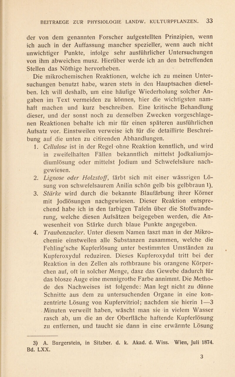 der von dem genannten Forscher aufgestellten Prinzipien, wenn ich auch in der Auffassung mancher spezieller, wenn auch nicht unwichtiger Punkte, infolge sehr ausführlicher Untersuchungen von ihm abweichen musz. Hierüber werde ich an den betreffenden Stellen das Nöthige hervorheben. Die mikrochemischen Reaktionen, welche ich zu meinen Unter¬ suchungen benutzt habe, waren stets in den Hauptsachen diesel¬ ben. Ich will deshalb, um eine häufige Wiederholung solcher An¬ gaben im Text vermeiden zu können, hier die wichtigsten nam¬ haft machen und kurz beschreiben. Eine kritische Behandlung dieser, und der sonst noch zu denselben Zwecken vorgeschlage¬ nen Reaktionen behalte ich mir für einen späteren ausführlichen Aufsatz vor. Einstweilen verweise ich für die detaillirte Beschrei¬ bung auf die unten zu citirenden Abhandlungen. 1. Cellulose ist in der Regel ohne Reaktion kenntlich, und wird in zweifelhaften Fällen bekanntlich mittelst Jodkaliumjo- diumlösung oder mittelst Jodium und Schwefelsäure nach¬ gewiesen. 2. Lignose oder Holzstoff, färbt sich mit einer wässrigen Lö¬ sung von schwefelsaurem Anilin schön gelb bis gelbbraun l). 3. Stärke wird durch die bekannte Blaufärbung ihrer Körner mit Jodlösungen nachgewiesen. Dieser Reaktion entspre¬ chend habe ich in den farbigen Tafeln über die Stoffwande¬ rung, welche diesen Aufsätzen beigegeben werden, die An¬ wesenheit von Stärke durch blaue Punkte angegeben. 4. Traubenzucker. Unter diesem Namen faszt man in der Mikro¬ chemie einstweilen alle Substanzen zusammen, welche die Fehling’sche Kupferlösung unter bestimmten Umständen zu Kupferoxydul reduziren. Dieses Kupferoxydul tritt bei der Reaktion in den Zellen als rothbraune bis orangene Körper¬ chen auf, oft in solcher Menge, dasz das Gewebe dadurch für das blosze Auge eine mennigrothe Farbe annimmt. Die Metho¬ de des Nachweises ist folgende: Man legt nicht zu dünne Schnitte aus dem zu untersuchenden Organe in eine kon- zentrirte Lösung von Kupfervitriol; nachdem sie hierin 1—3 Minuten verweilt haben, wäscht man sie in vielem Wasser rasch ab, um die an der Oberfläche haftende Kupferlösung zu entfernen, und taucht sie dann in eine erwärmte Lösung 3) A. Burgerstein, in Sitzber. d. k. Akad. d. Wiss. Wien, Juli 1874. Bd. LXX. 3