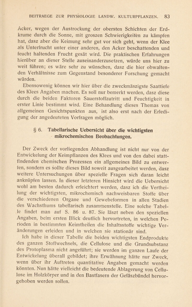 Acker, wegen der Austrockung der obersten Schichten der Erd¬ krume durch die Sonne, mit groszen Schwierigkeiten zu kämpfen hat, dasz aber die Keimung sehr gut vor sich geht, wenn der Klee als Unterfrucht unter einer anderen, den Acker beschattenden und feucht haltenden Frucht gesät wird. Die praktischen Erfahrungen hierüber an dieser Stelle auseinanderzusetzen, würde uns hier zu weit führen; es wäre sehr zu wünschen, dasz die hier obwalten¬ den Verhältnisse zum Gegenstand besonderer Forschung gemacht würden. Ebensowenig können wir hier über die zweckmäszigste Saattiefe des Klees Angaben machen. Es soll nur bemerkt werden, dasz diese durch die beiden Faktoren Sauerstoffzutritt und Feuchtigkeit in erster Linie bestimmt wird. Eine Behandlung dieses Themas von allgemeinen Gesichtspunkten aus, ist also erst nach der Erledi¬ gung der angedeuteten Vorfragen möglich. § 6. Tabellarische Uebersicht über die wichtigsten mikrochemischen Beobachtungen. Der Zweck der vorliegenden Abhandlung ist nicht nur von der Entwickelung der Keimpflanzen des Klees und von den dabei statt¬ findenden chemischen Prozessen ein allgemeines Bild zu entwer¬ fen, sondern es sollte dieses Bild soweit ausgearbeitet werden, dasz weitere Untersuchungen über spezielle Fragen sich daran leicht anknüpfen lassen. In dieser letzteren Hinsicht wird die Uebersicht wohl am besten dadurch erleichtert werden, dasz ich die Verthei- lung der wichtigsten, mikrochemisch nachweisbaren Stoffe über die verschiedenen Organe und Gewebeformen in allen Stadien des Wachsthums tabellarisch zusammenstelle. Eine solche Tabel¬ le findet man auf S. 86 u. 87. Sie läszt neben den speziellen Angaben, beim ersten Blick deutlich hervortreten, in welchen Pe¬ rioden in bestimmten Keimtheilen die Inhaltsstoffe wichtige Ver¬ änderungen erleiden und in welchen sie stationär sind. Ich habe in dieser Tabelle die beiden wichtigsten Endprodukte des ganzen Stoffwechsels, die Cellulose und die Grundsubstanz des Protoplasma nicht angeführt; sie werden im ganzen Laufe der Entwickelung überall gebildet; ihre Erwähnung hätte nur Zweck, wenn über ihr Auftreten quantitative Angaben gemacht werden könnten. Nun hätte vielleicht die bedeutende Ablagerung von Cellu¬ lose im Holzkörper und in den Bastfasern der Gefäszbündel hervor¬ gehoben werden sollen.