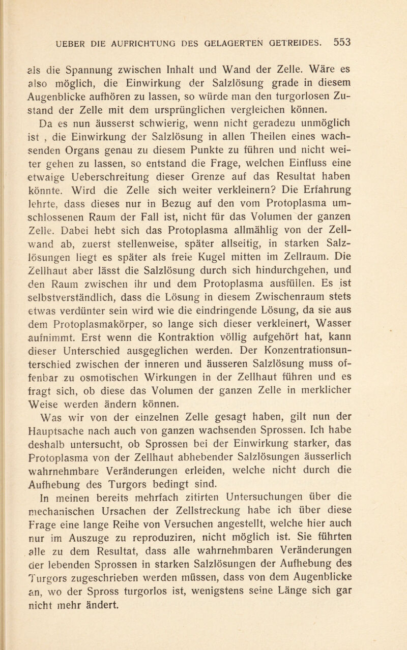 als die Spannung zwischen Inhalt und Wand der Zelle. Wäre es also möglich, die Einwirkung der Salzlösung grade in diesem Augenblicke aufhören zu lassen, so würde man den turgorlosen Zu¬ stand der Zelle mit dem ursprünglichen vergleichen können. Da es nun äusserst schwierig, wenn nicht geradezu unmöglich ist , die Einwirkung der Salzlösung in allen Theilen eines wach¬ senden Organs genau zu diesem Punkte zu führen und nicht wei¬ ter gehen zu lassen, so entstand die Frage, welchen Einfluss eine etwaige Ueberschreitung dieser Grenze auf das Resultat haben könnte. Wird die Zelle sich weiter verkleinern? Die Erfahrung lehrte, dass dieses nur in Bezug auf den vom Protoplasma um¬ schlossenen Raum der Fall ist, nicht für das Volumen der ganzen Zelle. Dabei hebt sich das Protoplasma allmählig von der Zell¬ wand ab, zuerst stellenweise, später allseitig, in starken Salz¬ lösungen liegt es später als freie Kugel mitten im Zellraum. Die Zellhaut aber lässt die Salzlösung durch sich hindurchgehen, und den Raum zwischen ihr und dem Protoplasma ausfüllen. Es ist selbstverständlich, dass die Lösung in diesem Zwischenraum stets etwas verdünter sein wird wie die eindringende Lösung, da sie aus dem Protoplasmakörper, so lange sich dieser verkleinert, Wasser aufnimmt. Erst wenn die Kontraktion völlig aufgehört hat, kann dieser Unterschied ausgeglichen werden. Der Konzentrationsun¬ terschied zwischen der inneren und äusseren Salzlösung muss of¬ fenbar zu osmotischen Wirkungen in der Zellhaut führen und es fragt sich, ob diese das Volumen der ganzen Zelle in merklicher Weise werden ändern können. Was wir von der einzelnen Zelle gesagt haben, gilt nun der Hauptsache nach auch von ganzen wachsenden Sprossen. Ich habe deshalb untersucht, ob Sprossen bei der Einwirkung starker, das Protoplasma von der Zellhaut abhebender Salzlösungen äusserlich wahrnehmbare Veränderungen erleiden, welche nicht durch die Aufhebung des Turgors bedingt sind. ln meinen bereits mehrfach zitirten Untersuchungen über die mechanischen Ursachen der Zellstreckung habe ich über diese Frage eine lange Reihe von Versuchen angestellt, welche hier auch nur im Auszuge zu reproduziren, nicht möglich ist. Sie führten alle zu dem Resultat, dass alle wahrnehmbaren Veränderungen der lebenden Sprossen in starken Salzlösungen der Aufhebung des Turgors zugeschrieben werden müssen, dass von dem Augenblicke an, wo der Spross turgorlos ist, wenigstens seine Länge sich gar nicht mehr ändert.