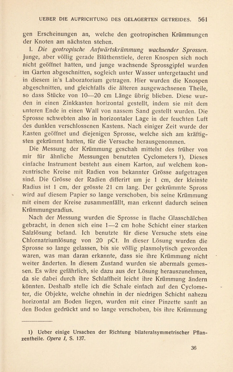 gen Erscheinungen an, welche den geotropischen Krümmungen der Knoten am nächsten stehen. I. Die geotropische Anfwärtskriimmung wachsender Sprossen. junge, aber völlig gerade Blüthenstiele, deren Knospen sich noch nicht geöffnet hatten, und junge wachsende Sprossgipfel wurden im Garten abgeschnitten, sogleich unter Wasser untergetaucht und in diesem in’s Laboratorium getragen. Hier wurden die Knospen abgeschnitten, und gleichfalls die älteren ausgewachsenen Theile, so dass Stücke von 10—20 cm Länge übrig blieben. Diese wur¬ den in einen Zinkkasten horizontal gestellt, indem sie mit dem unteren Ende in einen Wall von nassem Sand gestellt wurden. Die Sprosse schwebten also in horizontaler Lage in der feuchten Luft des dunklen verschlossenen Kastens. Nach einiger Zeit wurde der Kasten geöffnet und diejenigen Sprosse, welche sich am kräftig¬ sten gekrümmt hatten, für die Versuche herausgenommen. Die Messung der Krümmung geschah mittelst des früher von mir für ähnliche Messungen benutzten Cyclometers 1). Dieses einfache Instrument besteht aus einem Karton, auf welchem kon¬ zentrische Kreise mit Radien von bekannter Grösse aufgetragen sind. Die Grösse der Radien differirt um je 1 cm, der kleinste Radius ist 1 cm, der grösste 21 cm lang. Der gekrümmte Spross wird auf diesem Papier so lange verschoben, bis seine Krümmung mit einem der Kreise zusammenfällt, man erkennt dadurch seinen Krümmungsradius. Nach der Messung wurden die Sprosse in flache Glasschälchen gebracht, in denen sich eine 1—2 cm hohe Schicht einer starken Salzlösung befand. Ich benutzte für diese Versuche stets eine Chlornatriumlösung von 20 pCt In dieser Lösung wurden die Sprosse so lange gelassen, bis sie völlig plasmolytisch gev/orden waren, was man daran erkannte, dass sie ihre Krümmung nicht weiter änderten. In diesem Zustand wurden sie abermals gemes¬ sen. Es wäre gefährlich, sie dazu aus der Lösung herauszunehmen, da sie dabei durch ihre Schlaffheit leicht ihre Krümmung ändern könnten. Deshalb stelle ich die Schale einfach auf den Cyclome- ter, die Objekte, welche ohnehin in der niedrigen Schicht nahezu horizontal am Boden liegen, wurden mit einer Pinzette sanft an den Boden gedrückt und so lange verschoben, bis ihre Krümmung 1) Ueber einige Ursachen der Richtung bilateralsymmetrischer Pflan- zentheile. Opera 1, S. 137. 36