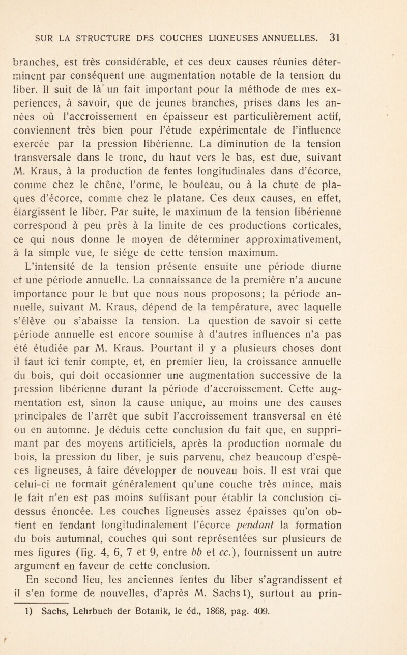 branches, est trés considérable, et ces deux causes réunies déter- minent par conséquent une augmentation notable de la tension du liber. 11 suit de la un fait important pour la méthode de mes ex- periences, ä savoir, que de jeunes branches, prises dans les an- nées oü l’accroissement en épaisseur est particulièrement actif, conviennent trés bien pour l’étude expérimentale de l’influence exercée par la pression libérienne. La diminution de la tension transversale dans le tronc, du haut vers le bas, est due, suivant M. Kraus, ä la production de fentes longitudinales dans d’écorce, comme chez le chêne, l’orme, le bouleau, ou ä la chute de pla¬ ques d’écorce, comme chez le platane. Ces deux causes, en effet, éiargissent le liber. Par suite, le maximum de la tension libérienne correspond ä peu prés ä la limite de ces productions corticales, ce qui nous donne le moyen de déterminer approximativement, ä la simple vue, le siége de cette tension maximum. L’intensité de la tension présente ensuite une période diurne et une période annuelle. La connaissance de la première n’a aucune importance pour le but que nous nous proposons; la période an- mielle, suivant M. Kraus, dépend de la température, avec laquelle s’élève ou s’abaisse la tension. La question de savoir si cette période annuelle est encore soumise ä d’autres influences n’a pas été étudiée par M. Kraus. Pourtant il y a plusieurs choses dont il faut ici tenir compte, et, en premier lieu, la croissance annuelle du bois, qui doit occasionner une augmentation successive de la pression libérienne durant la période d’accroissement. Cette aug¬ mentation est, sinon la cause unique, au moins une des causes principales de l’arrêt que subit l’accroissement transversal en été ou en automne. Je déduis cette conclusion du fait que, en suppri- mant par des moyens artificiels, après la production normale du bois, la pression du liber, je suis parvenu, chez beaucoup d’espè- ces ligneuses, a faire développer de nouveau bois. II est vrai que celui-ci ne formait généralement qu’une couche trés mince, mais le fait n’en est pas moins süffisant pour établir la conclusion ci- dessus énoncée. Les couches ligneuses assez épaisses qu’on ob- tient en fendant longitudinalement l’écorce pendant la formation du bois autumnal, couches qui sont représentées sur plusieurs de mes figures (fig. 4, 6, 7 et 9, entre bb et ce.), fournissent un autre argument en faveur de cette conclusion. En second lieu, les anciennes fentes du liber s’agrandissent et il s’en forme de nouvelles, d’après M. Sachs 1), surtout au prin- 1) Sachs, Lehrbuch der Botanik, le éd., 1868, pag. 409.