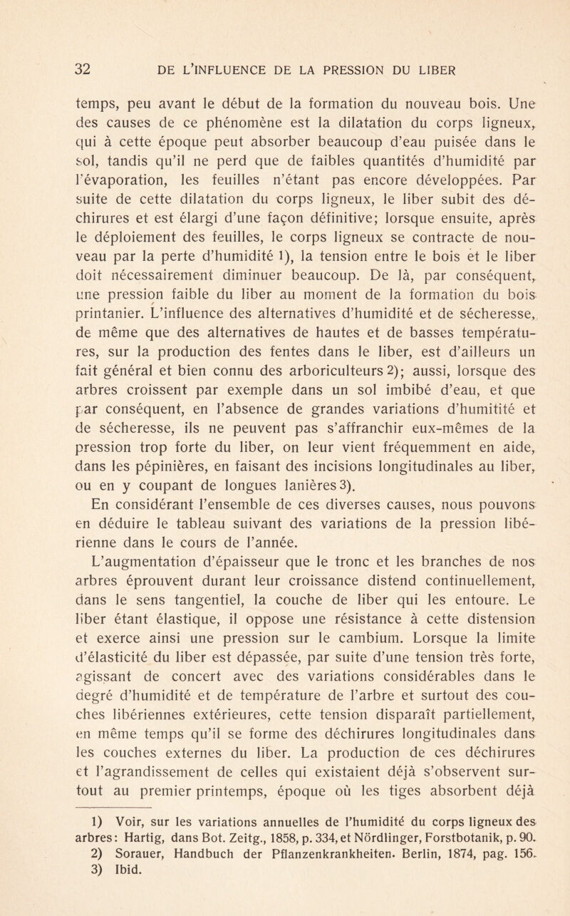 temps, peu avant le début de la formation du nouveau bois. Une des causes de ce phénomène est la dilatation du corps ligneux, qui ä cette époque peut absorber beaucoup d’eau puisée dans le sol, tandis qu’il ne perd que de faibles quantités d’humidité par Lévaporation, les feuilles n’étant pas encore développées. Par suite de cette dilatation du corps ligneux, le über subit des dé- chirures et est élargi d’une fagon définitive; lorsque ensuite, après le déploiement des feuilles, le corps ligneux se contracte de nou¬ veau par la perte d’humidité 1), la tension entre le bois et le über doit nécessairement diminuer beaucoup. De la, par conséquent, une pression faible du über au moment de la formation du bois printanier. L’influence des alternatives d’humidité et de sécheresse, de même que des alternatives de hautes et de basses températu- res, sur la production des fentes dans le über, est d’ailleurs un fait général et bien connu des arboriculteurs 2); aussi, lorsque des arbres croissent par exemple dans un sol imbibé d’eau, et que par conséquent, en l’absence de grandes variations d’humitité et de sécheresse, ils ne peuvent pas s’affranchir eux-mêmes de la pression trop forte du über, on leur vient fréquemment en aide, dans les pépinières, en faisant des incisions longitudinales au über, ou en y coupant de longues lanièresS). En considérant l’ensemble de ces diverses causes, nous pouvons en déduire le tableau suivant des variations de la pression libé- rienne dans le cours de l’année. L’augmentation d’épaisseur que le tronc et les branches de nos arbres éprouvent durant leur croissance distend continuellement, dans le sens tangentiel, la couche de über qui les entoure. Le über étant élastique, il oppose une résistance ä cette distension et exerce ainsi une pression sur le cambium. Lorsque la limite d’élasticité du über est dépassée, par suite d’une tension trés forte, agissant de concert avec des variations considérables dans le degré d’humidité et de température de l’arbre et surtout des cou- ches libériennes extérieures, cette tension disparaït partiellement, en même temps qu’il se forme des déchirures longitudinales dans les couches externes du über. La production de ces déchirures et l’agrandissement de celles qui existaient déja s’observent sur¬ tout au premier printemps, époque oü les tiges absorbent déja 1) Voir, sur les variations annuelles de l’humidité du corps ligneux des arbres: Hartig, dans Bot. Zeitg., 1858, p. 334, et Nördlinger, Forstbotanik, p. 90. 2) Sorauer, Handbuch der Pflanzenkrankheiten. Berlin, 1874, pag. 156. 3) Ibid.