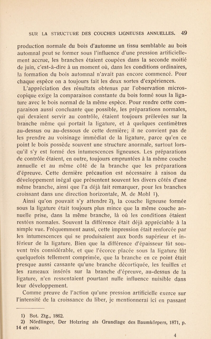 production normale du bois d’automne un tissu semblable au bois automnal peut se former sous l’influence d’une pression artificielle- ment accrue, les branches étaient coupées dans la seconde moitié de juin, c’est-ä-dire ä un moment oü, dans les conditions ordinaires, la formation du bois automnal n’avait pas encore commencé. Pour chaque espèce on a toujours fait les deux sortes d’expériences. L’appréciation des résultats obtenus par l’observation micros- copique exige la comparaison constante du bois formé sous la liga- ture avec le bois normal de la même espèce. Pour rendre cette com¬ paraison aussi concluante que possible, les préparations normales, qui devaient servir au controle, étaient toujours prélevées sur la branche même qui portait la ligature, et ä quelques centimètres au-dessus ou au-dessous de cette dernière; il ne convient pas de les prendre au voisinage immédiat de la ligature, paree qu’en ce point le bois possède souvent une structure anormale, surtout lors- qu’il s’y est formé des intumescences ligneuses. Les préparations de controle étaient, en outre, toujours empruntées ä la même couche annuelle et au même cöté de la branche que les préparations d’épreuve. Cette dernière précaution est nécessaire ä raison du développement inégal que présentent souvent les divers cotés d’une même branche, ainsi que l’a déja fait remarquer, pour les branches croissant dans une direction horizontale, M. de Mohl 1). Ainsi qu’on pouvait s’y attendre 2); la couche ligneuse formée sous la ligature était toujours plus mince que la même couche an¬ nuelle prise, dans la même branche, la oü les conditions étaient restées normales. Souvent la différence était déja appréciable ä la simple vue. Fréquemment aussi, cette impression était renforcée par les intumescences qui se produisaient aux bords supérieur et in¬ férieur de la ligature. Bien que la différence d’épaisseur fut sou¬ vent trés considérable, et que l’écorce placée sous la ligature füt quelquefois tellement comprimée, que la branche en ce point était presque aussi cassante qu’une branche décortiquée, les feuilles et les rameaux insérés sur la branche d’épreuve, au-dessus de la ligature, n’en ressentaient pourtant nulle influence nuisible dans leur développement. Comme preuve de l’action qu’une pression artificielle exerce sur l’intensité de la croissance du über, je mentionnerai ici en passant 1) Bot. Ztg., 1862. 2) Nördlinger, Der Holzring als Grundlage des Baumkörpers, 1871, p. 14 et suiv. 4