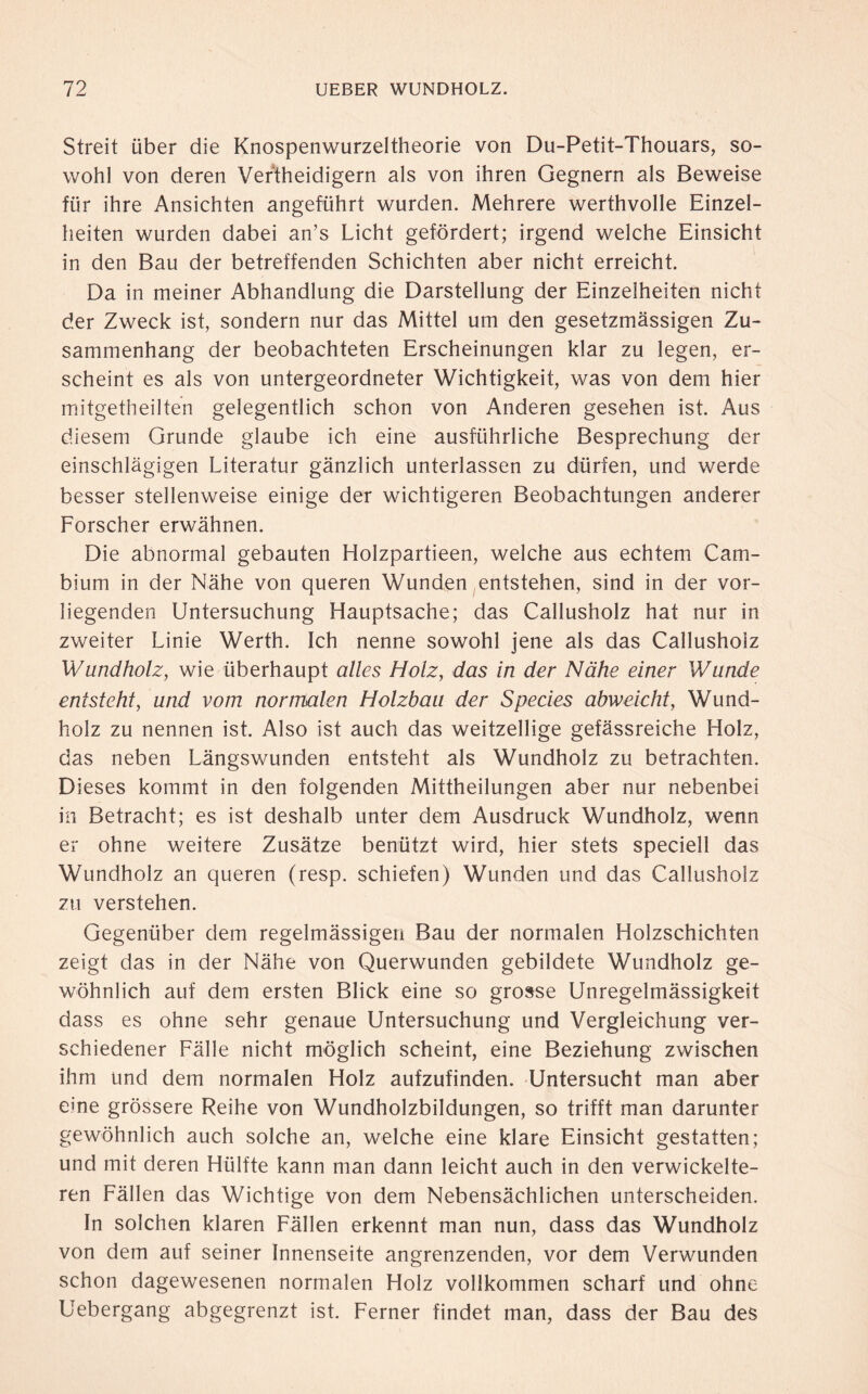 Streit über die Knospenwurzeltheorie von Du-Petit-Thouars, so¬ wohl von deren Vertheidigern als von ihren Gegnern als Beweise für ihre Ansichten angeführt wurden. Mehrere werthvolle Einzel¬ heiten wurden dabei an’s Licht gefördert; irgend welche Einsicht in den Bau der betreffenden Schichten aber nicht erreicht. Da in meiner Abhandlung die Darstellung der Einzelheiten nicht der Zweck ist, sondern nur das Mittel um den gesetzmässigen Zu¬ sammenhang der beobachteten Erscheinungen klar zu legen, er¬ scheint es als von untergeordneter Wichtigkeit, was von dem hier mitgetheilten gelegentlich schon von Anderen gesehen ist. Aus diesem Grunde glaube ich eine ausführliche Besprechung der einschlägigen Literatur gänzlich unterlassen zu dürfen, und werde besser stellenweise einige der wichtigeren Beobachtungen anderer Forscher erwähnen. Die abnormal gebauten Holzpartieen, welche aus echtem Cam¬ bium in der Nähe von queren Wunden entstehen, sind in der vor¬ liegenden Untersuchung Hauptsache; das Callusholz hat nur in zweiter Linie Werth. Ich nenne sowohl jene als das Callusholz Wundholz, wie überhaupt alles Holz, das in der Nähe einer Wunde entsteht, und vom normalen Holzbau der Species abweicht, Wund¬ holz zu nennen ist. Also ist auch das weitzeilige gefässreiche Holz, das neben Längswunden entsteht als Wundholz zu betrachten. Dieses kommt in den folgenden Mittheilungen aber nur nebenbei in Betracht; es ist deshalb unter dem Ausdruck Wundholz, wenn er ohne weitere Zusätze benützt wird, hier stets speciell das Wundholz an queren (resp. schiefen) Wunden und das Callusholz zu verstehen. Gegenüber dem regelmässigen Bau der normalen Holzschichten zeigt das in der Nähe von Querwunden gebildete Wundholz ge¬ wöhnlich auf dem ersten Blick eine so grosse Unregelmässigkeit dass es ohne sehr genaue Untersuchung und Vergleichung ver¬ schiedener Fälle nicht möglich scheint, eine Beziehung zwischen ihm und dem normalen Holz aufzufinden. Untersucht man aber eine grössere Reihe von Wundholzbildungen, so trifft man darunter gewöhnlich auch solche an, welche eine klare Einsicht gestatten; und mit deren Hülfte kann man dann leicht auch in den verwickelte- ren Fällen das Wichtige von dem Nebensächlichen unterscheiden. In solchen klaren Fällen erkennt man nun, dass das Wundholz von dem auf seiner Innenseite angrenzenden, vor dem Verwunden schon dagewesenen normalen Holz vollkommen scharf und ohne Uebergang abgegrenzt ist. Ferner findet man, dass der Bau des