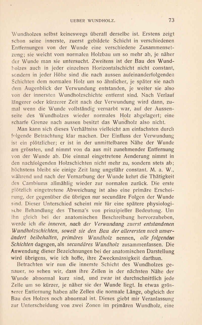 Wundholzes selbst keineswegs überall derselbe ist. Erstens zeigt schon seine innerste, zuerst gebildete Schicht in verschiedenen Entfernungen von der Wunde eine verschiedene Zusammenset¬ zung; sie weicht vom normalen Holzbau um so mehr ab, je näher der Wunde man sie untersucht. Zweitens ist der Bau des Wund¬ holzes auch in jeder einzelnen Horizontalschicht nicht constant, sondern in jeder Höhe sind die nach aussen aufeinanderfolgenden Schichten dem normalen Holz um so ähnlicher, je später sie nach dem Augenblick der Verwundung entstanden, je weiter sie also von der innersten Wundholzschichte entfernt sind. Nach Verlauf längerer oder kürzerer Zeit nach der Verwundung wird dann, zu¬ mal wenn die Wunde vollständig vernarbt war, auf der Aussen- seite des Wundholzes wieder normales Holz abgelagert; eine scharfe Grenze nach aussen besitzt das Wundholz also nicht. Man kann sich dieses Verhältniss vielleicht am einfachsten durch folgende Betrachtung klar machen. Der Einfluss der Verwundung ist ein plötzlicher; er ist in der unmittelbaren Nähe der Wunde am grössten, und nimmt von da aus mit zunehmender Entfernung von der Wunde ab. Die einmal eingetretene Aenderung nimmt in den nachfolgenden Holzschichten nicht mehr zu, sondern stets ab; höchstens bleibt sie einige Zeit lang ungefähr constant. M. a. W., während und nach der Vernarbung der Wunde kehrt die Thätigkeit des Cambiums allmählig wieder zur normalen zurück. Die erste plötzlich eingetretene Abweichung ist also eine primäre Erschei¬ nung, der gegenüber die übrigen nur secundäre Folgen der Wunde sind. Dieser Unterschied scheint mir für eine spätere physiologi¬ sche Behandlung des Thema’s von prinzipieller Bedeutung. Um ihn gleich bei der anatomischen Beschreibung hervorzuheben, werde ich die inneren, nach der Verwundung zuerst entstandenen Wundholzschichten, soweit sie den Bau der allerersten noch unver¬ ändert beibehalten, primäres Wundholz nennen, alle folgendm Schichten dagegen, als secundäres Wundholz zusammenfassen. Die Anwendung dieser Bezeichnungen bei der anatomischen Darstellung wird übrigens, wie ich hoffe, ihre Zweckmässigkeit darthun. Betrachten wir nun die innerste Schicht des Wundholzes ge¬ nauer, so sehen wir, dass ihre Zellen in der nächsten Nähe der Wunde abnormal kurz sind, und zwar ist durchschnittlich jede Zelle um so kürzer, je näher sie der Wunde liegt. In etwas grös¬ serer Entfernung haben alle Zellen die normale Länge, obgleich der Bau des Holzes noch abnormal ist. Dieses giebt mir Veranlassung zur Unterscheidung von zwei Zonen im primären Wundholz, eine