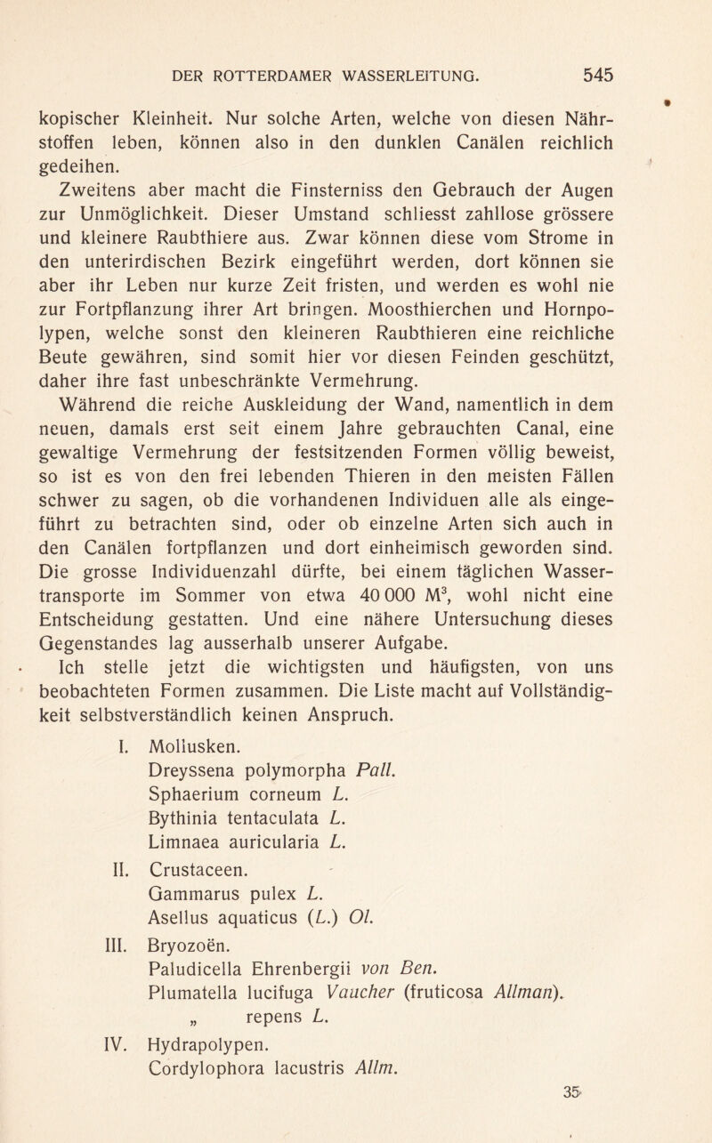 kopischer Kleinheit. Nur solche Arten, welche von diesen Nähr¬ stoffen leben, können also in den dunklen Canälen reichlich gedeihen. Zweitens aber macht die Finsterniss den Gebrauch der Augen zur Unmöglichkeit. Dieser Umstand schliesst zahllose grössere und kleinere Raubthiere aus. Zwar können diese vom Strome in den unterirdischen Bezirk eingeführt werden, dort können sie aber ihr Leben nur kurze Zeit fristen, und werden es wohl nie zur Fortpflanzung ihrer Art bringen. Moosthierchen und Hornpo¬ lypen, welche sonst den kleineren Raubthieren eine reichliche Beute gewähren, sind somit hier vor diesen Feinden geschützt, daher ihre fast unbeschränkte Vermehrung. Während die reiche Auskleidung der Wand, namentlich in dem neuen, damals erst seit einem Jahre gebrauchten Canal, eine gewaltige Vermehrung der festsitzenden Formen völlig beweist, so ist es von den frei lebenden Thieren in den meisten Fällen schwer zu sagen, ob die vorhandenen Individuen alle als einge¬ führt zu betrachten sind, oder ob einzelne Arten sich auch in den Canälen fortpflanzen und dort einheimisch geworden sind. Die grosse Individuenzahl dürfte, bei einem täglichen Wasser¬ transporte im Sommer von etwa 40 000 M3, wohl nicht eine Entscheidung gestatten. Und eine nähere Untersuchung dieses Gegenstandes lag ausserhalb unserer Aufgabe. Ich stelle jetzt die wichtigsten und häufigsten, von uns beobachteten Formen zusammen. Die Liste macht auf Vollständig¬ keit selbstverständlich keinen Anspruch. I. Mollusken. Dreyssena polymorpha Pall. Sphaerium corneum L. Bythinia tentaculata L. Limnaea auricularia L. II. Crustaceen. Gammarus pulex L. Asellus aquaticus (L.) Ol III. Bryozoën. Paludicella Ehrenbergii von Ben. Plumatella lucifuga Vaacher (fruticosa Allman). „ repens L. IV. Hydrapolypen. Cordylophora lacustris Allm. 3S