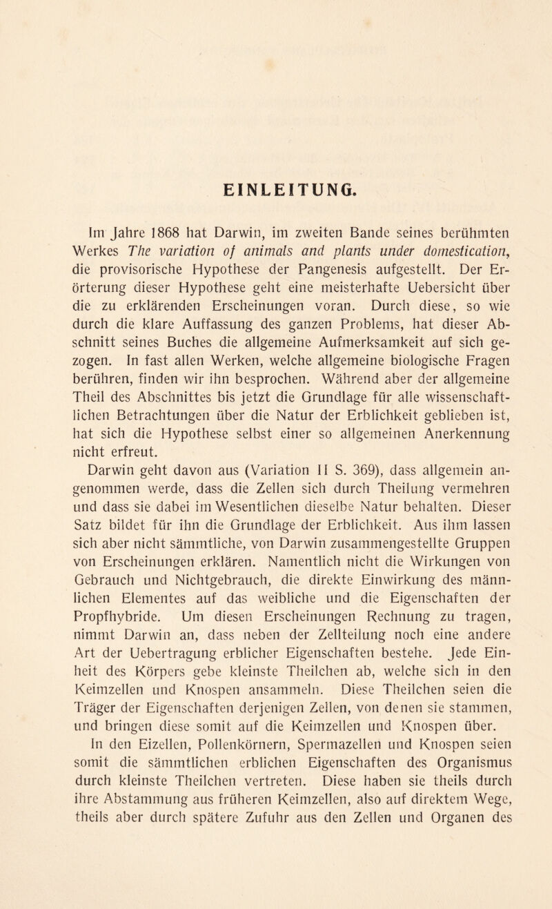 EINLEITUNG. Im Jahre 1868 hat Darwin, im zweiten Bande seines berühmten Werkes The Variation of animals and plants under domestication, die provisorische Hypothese der Pangenesis aufgestellt. Der Er¬ örterung dieser Hypothese geht eine meisterhafte Uebersicht über die zu erklärenden Erscheinungen voran. Durch diese, so wie durch die klare Auffassung des ganzen Problems, hat dieser Ab¬ schnitt seines Buches die allgemeine Aufmerksamkeit auf sich ge¬ zogen. In fast allen Werken, welche allgemeine biologische Fragen berühren, finden wir ihn besprochen. Während aber der allgemeine Theil des Abschnittes bis jetzt die Grundlage für alle wissenschaft¬ lichen Betrachtungen über die Natur der Erblichkeit geblieben ist, hat sich die Hypothese selbst einer so allgemeinen Anerkennung nicht erfreut. Darwin geht davon aus (Variation II S. 369), dass allgemein an¬ genommen werde, dass die Zellen sich durch Theilung vermehren und dass sie dabei im Wesentlichen dieselbe Natur behalten. Dieser Satz bildet für ihn die Grundlage der Erblichkeit. Aus ihm lassen sich aber nicht sämmtliche, von Darwin zusammengestellte Gruppen von Erscheinungen erklären. Namentlich nicht die Wirkungen von Gebrauch und Nichtgebrauch, die direkte Einwirkung des männ¬ lichen Elementes auf das weibliche und die Eigenschaften der Propfhybride. Um diesen Erscheinungen Rechnung zu tragen, nimmt Darwin an, dass neben der Zellteilung noch eine andere Art der Uebertragung erblicher Eigenschaften bestehe. Jede Ein¬ heit des Körpers gebe kleinste Theilchen ab, welche sich in den Keimzellen und Knospen ansammeln. Diese Theilchen seien die Träger der Eigenschaften derjenigen Zellen, von denen sie stammen, und bringen diese somit auf die Keimzellen und Knospen über. In den Eizellen, Pollenkörnern, Spermazellen und Knospen seien somit die sämmtlichen erblichen Eigenschaften des Organismus durch kleinste Theilchen vertreten. Diese haben sie theils durch ihre Abstammung aus früheren Keimzellen, also auf direktem Wege, theils aber durch spätere Zufuhr aus den Zellen und Organen des