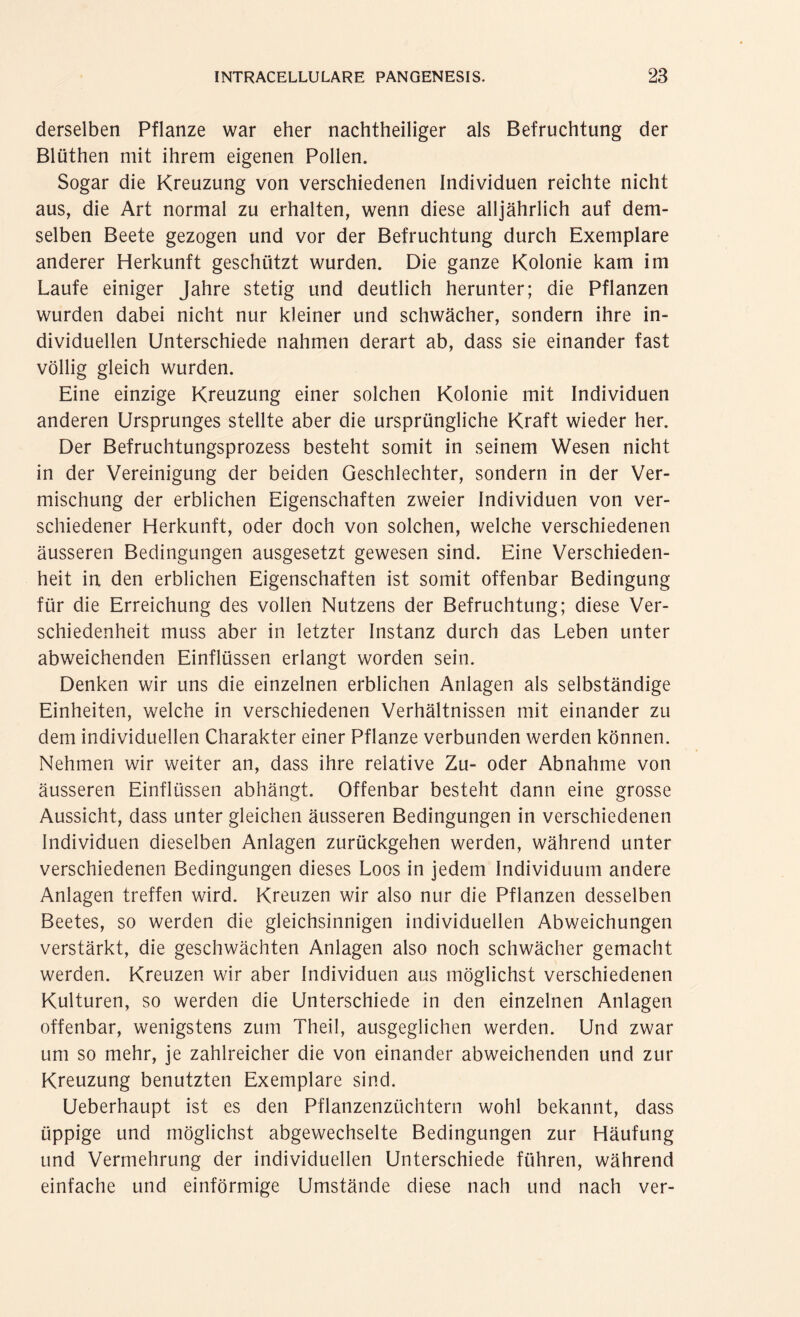 derselben Pflanze war eher nachtheiliger als Befruchtung der Blüthen mit ihrem eigenen Pollen. Sogar die Kreuzung von verschiedenen Individuen reichte nicht aus, die Art normal zu erhalten, wenn diese alljährlich auf dem¬ selben Beete gezogen und vor der Befruchtung durch Exemplare anderer Herkunft geschützt wurden. Die ganze Kolonie kam im Laufe einiger Jahre stetig und deutlich herunter; die Pflanzen wurden dabei nicht nur kleiner und schwächer, sondern ihre in¬ dividuellen Unterschiede nahmen derart ab, dass sie einander fast völlig gleich wurden. Eine einzige Kreuzung einer solchen Kolonie mit Individuen anderen Ursprunges stellte aber die ursprüngliche Kraft wieder her. Der Befruchtungsprozess besteht somit in seinem Wesen nicht in der Vereinigung der beiden Geschlechter, sondern in der Ver¬ mischung der erblichen Eigenschaften zweier Individuen von ver¬ schiedener Herkunft, oder doch von solchen, welche verschiedenen äusseren Bedingungen ausgesetzt gewesen sind. Eine Verschieden¬ heit in den erblichen Eigenschaften ist somit offenbar Bedingung für die Erreichung des vollen Nutzens der Befruchtung; diese Ver¬ schiedenheit muss aber in letzter Instanz durch das Leben unter abweichenden Einflüssen erlangt worden sein. Denken wir uns die einzelnen erblichen Anlagen als selbständige Einheiten, welche in verschiedenen Verhältnissen mit einander zu dem individuellen Charakter einer Pflanze verbunden werden können. Nehmen wir weiter an, dass ihre relative Zu- oder Abnahme von äusseren Einflüssen abhängt. Offenbar besteht dann eine grosse Aussicht, dass unter gleichen äusseren Bedingungen in verschiedenen Individuen dieselben Anlagen zurückgehen werden, während unter verschiedenen Bedingungen dieses Loos in jedem Individuum andere Anlagen treffen wird. Kreuzen wir also nur die Pflanzen desselben Beetes, so werden die gleichsinnigen individuellen Abweichungen verstärkt, die geschwächten Anlagen also noch schwächer gemacht werden. Kreuzen wir aber Individuen aus möglichst verschiedenen Kulturen, so werden die Unterschiede in den einzelnen Anlagen offenbar, wenigstens zum Theil, ausgeglichen werden. Und zwar um so mehr, je zahlreicher die von einander abweichenden und zur Kreuzung benutzten Exemplare sind. Ueberhaupt ist es den Pflanzenzüchtern wohl bekannt, dass üppige und möglichst abgewechselte Bedingungen zur Häufung und Vermehrung der individuellen Unterschiede führen, während einfache und einförmige Umstände diese nach und nach ver-