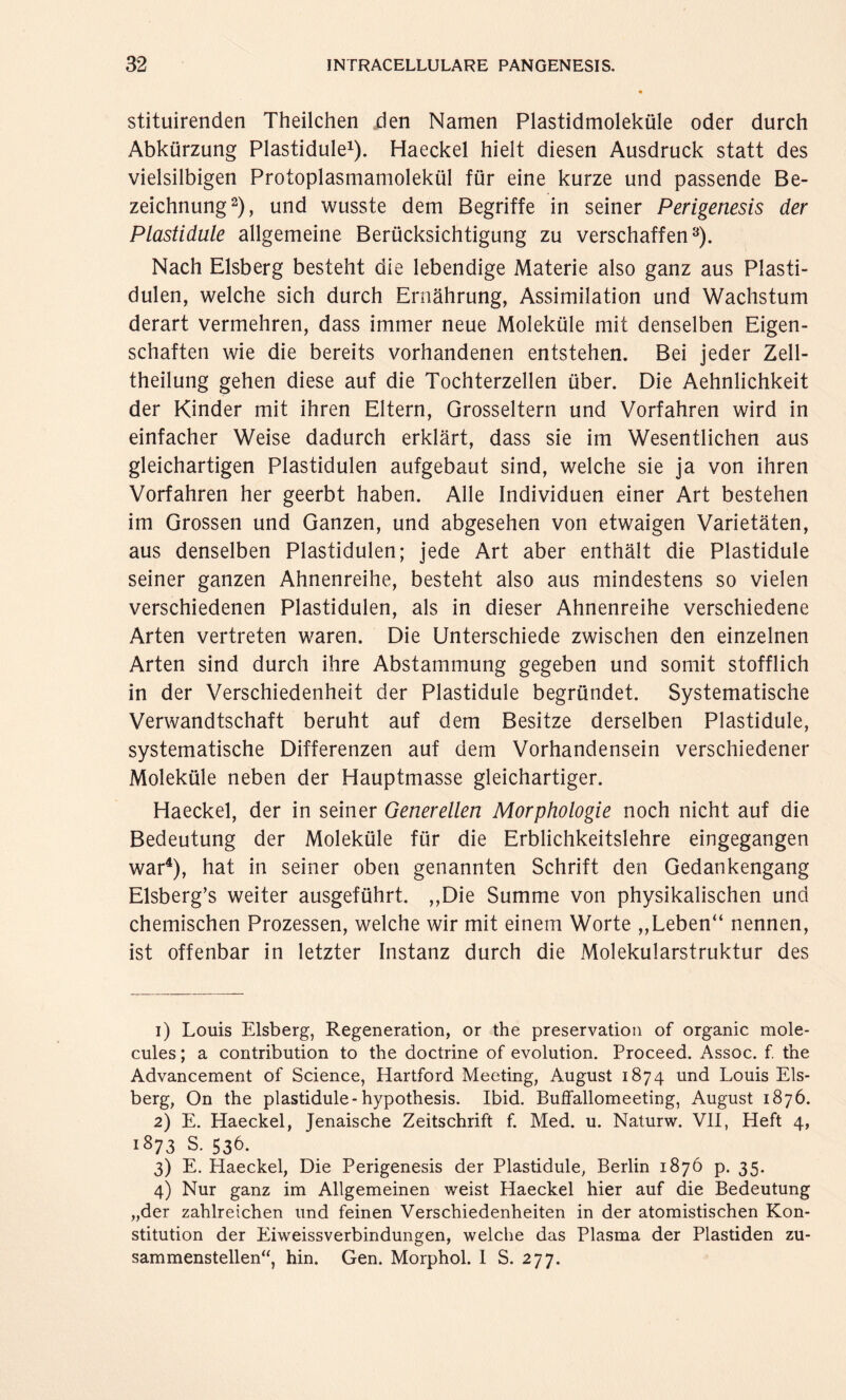 stituirenden Theilchen den Namen Plastidmoleküle oder durch Abkürzung Plastidule1). Haeckel hielt diesen Ausdruck statt des vielsilbigen Protoplasmamolekül für eine kurze und passende Be¬ zeichnung2), und wusste dem Begriffe in seiner Perigenesis der Plastidule allgemeine Berücksichtigung zu verschaffen3). Nach Eisberg besteht die lebendige Materie also ganz aus Plasti- dulen, welche sich durch Ernährung, Assimilation und Wachstum derart vermehren, dass immer neue Moleküle mit denselben Eigen¬ schaften wie die bereits vorhandenen entstehen. Bei jeder Zell- theilung gehen diese auf die Tochterzellen über. Die Aehnlichkeit der Kinder mit ihren Eltern, Grosseltern und Vorfahren wird in einfacher Weise dadurch erklärt, dass sie im Wesentlichen aus gleichartigen Plastidulen aufgebaut sind, welche sie ja von ihren Vorfahren her geerbt haben. Alle Individuen einer Art bestehen im Grossen und Ganzen, und abgesehen von etwaigen Varietäten, aus denselben Plastidulen; jede Art aber enthält die Plastidule seiner ganzen Ahnenreihe, besteht also aus mindestens so vielen verschiedenen Plastidulen, als in dieser Ahnenreihe verschiedene Arten vertreten waren. Die Unterschiede zwischen den einzelnen Arten sind durch ihre Abstammung gegeben und somit stofflich in der Verschiedenheit der Plastidule begründet. Systematische Verwandtschaft beruht auf dem Besitze derselben Plastidule, systematische Differenzen auf dem Vorhandensein verschiedener Moleküle neben der Hauptmasse gleichartiger. Haeckel, der in seiner Generellen Morphologie noch nicht auf die Bedeutung der Moleküle für die Erblichkeitslehre eingegangen war4), hat in seiner oben genannten Schrift den Gedankengang Elsberg’s weiter ausgeführt. ,,Die Summe von physikalischen und chemischen Prozessen, welche wir mit einem Worte „Leben“ nennen, ist offenbar in letzter Instanz durch die Molekularstruktur des 1) Louis Eisberg, Regeneration, or the preservation of organic mole- cules; a contribution to the doctrine of evolution. Proceed. Assoc. f. the Advancement of Science, Hartford Meeting, August 1874 und Louis Eis¬ berg, On the plastidule-hypothesis. Ibid. Buffallomeeting, August 1876. 2) E. Haeckel, Jenaische Zeitschrift f. Med. u. Naturw. VII, Heft 4, 1873 S. 536. 3) E. Haeckel, Die Perigenesis der Plastidule, Berlin 1876 p. 35. 4) Nur ganz im Allgemeinen weist Haeckel hier auf die Bedeutung „der zahlreichen und feinen Verschiedenheiten in der atomistischen Kon¬ stitution der Eiweissverbindungen, welche das Plasma der Plastiden zu¬ sammenstellen“, hin. Gen. Morphol. I S. 277.