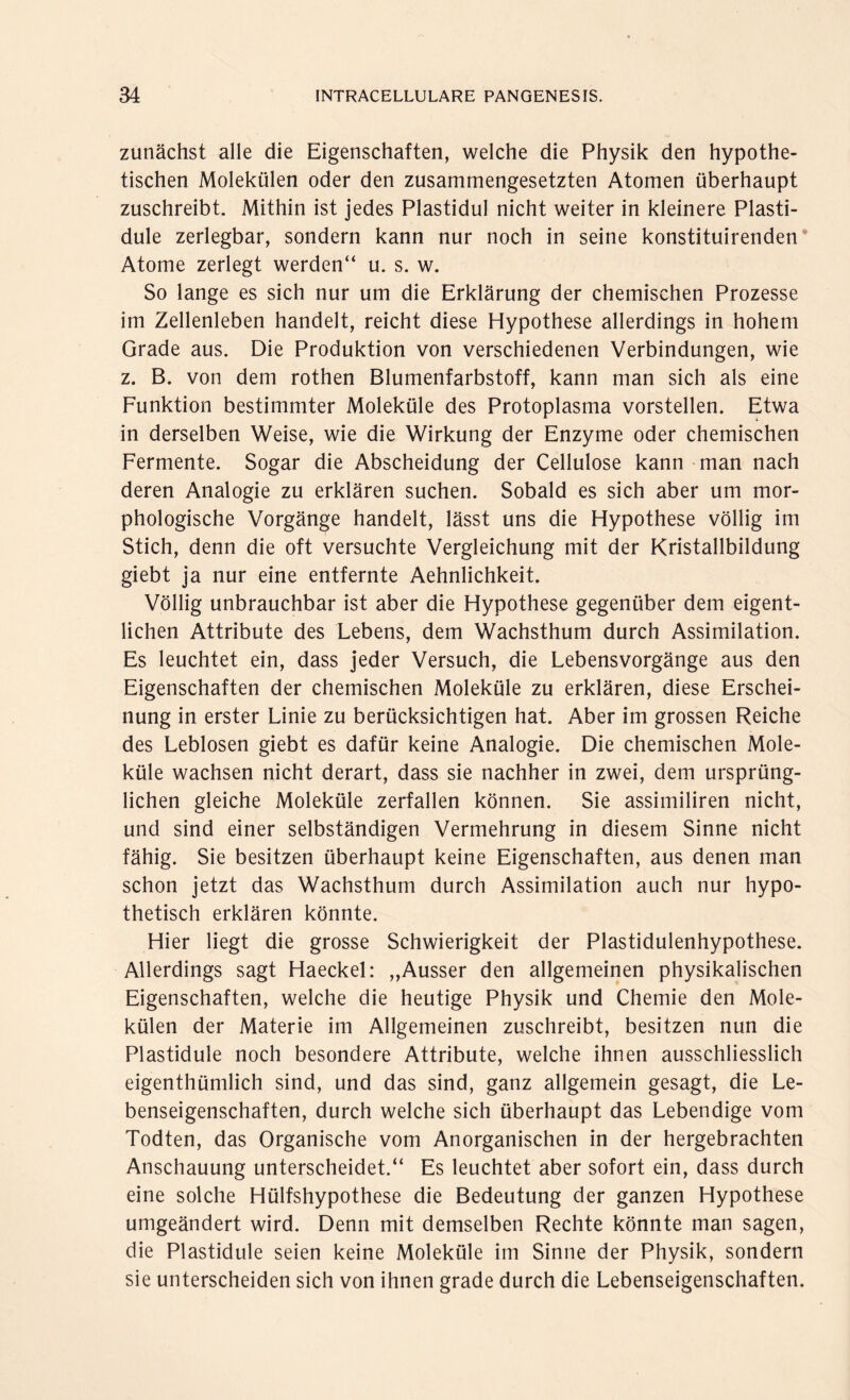 zunächst alle die Eigenschaften, welche die Physik den hypothe¬ tischen Molekülen oder den zusammengesetzten Atomen überhaupt zuschreibt. Mithin ist jedes Plastidul nicht weiter in kleinere Plasti- dule zerlegbar, sondern kann nur noch in seine konstituirenden Atome zerlegt werden“ u. s. w. So lange es sich nur um die Erklärung der chemischen Prozesse im Zellenleben handelt, reicht diese Hypothese allerdings in hohem Grade aus. Die Produktion von verschiedenen Verbindungen, wie z. B. von dem rothen Blumenfarbstoff, kann man sich als eine Funktion bestimmter Moleküle des Protoplasma vorstellen. Etwa in derselben Weise, wie die Wirkung der Enzyme oder chemischen Fermente. Sogar die Abscheidung der Cellulose kann man nach deren Analogie zu erklären suchen. Sobald es sich aber um mor¬ phologische Vorgänge handelt, lässt uns die Hypothese völlig im Stich, denn die oft versuchte Vergleichung mit der Kristallbildung giebt ja nur eine entfernte Aehnlichkeit. Völlig unbrauchbar ist aber die Hypothese gegenüber dem eigent¬ lichen Attribute des Lebens, dem Wachsthum durch Assimilation. Es leuchtet ein, dass jeder Versuch, die Lebensvorgänge aus den Eigenschaften der chemischen Moleküle zu erklären, diese Erschei¬ nung in erster Linie zu berücksichtigen hat. Aber im grossen Reiche des Leblosen giebt es dafür keine Analogie. Die chemischen Mole¬ küle wachsen nicht derart, dass sie nachher in zwei, dem ursprüng¬ lichen gleiche Moleküle zerfallen können. Sie assimiliren nicht, und sind einer selbständigen Vermehrung in diesem Sinne nicht fähig. Sie besitzen überhaupt keine Eigenschaften, aus denen man schon jetzt das Wachsthum durch Assimilation auch nur hypo¬ thetisch erklären könnte. Hier liegt die grosse Schwierigkeit der Plastidulenhypothese. Allerdings sagt Haeckel: ,,Ausser den allgemeinen physikalischen Eigenschaften, welche die heutige Physik und Chemie den Mole¬ külen der Materie im Allgemeinen zuschreibt, besitzen nun die Plastidule noch besondere Attribute, welche ihnen ausschliesslich eigentümlich sind, und das sind, ganz allgemein gesagt, die Le¬ benseigenschaften, durch welche sich überhaupt das Lebendige vom Todten, das Organische vom Anorganischen in der hergebrachten Anschauung unterscheidet.“ Es leuchtet aber sofort ein, dass durch eine solche Hülfshypothese die Bedeutung der ganzen Hypothese umgeändert wird. Denn mit demselben Rechte könnte man sagen, die Plastidule seien keine Moleküle im Sinne der Physik, sondern sie unterscheiden sich von ihnen grade durch die Lebenseigenschaften.