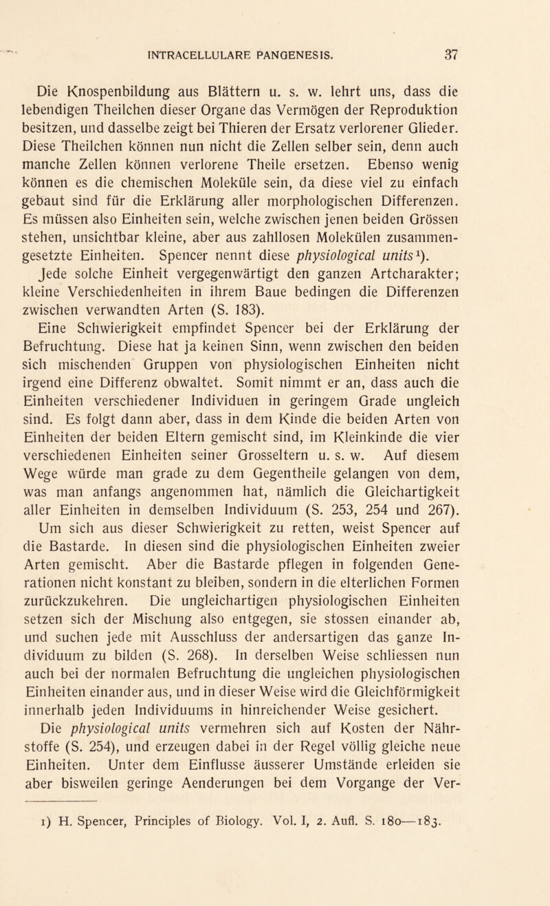 Die Knospenbildung aus Blättern u. s. w. lehrt uns, dass die lebendigen Theilchen dieser Organe das Vermögen der Reproduktion besitzen, und dasselbe zeigt bei Thieren der Ersatz verlorener Glieder. Diese Theilchen können nun nicht die Zellen selber sein, denn auch manche Zellen können verlorene Theile ersetzen. Ebenso wenig können es die chemischen Moleküle sein, da diese viel zu einfach gebaut sind für die Erklärung aller morphologischen Differenzen. Es müssen also Einheiten sein, welche zwischen jenen beiden Grössen stehen, unsichtbar kleine, aber aus zahllosen Molekülen zusammen¬ gesetzte Einheiten. Spencer nennt diese physiological units1). Jede solche Einheit vergegenwärtigt den ganzen Artcharakter; kleine Verschiedenheiten in ihrem Baue bedingen die Differenzen zwischen verwandten Arten (S. 183). Eine Schwierigkeit empfindet Spencer bei der Erklärung der Befruchtung. Diese hat ja keinen Sinn, wenn zwischen den beiden sich mischenden Gruppen von physiologischen Einheiten nicht irgend eine Differenz obwaltet. Somit nimmt er an, dass auch die Einheiten verschiedener Individuen in geringem Grade ungleich sind. Es folgt dann aber, dass in dem Kinde die beiden Arten von Einheiten der beiden Eltern gemischt sind, im Kleinkinde die vier verschiedenen Einheiten seiner Grosseltern u. s. w. Auf diesem Wege würde man grade zu dem Gegentheile gelangen von dem, was man anfangs angenommen hat, nämlich die Gleichartigkeit aller Einheiten in demselben Individuum (S. 253, 254 und 267). Um sich aus dieser Schwierigkeit zu retten, weist Spencer auf die Bastarde. In diesen sind die physiologischen Einheiten zweier Arten gemischt. Aber die Bastarde pflegen in folgenden Gene¬ rationen nicht konstant zu bleiben, sondern in die elterlichen Formen zurückzukehren. Die ungleichartigen physiologischen Einheiten setzen sich der Mischung also entgegen, sie stossen einander ab, und suchen jede mit Ausschluss der andersartigen das ganze In¬ dividuum zu bilden (S. 268). In derselben Weise schliessen nun auch bei der normalen Befruchtung die ungleichen physiologischen Einheiten einander aus, und in dieser Weise wird die Gleichförmigkeit innerhalb jeden Individuums in hinreichender Weise gesichert. Die physiological units vermehren sich auf Kosten der Nähr¬ stoffe (S. 254), und erzeugen dabei in der Regel völlig gleiche neue Einheiten. Unter dem Einflüsse äusserer Umstände erleiden sie aber bisweilen geringe Aenderungen bei dem Vorgänge der Ver- i) H. Spencer, Principles of Biology. Vol. I, 2. Aufl. S. 180—183.