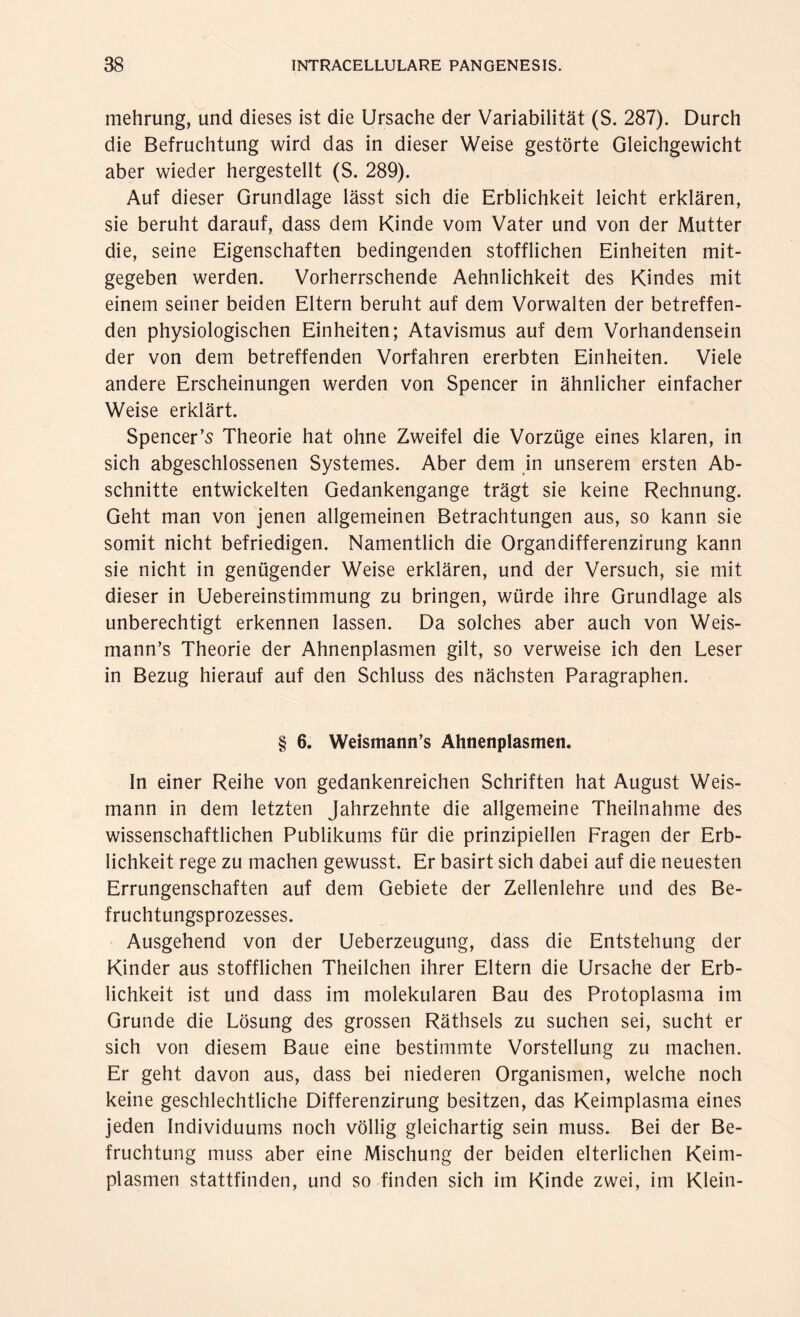 mehrung, und dieses ist die Ursache der Variabilität (S. 287). Durch die Befruchtung wird das in dieser Weise gestörte Gleichgewicht aber wieder hergestellt (S. 289). Auf dieser Grundlage lässt sich die Erblichkeit leicht erklären, sie beruht darauf, dass dem Kinde vom Vater und von der Mutter die, seine Eigenschaften bedingenden stofflichen Einheiten mit¬ gegeben werden. Vorherrschende Aehnlichkeit des Kindes mit einem seiner beiden Eltern beruht auf dem Vorwalten der betreffen¬ den physiologischen Einheiten; Atavismus auf dem Vorhandensein der von dem betreffenden Vorfahren ererbten Einheiten. Viele andere Erscheinungen werden von Spencer in ähnlicher einfacher Weise erklärt. Spencer’s Theorie hat ohne Zweifel die Vorzüge eines klaren, in sich abgeschlossenen Systemes. Aber dem in unserem ersten Ab¬ schnitte entwickelten Gedankengange trägt sie keine Rechnung. Geht man von jenen allgemeinen Betrachtungen aus, so kann sie somit nicht befriedigen. Namentlich die Organdifferenzirung kann sie nicht in genügender Weise erklären, und der Versuch, sie mit dieser in Uebereinstimmung zu bringen, würde ihre Grundlage als unberechtigt erkennen lassen. Da solches aber auch von Weis- mann’s Theorie der Ahnenplasmen gilt, so verweise ich den Leser in Bezug hierauf auf den Schluss des nächsten Paragraphen. § 6. Weismann’s Ahnenplasmen. In einer Reihe von gedankenreichen Schriften hat August Weis¬ mann in dem letzten Jahrzehnte die allgemeine Theilnahme des wissenschaftlichen Publikums für die prinzipiellen Fragen der Erb¬ lichkeit rege zu machen gewusst. Er basirt sich dabei auf die neuesten Errungenschaften auf dem Gebiete der Zellenlehre und des Be¬ fruchtungsprozesses. Ausgehend von der Ueberzeugung, dass die Entstehung der Kinder aus stofflichen Theilchen ihrer Eltern die Ursache der Erb¬ lichkeit ist und dass im molekularen Bau des Protoplasma im Grunde die Lösung des grossen Räthsels zu suchen sei, sucht er sich von diesem Baue eine bestimmte Vorstellung zu machen. Er geht davon aus, dass bei niederen Organismen, welche noch keine geschlechtliche Differenzirung besitzen, das Keimplasma eines jeden Individuums noch völlig gleichartig sein muss. Bei der Be¬ fruchtung muss aber eine Mischung der beiden elterlichen Keim¬ plasmen stattfinden, und so finden sich im Kinde zwei, im Klein-