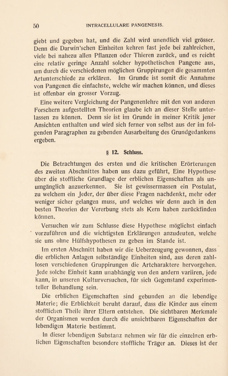 giebt und gegeben hat, und die Zahl wird unendlich viel grösser. Denn die Darwinschen Einheiten kehren fast jede bei zahlreichen, viele bei nahezu allen Pflanzen oder Thieren zurück, und es reicht eine relativ geringe Anzahl solcher hypothetischen Pangene aus, um durch die verschiedenen möglichen Gruppirungen die gesammten Artunterschiede zu erklären. Im Grunde ist somit die Annahme von Pangenen die einfachste, welche wir machen können, und dieses ist offenbar ein grosser Vorzug. Eine weitere Vergleichung der Pangenenlehre mit den von anderen Forschern aufgestellten Theorien glaube ich an dieser Stelle unter¬ lassen zu können. Denn sie ist im Grunde in meiner Kritik jener Ansichten enthalten und wird sich ferner von selbst aus der im fol¬ genden Paragraphen zu gebenden Ausarbeitung des Grundgedankens ergeben. § 12. Schluss. Die Betrachtungen des ersten und die kritischen Erörterungen des zweiten Abschnittes haben uns dazu geführt, Eine Hypothese über die stoffliche Grundlage der erblichen Eigenschaften als un¬ umgänglich anzuerkennen. Sie ist gewissermassen ein Postulat, zu welchem ein Jeder, der über diese Fragen nachdenkt, mehr oder weniger sicher gelangen muss, und welches wir denn auch in den besten Theorien der Vererbung stets als Kern haben zurückfinden können. Versuchen wir zum Schlüsse diese Hypothese möglichst einfach vorzuführen und die wichtigsten Erklärungen anzudeuten, welche sie uns ohne Hülfshypothesen zu geben im Stande ist. Im ersten Abschnitt haben wir die Ueberzeugung gewonnen, dass die erblichen Anlagen selbständige Einheiten sind, aus deren zahl¬ losen verschiedenen Gruppirungen die Artcharaktere hervorgehen. Jede solche Einheit kann unabhängig von den andern variiren, jede kann, in unseren Kulturversuchen, für sich Gegenstand experimen¬ teller Behandlung sein. Die erblichen Eigenschaften sind gebunden an die lebendige Materie; die Erblichkeit beruht darauf, dass die Kinder aus einem stofflichen Theile ihrer Eltern entstehen. Die sichtbaren Merkmale der Organismen werden durch die unsichtbaren Eigenschaften der lebendigen Materie bestimmt. In dieser lebendigen Substanz nehmen wir für die einzelnen erb¬ lichen Eigenschaften besondere stoffliche Träger an. Dieses ist der