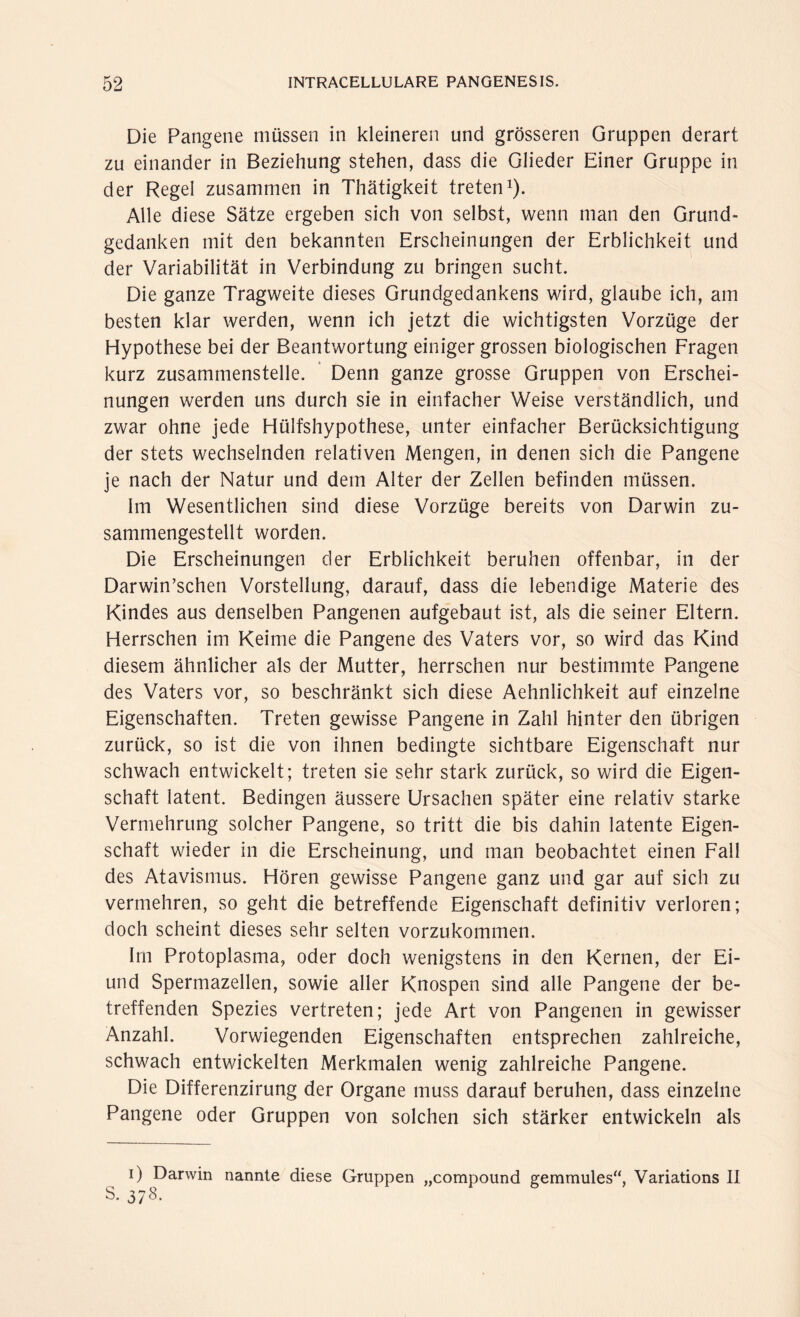 Die Pangene müssen in kleineren und grösseren Gruppen derart zu einander in Beziehung stehen, dass die Glieder Einer Gruppe in der Regel zusammen in Thätigkeit treten1). Alle diese Sätze ergeben sich von selbst, wenn man den Grund¬ gedanken mit den bekannten Erscheinungen der Erblichkeit und der Variabilität in Verbindung zu bringen sucht. Die ganze Tragweite dieses Grundgedankens wird, glaube ich, am besten klar werden, wenn ich jetzt die wichtigsten Vorzüge der Hypothese bei der Beantwortung einiger grossen biologischen Fragen kurz zusammenstelle. Denn ganze grosse Gruppen von Erschei¬ nungen werden uns durch sie in einfacher Weise verständlich, und zwar ohne jede Hülfshypothese, unter einfacher Berücksichtigung der stets wechselnden relativen Mengen, in denen sich die Pangene je nach der Natur und dein Alter der Zellen befinden müssen. Im Wesentlichen sind diese Vorzüge bereits von Darwin zu¬ sammengestellt worden. Die Erscheinungen der Erblichkeit beruhen offenbar, in der Darwinschen Vorstellung, darauf, dass die lebendige Materie des Kindes aus denselben Pangenen aufgebaut ist, als die seiner Eltern. Herrschen im Keime die Pangene des Vaters vor, so wird das Kind diesem ähnlicher als der Mutter, herrschen nur bestimmte Pangene des Vaters vor, so beschränkt sich diese Aehnlichkeit auf einzelne Eigenschaften. Treten gewisse Pangene in Zahl hinter den übrigen zurück, so ist die von ihnen bedingte sichtbare Eigenschaft nur schwach entwickelt; treten sie sehr stark zurück, so wird die Eigen¬ schaft latent. Bedingen äussere Ursachen später eine relativ starke Vermehrung solcher Pangene, so tritt die bis dahin latente Eigen¬ schaft wieder in die Erscheinung, und man beobachtet einen Fall des Atavismus. Hören gewisse Pangene ganz und gar auf sich zu vermehren, so geht die betreffende Eigenschaft definitiv verloren; doch scheint dieses sehr selten vorzukommen. Im Protoplasma, oder doch wenigstens in den Kernen, der Ei- und Spermazellen, sowie aller Knospen sind alle Pangene der be¬ treffenden Spezies vertreten; jede Art von Pangenen in gewisser Anzahl. Vorwiegenden Eigenschaften entsprechen zahlreiche, schwach entwickelten Merkmalen wenig zahlreiche Pangene. Die Differenzirung der Organe muss darauf beruhen, dass einzelne Pangene oder Gruppen von solchen sich stärker entwickeln als i) Darwin o. 37ö. nannte diese Gruppen „compound gemmules“, Variations II