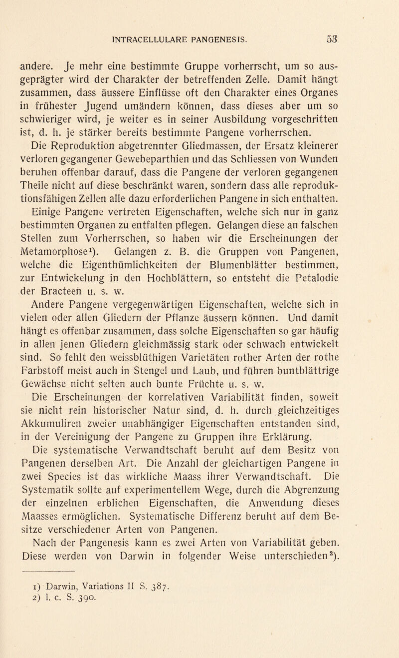 andere. Je mehr eine bestimmte Gruppe vorherrscht, um so aus¬ geprägter wird der Charakter der betreffenden Zelle. Damit hängt zusammen, dass äussere Einflüsse oft den Charakter eines Organes in frühester Jugend umändern können, dass dieses aber um so schwieriger wird, je weiter es in seiner Ausbildung vorgeschritten ist, d. h. je stärker bereits bestimmte Pangene vorherrschen. Die Reproduktion abgetrennter Gliedmassen, der Ersatz kleinerer verloren gegangener Gewebeparthien und das Schliessen von Wunden beruhen offenbar darauf, dass die Pangene der verloren gegangenen Theile nicht auf diese beschränkt waren, sondern dass alle reproduk¬ tionsfähigen Zellen alle dazu erforderlichen Pangene in sich enthalten. Einige Pangene vertreten Eigenschaften, welche sich nur in ganz bestimmten Organen zu entfalten pflegen. Gelangen diese an falschen Stellen zum Vorherrschen, so haben wir die Erscheinungen der Metamorphose1). Gelangen z. B. die Gruppen von Pangenen, welche die Eigenthümlichkeiten der Blumenblätter bestimmen, zur Entwickelung in den Hochblättern, so entsteht die Petalodie der Bracteen u. s. w. Andere Pangene vergegenwärtigen Eigenschaften, welche sich in vielen oder allen Gliedern der Pflanze äussern können. Und damit hängt es offenbar zusammen, dass solche Eigenschaften so gar häufig in allen jenen Gliedern gleichmässig stark oder schwach entwickelt sind. So fehlt den weissblüthigen Varietäten rother Arten der rothe Farbstoff meist auch in Stengel und Laub, und führen buntblättrige Gewächse nicht selten auch bunte Früchte u. s. w. Die Erscheinungen der korrelativen Variabilität finden, soweit sie nicht rein historischer Natur sind, d. h. durch gleichzeitiges Akkumuliren zweier unabhängiger Eigenschaften entstanden sind, in der Vereinigung der Pangene zu Gruppen ihre Erklärung. Die systematische Verwandtschaft beruht auf dem Besitz von Pangenen derselben Art. Die Anzahl der gleichartigen Pangene in zwei Species ist das wirkliche Maass ihrer Verwandtschaft. Die Systematik sollte auf experimentellem Wege, durch die Abgrenzung der einzelnen erblichen Eigenschaften, die Anwendung dieses Maasses ermöglichen. Systematische Differenz beruht auf dem Be¬ sitze verschiedener Arten von Pangenen. Nach der Pangenesis kann es zwei Arten von Variabilität geben. Diese werden von Darwin in folgender Weise unterschieden2). 1) Darwin, Variations II S. 387. 2) 1. c. S. 390.