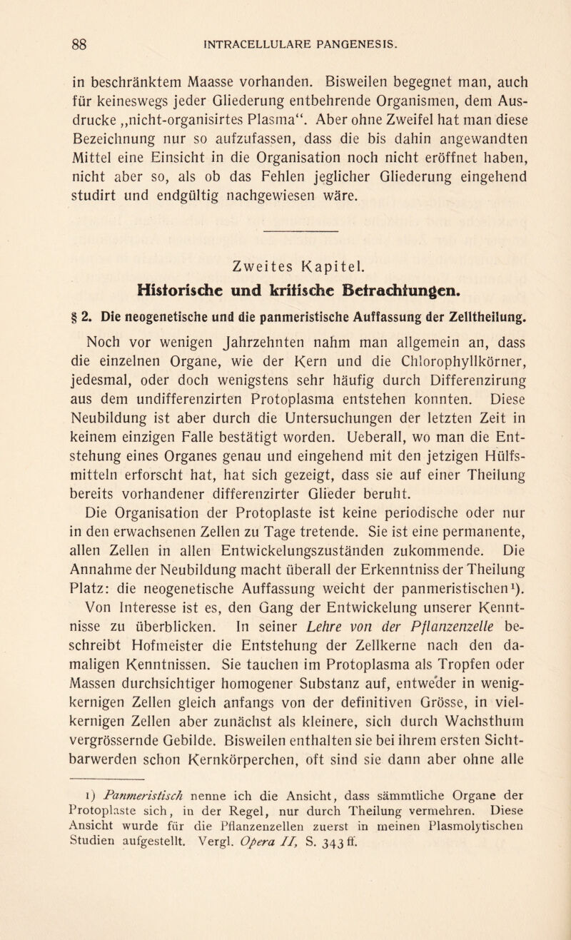 in beschränktem Maasse vorhanden. Bisweilen begegnet man, auch für keineswegs jeder Gliederung entbehrende Organismen, dem Aus¬ drucke ,,nicht-organisirtes Plasma“. Aber ohne Zweifel hat man diese Bezeichnung nur so aufzufassen, dass die bis dahin angewandten Mittel eine Einsicht in die Organisation noch nicht eröffnet haben, nicht aber so, als ob das Fehlen jeglicher Gliederung eingehend studirt und endgültig nachgewiesen wäre. Zweites Kapitel. Historische und kritische Betrachtungen. § 2. Die neogenetische und die panmeristische Auffassung der Zelltheilung. Noch vor wenigen Jahrzehnten nahm man allgemein an, dass die einzelnen Organe, wie der Kern und die Chlorophyllkörner, jedesmal, oder doch wenigstens sehr häufig durch Differenzirung aus dem undifferenzirten Protoplasma entstehen konnten. Diese Neubildung ist aber durch die Untersuchungen der letzten Zeit in keinem einzigen Falle bestätigt worden. Ueberall, wo man die Ent¬ stehung eines Organes genau und eingehend mit den jetzigen Hiilfs- mitteln erforscht hat, hat sich gezeigt, dass sie auf einer Theilung bereits vorhandener differenzirter Glieder beruht. Die Organisation der Protoplaste ist keine periodische oder nur in den erwachsenen Zellen zu Tage tretende. Sie ist eine permanente, allen Zellen in allen Entwickelungszuständen zukommende. Die Annahme der Neubildung macht überall der Erkenntniss der Theilung Platz: die neogenetische Auffassung weicht der panmeristischen1). Von Interesse ist es, den Gang der Entwickelung unserer Kennt¬ nisse zu überblicken. In seiner Lehre von der Pflanzenzelle be¬ schreibt Hofmeister die Entstehung der Zellkerne nach den da¬ maligen Kenntnissen. Sie tauchen im Protoplasma als Tropfen oder Massen durchsichtiger homogener Substanz auf, entweder in wenig¬ kernigen Zellen gleich anfangs von der definitiven Grösse, in viel¬ kernigen Zellen aber zunächst als kleinere, sich durch Wachsthum vergrössernde Gebilde. Bisweilen enthalten sie bei ihrem ersten Sicht¬ barwerden schon Kernkörperchen, oft sind sie dann aber ohne alle i) Panmeristisch nenne ich die Ansicht, dass sämmtliche Organe der Protoplaste sich, in der Regel, nur durch Theilung vermehren. Diese Ansicht wurde für die Pflanzenzellen zuerst in meinen Plasmolytischen Studien aufgestellt. Vergl. Operall, S. 343 ff.