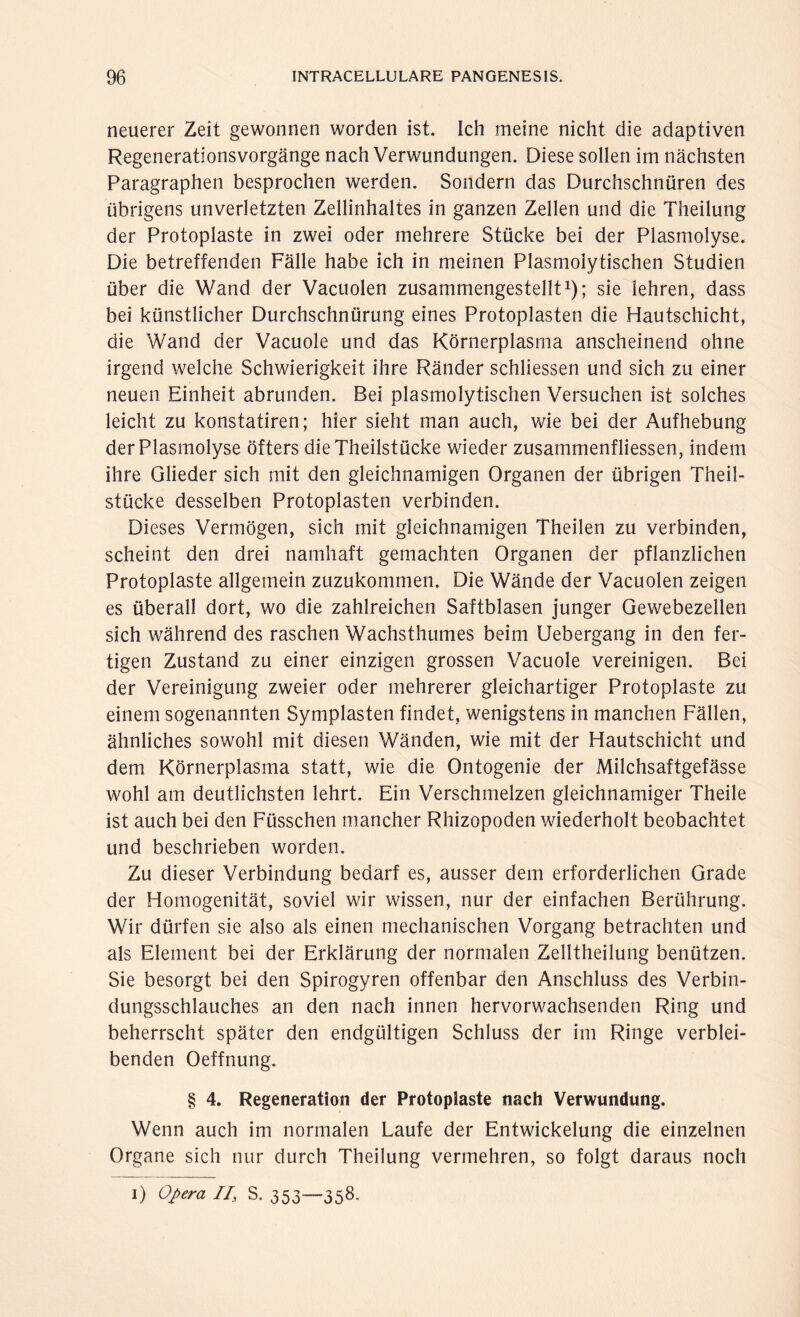 neuerer Zeit gewonnen worden ist. Ich meine nicht die adaptiven Regenerationsvorgänge nach Verwundungen. Diese sollen im nächsten Paragraphen besprochen werden. Sondern das Durchschnüren des übrigens unverletzten Zellinhaltes in ganzen Zellen und die Theilung der Protoplaste in zwei oder mehrere Stücke bei der Plasmolyse. Die betreffenden Fälle habe ich in meinen Plasmolytischen Studien über die Wand der Vacuolen zusammengestellt1); sie lehren, dass bei künstlicher Durchschnürung eines Protoplasten die Hautschicht, die Wand der Vacuole und das Körnerplasma anscheinend ohne irgend welche Schwierigkeit ihre Ränder schliessen und sich zu einer neuen Einheit abrunden. Bei plasmolytischen Versuchen ist solches leicht zu konstatiren; hier sieht man auch, wie bei der Aufhebung der Plasmolyse öfters dieTheilstücke wieder Zusammenflüssen, indem ihre Glieder sich mit den gleichnamigen Organen der übrigen Theil- stücke desselben Protoplasten verbinden. Dieses Vermögen, sich mit gleichnamigen Theilen zu verbinden, scheint den drei namhaft gemachten Organen der pflanzlichen Protoplaste allgemein zuzukommen. Die Wände der Vacuolen zeigen es überall dort, wo die zahlreichen Saftblasen junger Gewebezellen sich während des raschen Wachsthumes beim Uebergang in den fer¬ tigen Zustand zu einer einzigen grossen Vacuole vereinigen. Bei der Vereinigung zweier oder mehrerer gleichartiger Protoplaste zu einem sogenannten Symplasten findet, wenigstens in manchen Fällen, ähnliches sowohl mit diesen Wänden, wie mit der Hautschicht und dem Körnerplasma statt, wie die Ontogenie der Milchsaftgefässe wohl am deutlichsten lehrt. Ein Verschmelzen gleichnamiger Theile ist auch bei den Füsschen mancher Rhizopoden wiederholt beobachtet und beschrieben worden. Zu dieser Verbindung bedarf es, ausser dem erforderlichen Grade der Homogenität, soviel wir wissen, nur der einfachen Berührung. Wir dürfen sie also als einen mechanischen Vorgang betrachten und als Element bei der Erklärung der normalen Zelltheilung benützen. Sie besorgt bei den Spirogyren offenbar den Anschluss des Verbin¬ dungsschlauches an den nach innen hervorwachsenden Ring und beherrscht später den endgültigen Schluss der im Ringe verblei¬ benden Oeffnung. § 4. Regeneration der Protoplaste nach Verwundung. Wenn auch im normalen Laufe der Entwickelung die einzelnen Organe sich nur durch Theilung vermehren, so folgt daraus noch i) Opera //, S. 353—358-