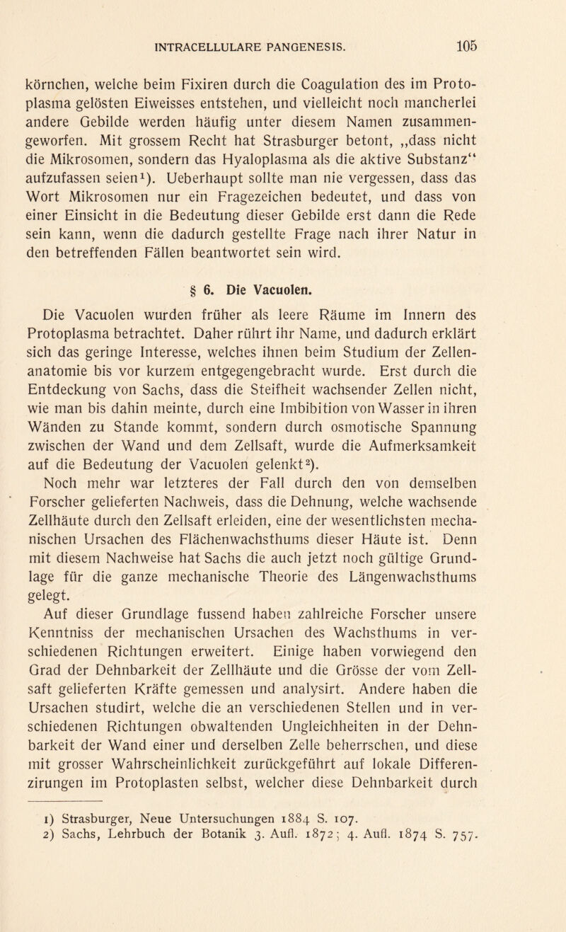 körnchen, welche beim Fixiren durch die Coagulation des im Proto¬ plasma gelösten Eiweisses entstehen, und vielleicht noch mancherlei andere Gebilde werden häufig unter diesem Namen zusammen¬ geworfen. Mit grossem Recht hat Strasburger betont, ,,dass nicht die Mikrosomen, sondern das Hyaloplasma als die aktive Substanz“ aufzufassen seien1). Ueberhaupt sollte man nie vergessen, dass das Wort Mikrosomen nur ein Fragezeichen bedeutet, und dass von einer Einsicht in die Bedeutung dieser Gebilde erst dann die Rede sein kann, wenn die dadurch gestellte Frage nach ihrer Natur in den betreffenden Fällen beantwortet sein wird. § 6. Die Vacuolen. Die Vacuolen wurden früher als leere Räume im Innern des Protoplasma betrachtet. Daher rührt ihr Name, und dadurch erklärt sich das geringe Interesse, welches ihnen beim Studium der Zellen¬ anatomie bis vor kurzem entgegengebracht wurde. Erst durch die Entdeckung von Sachs, dass die Steifheit wachsender Zellen nicht, wie man bis dahin meinte, durch eine Imbibition von Wasser in ihren Wänden zu Stande kommt, sondern durch osmotische Spannung zwischen der Wand und dem Zellsaft, wurde die Aufmerksamkeit auf die Bedeutung der Vacuolen gelenkt2). Noch mehr war letzteres der Fall durch den von demselben Forscher gelieferten Nachweis, dass die Dehnung, welche wachsende Zellhäute durch den Zellsaft erleiden, eine der wesentlichsten mecha¬ nischen Ursachen des Flächenwachsthums dieser Häute ist. Denn mit diesem Nachweise hat Sachs die auch jetzt noch gültige Grund¬ lage für die ganze mechanische Theorie des Längenwachsthums gelegt. Auf dieser Grundlage fussend haben zahlreiche Forscher unsere Kenntniss der mechanischen Ursachen des Wachsthums in ver¬ schiedenen Richtungen erweitert. Einige haben vorwiegend den Grad der Dehnbarkeit der Zellhäute und die Grösse der vom Zell¬ saft gelieferten Kräfte gemessen und analysirt. Andere haben die Ursachen studirt, welche die an verschiedenen Stellen und in ver¬ schiedenen Richtungen obwaltenden Ungleichheiten in der Dehn¬ barkeit der Wand einer und derselben Zelle beherrschen, und diese mit grosser Wahrscheinlichkeit zurückgeführt auf lokale Differen- zirungen im Protoplasten selbst, welcher diese Dehnbarkeit durch 1) Strasburger, Neue Untersuchungen 1884 S. 107. 2) Sachs, Lehrbuch der Botanik 3. Auf]. 1872; 4. Aufl. 1874 S. 757.