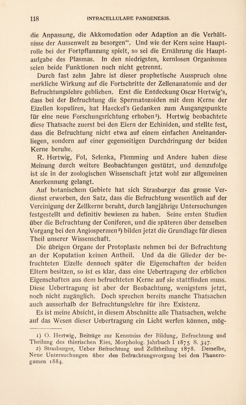 die Anpassung, die Akkomodation oder Adaption an die Verhält¬ nisse der Aussenwelt zu besorgen“. Und wie der Kern seine Haupt¬ rolle bei der Fortpflanzung spielt, so sei die Ernährung die Haupt¬ aufgabe des Plasmas. In den niedrigsten, kernlosen Organismen seien beide Funktionen noch nicht getrennt. Durch fast zehn Jahre ist dieser prophetische Ausspruch ohne merkliche Wirkung auf die Fortschritte der Zellenanatomie und der Befruchtungslehre geblieben. Erst die Entdeckung Oscar Hertwig’s, dass bei der Befruchtung die Spermatozoïden mit dem Kerne der Eizellen kopuliren, hat HaeckeFs Gedanken zum Ausgangspunkte für eine neue Forschungsrichtung erhoben1). Hertwig beobachtete diese Thatsache zuerst bei den Eiern der Echiniden, und stellte fest, dass die Befruchtung nicht etwa auf einem einfachen Aneinander¬ liegen, sondern auf einer gegenseitigen Durchdringung der beiden Kerne beruhe. R. Hertwig, Fol, Selenka, Flemming und Andere haben diese Meinung durch weitere Beobachtungen gestützt, und demzufolge ist sie in der zoologischen Wissenschaft jetzt wohl zur allgemeinen Anerkennung gelangt. Auf botanischem Gebiete hat sich Strasburger das grosse Ver¬ dienst erworben, den Satz, dass die Befruchtung wesentlich auf der Vereinigung der Zellkerne beruht, durch langjährige Untersuchungen festgestellt und definitiv bewiesen zu haben. Seine ersten Studien über die Befruchtung der Coniferen, und die späteren über denselben Vorgang bei den Angiospermen2) bilden jetzt die Grundlage für diesen Theil unserer Wissenschaft. Die übrigen Organe der Protoplaste nehmen bei der Befruchtung an der Kopulation keinen Antheil. Und da die Glieder der be¬ fruchteten Eizelle dennoch später die Eigenschaften der beiden Eltern besitzen, so ist es klar, dass eine Uebertragung der erblichen Eigenschaften aus dem befruchteten Kerne auf sie stattfinden muss. Diese Uebertragung ist aber der Beobachtung, wenigstens jetzt, noch nicht zugänglich. Doch sprechen bereits manche Thatsachen auch ausserhalb der Befruchtungslehre für ihre Existenz. Es ist meine Absicht, in diesem Abschnitte alle Thatsachen, welche auf das Wesen dieser Uebertragung ein Licht werfen können, mög- 1) O. Hertwig, Beiträge zur Kenntniss der Bildung, Befruchtung und Theilung des thierischen Eies, Morpholog. Jahrbuch I 1875 S. 347. 2) Strasburger, Ueber Befruchtung und Zelltheilung 1878. Derselbe, Neue Untersuchungen über den Befruchtungsvorgang bei den Phanero- gamen 1884.