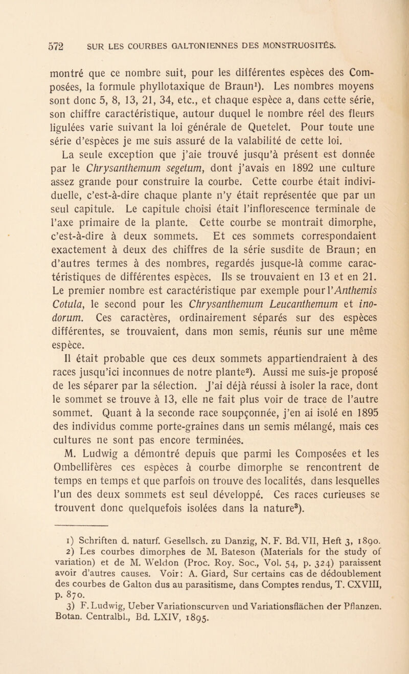 montré que ce nombre suit, pour les différentes espèces des Com- posées, la formule phyllotaxique de Braun1). Les nombres moyens sont donc 5, 8, 13, 21, 34, etc., et chaque espèce a, dans cette série, son chiffre caractéristique, autour duquel le nombre réel des fleurs ligulées varie suivant la loi générale de Quetelet. Pour toute une série d’espèces je me suis assuré de la valabilité de cette loi. La seule exception que j’aie trouvé jusqu’a présent est donnée par le Chrysanthemum segetum, dont j’avais en 1892 une culture assez grande pour construire la courbe. Cette courbe était indivi¬ duelle, c’est-a-dire chaque plante n’y était représentée que par un seul capitule. Le capitule choisi était l’inflorescence terminale de i’axe primaire de la plante. Cette courbe se montrait dimorphe, c’est-ä-dire ä deux sommets. Et ces sommets correspondaient exactement ä deux des chiffres de la série susdite de Braun; en d’autres termes ä des nombres, regardés jusque-la comme carac- téristiques de différentes espèces. Ils se trouvaient en 13 et en 21. Le premier nombre est caractéristique par exemple pour YAnthemis Cotula, le second pour les Chrysanthemum Leucanthemum et ino- dorum. Ces caractères, ordinairement séparés sur des espèces différentes, se trouvaient, dans mon semis, réunis sur une même espèce. II était probable que ces deux sommets appartiendraient ä des races jusqu’ici inconnues de notre plante2). Aussi me suis-je proposé de les séparer par la sélection. ƒ ai déja réussi ä isoler la race, dont le sommet se trouve ä 13, eile ne fait plus voir de tracé de l’autre sommet. Quant ä la seconde race soupgonnée, j’en ai isolé en 1895 des individus comme porte-graines dans un semis mélangé, mais ces cultures ne sont pas encore terminées. M. Ludwig a démontré depuis que parmi les Composées et les Ombellifères ces espèces ä courbe dimorphe se rencontrent de temps en temps et que parfois on trouve des localités, dans lesquelles Tun des deux sommets est seul développé. Ces races curieuses se trouvent donc quelquefois isolées dans la nature3). 1) Schriften d. naturf. Gesellsch. zu Danzig, N. F. Bd.VII, Heft 3, 1890. 2) Les courbes dimorphes de M. Bateson (Materials for the study of Variation) et de M. Weldon (Proc. Roy. Soc., Vol. 54, p. 324) paraissent avoir d’autres causes. Voir: A. Giard, Sur certains cas de dédoublement des courbes de Galton dus au parasitisme, dans Comptes rendus, T. CXVIII, p. 870. 3) F. Ludwig, Ueber Variationscurven und Variationsflächen der Pflanzen. Botan. Centralbl., Bd. LX1V, 1895.