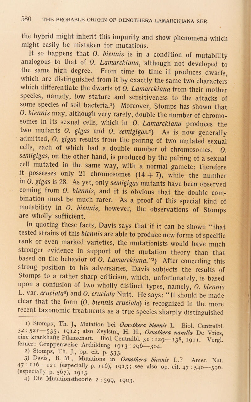 the hybrid might inherit this impurity and show phenomena which might easily be mistaken for mutations. It so happens that 0. biennis is in a condition of mutability analogous to that of 0. Lamarckiana, although not developed to the same high degree. From time to time it produces dwarfs, which are distinguished from it by exactly the same two characters which differentiate the dwarfs of 0. Lamarckiana from their mother species, namely, low stature and sensitiveness to the attacks of some species of soil bacteria.1) Moreover, Stomps has shown that 0• biennis may, although very rarely, double the number of chromo- somes in its sexual cells, which in 0. Lamarckiana produces the two mutants 0. gigas and 0. semigigas.2) As is now generally admitted, 0. gigas results from the pairing of two mutated sexual cells, each of which had a double number of chromosomes. 0. semigigas, on the other hand, is produced by the pairing of a sexual cell mutated in the same way, with a normal gamete; therefore it possesses only 21 chromosomes (14 -f- 7), while the number in 0. gigas is 28. As yet, only semigigas mutants have been observed coming from 0. biennis, and it is obvious that the double com- bination must be much rarer. As a proof of this special kind of mutability in 0. biennis, however, the observations of Stomps are wholly sufficiënt. In quoting these facts, Davis says that if it can be shown “that tested strains of this biennis are able to produce new forms of specific rank or even marked varieties, the mutationists would have much stronger evidence in support of the mutation theory than that based on the behavior of 0. Lamarckiana.”3) After conceding this strong position to his adversaries, Davis subjects the results of Stomps to a rather sharp criticism, which, unfortunately, is based upon a confusion of two wholly distinct types, namely, 0. biennis L. var. cruciata4) and O. cruciata Nutt. He says: “It should be made clear that the form (0. biennis cruciata) is recognized in the more recent taxonomie treatments as a true species sharply distinguished 1) Stomps, Th. J., Mutation bei Oenothera biennis L. Biol. Centralbl. 32:521—535, 1912; also Zeylstra, H. H., Oenothera nanella De Vries, eine krankhafte Pflanzenart. Biol. Centralbl. 31 : 129—138, 1911. Vergl. ferner: Gruppenweise Artbildung 1913 : 296—304. 2) Stomps, Th. J., op. cit. p. 533. 3) Davis, B. M., Mutations in Oenothera biennis L.? Amer. Nat. 47.116 12 i (especially p. 116), 1913; see also op. cit. 47 : 540—596. (especially p. 567), 1913. 4) Die Mutationstheorie 2:599, I9°3-