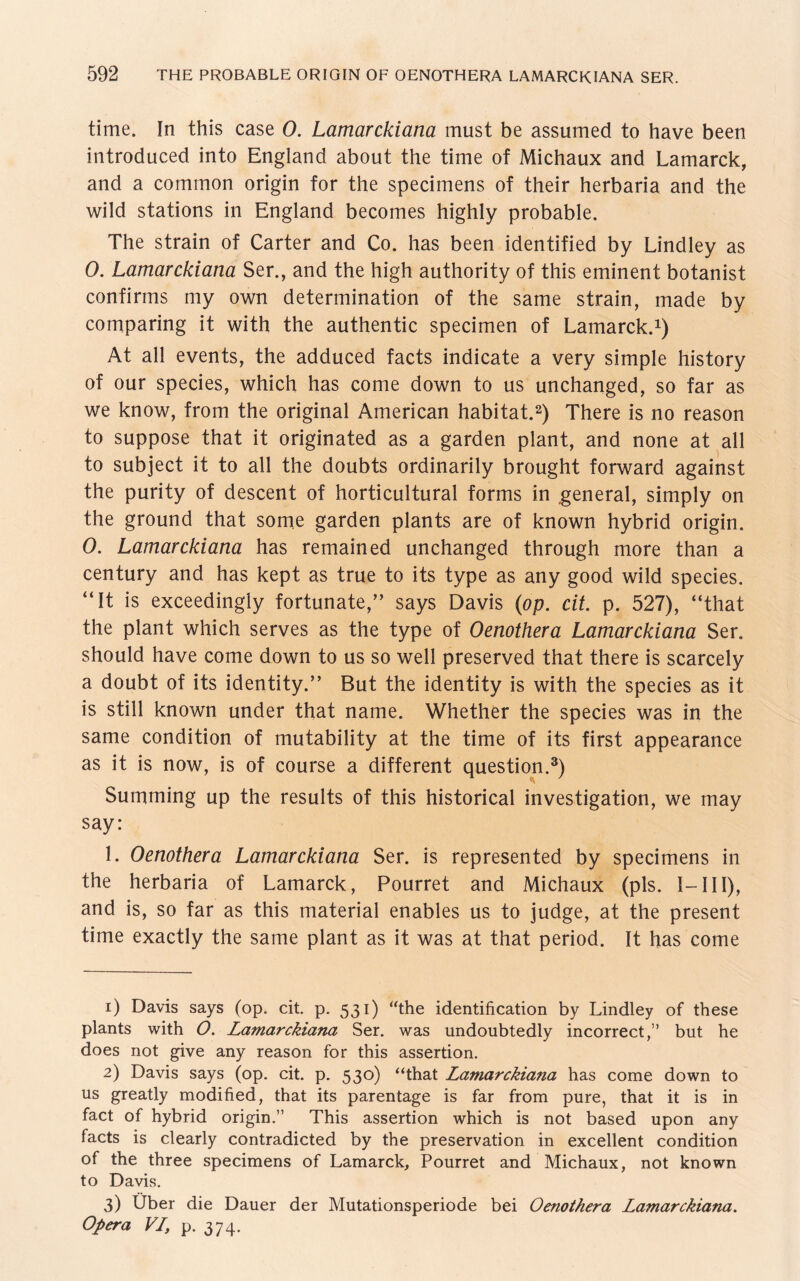 time. In this case O. Lamarckiana must be assumed to have been introdueed into England about the time of Michaux and Lamarck, and a common origin for the specimens of their herbaria and the wild stations in England becomes highly probable. The strain of Carter and Co. has been identified by Lindley as 0. Lamarckiana Ser., and the high authority of this eminent botanist confirms my own determination of the same strain, made by comparing it with the authentic specimen of Lamarck.1) At all events, the adduced facts indicate a very simple history of our species, which has come down to us unchanged, so far as we know, from the original American habitat.2) There is no reason to suppose that it originated as a garden plant, and none at all to subject it to all the doubts ordinarily brought forward against the purity of descent of horticultural forms in .general, simply on the ground that some garden plants are of known hybrid origin. 0. Lamarckiana has remained unchanged through more than a Century and has kept as true to its type as any good wild species. “It is exceedingly fortunate,” says Davis (op. cit. p. 527), “that the plant which serves as the type of Oenothera Lamarckiana Ser. should have come down to us so well preserved that there is scarcely a doubt of its identity.” But the identity is with the species as it is still known under that name. Whether the species was in the same condition of mutability at the time of its first appearance as it is now, is of course a different question,3) Summing up the results of this historical investigation, we may say: 1. Oenothera Lamarckiana Ser. is represented by specimens in the herbaria of Lamarck, Pourret and Michaux (pis. I-III), and is, so far as this material enables us to judge, at the present time exactly the same plant as it was at that period. It has come 1) Davis says (op. cit. p. 531) “the identification by Lindley of these plants with O. Lamarckiana Ser. was undoubtedly incorrect,” but he does not give any reason for this assertion. 2) Davis says (op. cit. p. 530) “that Lamarckiana has come down to us greatly modified, that its parentage is far from pure, that it is in fact of hybrid origin.” This assertion which is not based upon any facts is clearly contradicted by the preservation in excellent condition of the three specimens of Lamarck, Pourret and Michaux, not known to Davis. 3) Über die Dauer der Mutationsperiode bei Oenothera Lamarckiana. Opera VL, p. 374.