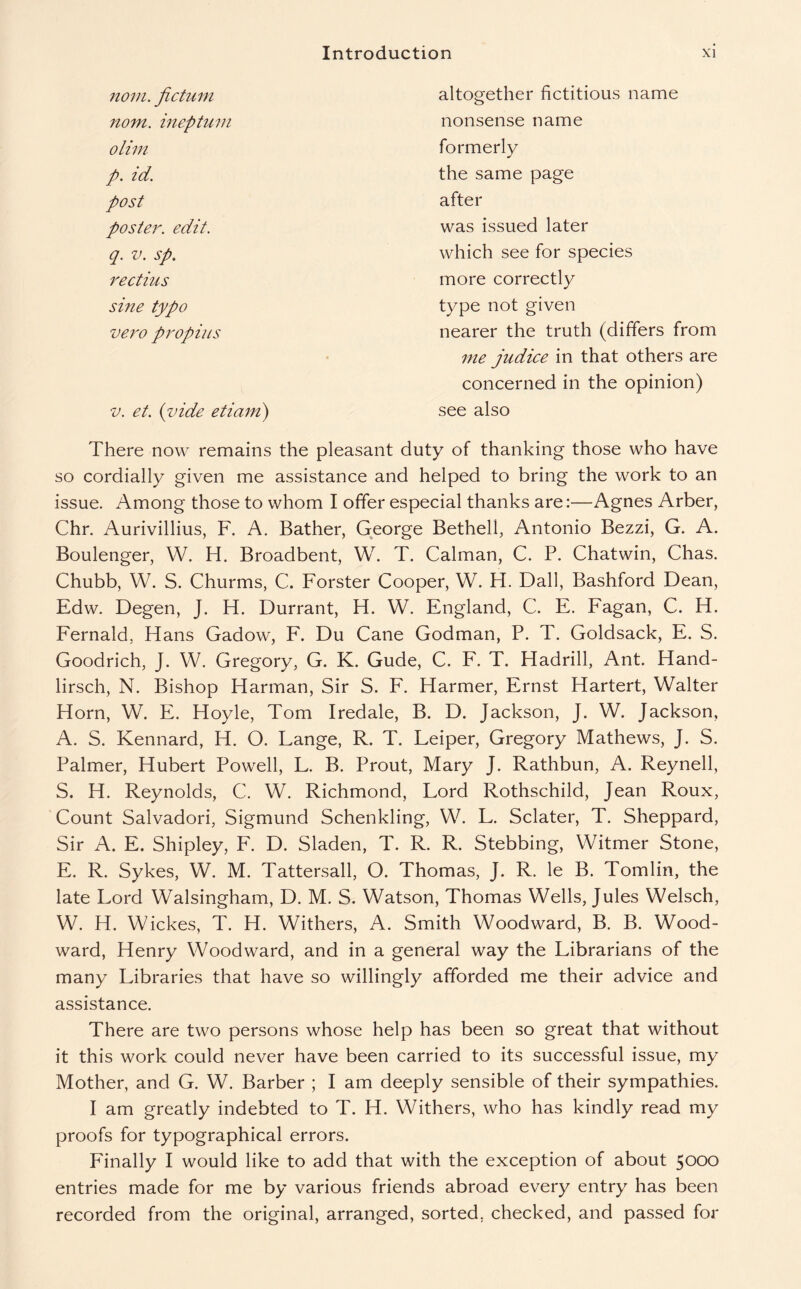 nom. fictum nom. ineptum olim p. id. post poster, edit. q. v. sp. rectius sine typo vero propius altogether fictitious name nonsense name formerly the same page after was issued later which see for species more correctly type not given nearer the truth (differs from me judice in that others are v. et. (vide etiam) concerned in the opinion) see also There now remains the pleasant duty of thanking those who have so cordially given me assistance and helped to bring the work to an issue. Among those to whom I offer especial thanks are:—Agnes Arber, Chr. Aurivillius, F. A. Bather, George Bethel!, Antonio Bezzi, G. A. Boulenger, W. H. Broadbent, W. T. Caiman, C. P. Chatwin, Chas. Chubb, W. S. Churms, C. Forster Cooper, W. H. Dali, Bashford Dean, Edw. Degen, J. H. Durrant, H. W. England, C. E. Fagan, C. H. Fernald, Hans Gadow, F. Du Cane Godman, P. T. Goldsack, E. S. Goodrich, J. W. Gregory, G. K. Gude, C. F. T. Hadrill, Ant. Hand- lirsch, N. Bishop Harman, Sir S. F. Harmer, Ernst Hartert, Walter Horn, W. E. Hoyle, Tom Iredale, B. D. Jackson, J. W. Jackson, A. S. Kennard, H. O. Lange, R. T. Leiper, Gregory Mathews, J. S. Palmer, Hubert Powell, L. B. Prout, Mary J. Rathbun, A. Reynell, S. H. Reynolds, C. W. Richmond, Lord Rothschild, Jean Roux, Count Salvadori, Sigmund Schenkling, W. L. Sclater, T. Sheppard, Sir A. E. Shipley, F. D. Sladen, T. R. R. Stebbing, Witmer Stone, E. R. Sykes, W. M. Tattersall, O. Thomas, J. R. le B. Tomlin, the late Lord Walsingham, D. M. S. Watson, Thomas Wells, Jules Welsch, W. H. Wickes, T. H. Withers, A. Smith Woodward, B. B. Wood¬ ward, Henry Woodward, and in a general way the Librarians of the many Libraries that have so willingly afforded me their advice and assistance. There are two persons whose help has been so great that without it this work could never have been carried to its successful issue, my Mother, and G. W. Barber ; I am deeply sensible of their sympathies. I am greatly indebted to T. H. Withers, who has kindly read my proofs for typographical errors. Finally I would like to add that with the exception of about 5000 entries made for me by various friends abroad every entry has been recorded from the original, arranged, sorted, checked, and passed for