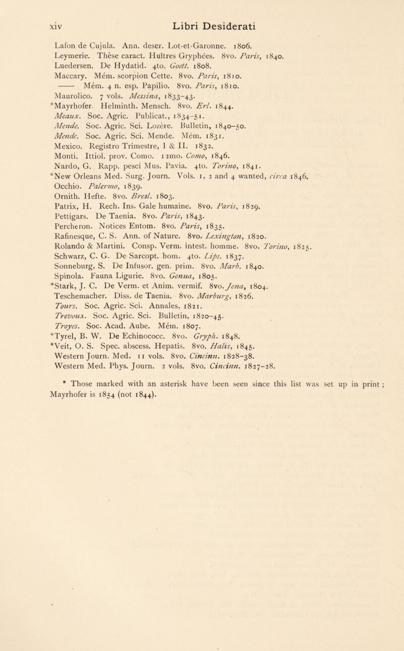 Lafon de Cujula. Ann. descr. Lot-et-Garonne. 1806. Leymerie. These caract. Huitres Gryphees. 8vo. Paris, [840. Luedersen. De Hydatid. 4to. Goett. 1808. Maccary. Mem. scorpion Cette. 8vo. Paris, 1810. - Mem. 4 n. esp. Papilio. 8vo. Paris, 1810. Maurolico. 7 vols. Messina, 1833-43. *Mayrhofer. Helminth. Mensch. 8vo. Erl. 1844. Meaux. Soc. Agric. Publicat., 1834-51. Mende. Soc. Agric. Sci. Lozere. Bulletin, 1840-50. Mende. Soc. Agric. Sci. Mende. Mem. 1831. Mexico. Registro Trimestre, 1 & II. 1832. Monti. Ittiol. prov. Como. 121110. Como, 1846. Nardo, G. Rapp, pesci Mus. Pavia. 4to. Torino, 1841. *New Orleans Med. Surg, Journ. Vols. 1, 2 and 4 wanted, circa 1846. Occhio. Palermo, 1839. Ornith. Hefte. 8vo. Bresl. 1803. Patrix, H. Rech. Ins. Gale humaine. 8vo. Paris, 1829. Pettigars. De Taenia. 8vo. Paris, 1843. Percheron. Notices Entom. 8vo. Paris, 1835. Rafinesque, C. S. Ann. of Nature. 8vo. Lexington, 1820. Rolando & Martini. Consp. Verm, intest, homme. 8vo. Torino, 1825. Schwarz, C. G. De Sarcopt. horn. 4to. Lips. 1837. Sonneburg, S. De Infusor. gen. prim. 8vo. Marb. 1840. Spinola. Fauna Ligurie. 8vo. Genua, 1805. *Stark, J. C. De Verm, et Anim. vermif. 8vo.Jena, 1804. Teschemacher. Diss. de Taenia. 8vo. Marburg, 1826. Tours. Soc. Agric. Sci. Annales, 1821. Trevoux. Soc. Agric. Sci. Bulletin, 1820-45. Troyes. Soc. Acad. Aube. Mem. 1807. *Tyrel, B. W. De Echinococc. 8vo. Gryph. 1848. *Veit, O. S. Spec, abscess. Hepatis. 8vo. Halis, 1845. Western Journ. Med. n vols. 8vo. Cincinn. 1828-38. Western Med. Phys. Journ. 2 vols. 8vo. Cincinn. 1827-28. * Those marked with an asterisk have been seen since this list was set up in print Mayrhofer is 1854 (not 1844).