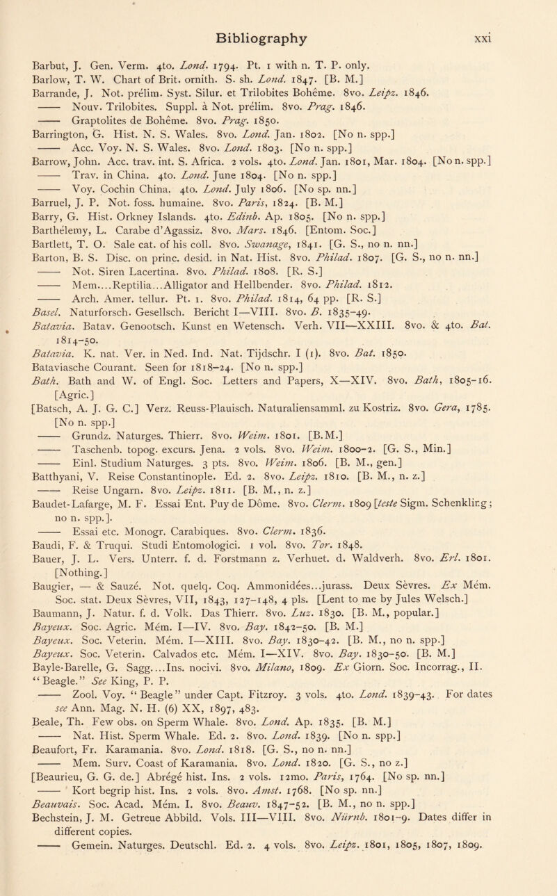 Barbut, J. Gen. Verm. 4to. Lond. 1794. Pt. 1 with n. T. P. only. Barlow, T. W. Chart of Brit, ornith. S. sh. Lond. 1847. [B. M.] Barrande, J. Not. prelim. Syst. Silur. et Trilobites Boheme. 8vo. Leipz. 1846. - Nouv. Trilobites. Suppl. a Not. prelim. 8vo. Prag. 1846. - Graptolites de Boheme. 8vo. Prag. 1850. Barrington, G. Hist. N. S. Wales. 8vo. Lond. Jan. 1802. [No n. spp.] - Acc. Voy. N. S. Wales. 8vo. Lond. 1803. [No n. spp.] Barrow, John. Acc. trav. int. S. Africa. 2 vols. 4to. Lond. Jan. 1801, Mar. 1804. [Non. spp.] - Trav. in China. 4to. Lond. June 1804. [No n. spp.] - Voy. Cochin China. 4to. Lond. July 1806. [No sp. nn.] Barruel, J. P. Not. foss. humaine. 8vo. Paris, 1824. [B. M.] Barry, G. Hist. Orkney Islands. 4to. Edinb. Ap. 1805. [No n. spp.] Barthelemy, L. Carabe d’Agassiz. 8vo. Mars. 1846. [Entom. Soc.] Bartlett, T. O. Sale cat. of his coll. 8vo. Swanage, 1841. [G. S., no n. nn.] Barton, B. S. Disc, on princ. desid. in Nat. Hist. 8vo. Philad. 1807. [G. S., no n. nn.] - Not. Siren Lacertina. 8vo. Philad. 1808. [R. S.] - Mem....Reptilia...Alligator and Hellbender. 8vo. Philad. 1812. - Arch. Amer. tellur. Pt. 1. 8vo. Philad. 1814, 64 pp. [R. S.] Basel. Naturforsch. Gesellsch. Bericht I—VIII. 8vo. B. 1835-49. Batavia. Batav. Genootsch. Ivunst en Wetensch. Verh. VII—XXIII. 8vo. & 4to. Bat. 1814-50. Batavia. K. nat. Ver. in Ned. Ind. Nat. Tijdschr. I (1). 8vo. Bat. 1850. Bataviasche Courant. Seen for 1818-24. [No n. spp.] Bath. Bath and W. of Engl. Soc. Letters and Papers, X—XIV. 8vo. Bath, 1805-16. [Agric.] [Batsch, A. J. G. C.] Verz. Reuss-Plauisch. Naturaliensamml. zu Kostriz. 8vo. Gera, 1785. [No n. spp.] - Grundz. Naturges. Thierr. 8vo. Weim. 1801. [B.M.] - Taschenb. topog. excurs. Jena. 2 vols. 8vo. Weim. 1800-2. [G. S., Min.] - Einl. Studium Naturges. 3 pts. 8vo. Weim. 1806. [B. M., gen.] Batthyani, V. Reise Constantinople. Ed. 2. 8vo. Leipz. 1810. [B. M., n. z.] -Reise Ungarn. 8vo. LMpz. i8ri. [B. M., n. z.] Baudet-Lafarge, M. F. Essai Ent. Puyde Dome. 8vo. Clerm. 1809 \teste Sigm. Schenkling; no n. spp.]. - Essai etc. Monogr. Carabiques. 8vo. Clerm. 1836. Baudi, F. & Truqui. Studi Entomologici. 1 voh 8vo. Tor. 1848. Bauer, J. L. Vers. Unterr. f. d. Forstmann z. Verhuet. d. Waldverh. 8vo. Erl. 1801. [Nothing.] Baugier, — & Sauze. Not. quelq. Coq. Ammonidees...jurass. Deux Sevres. Ex Mem. Soc. stat. Deux Sevres, VII, 1843, 127-148, 4 pis. [Lent to me by Jules Welsch.] Baumann, J. Natur. f. d. Volk. Das Thierr. 8vo. Luz. 1830. [B. M., popular.] Bayeux. Soc. Agric. Mem. I—IV. 8vo. Bay. 1842-50. [B. M.] Bayeux. Soc. Veterin. Mem. I—XIII. 8vo. Bay. 1830-42. [B. M., no n. spp.] Bayeux. Soc. Veterin. Calvados etc. Mem. I—XIV. 8vo. Bay. 1830-50. [B. M.] Bayle-Barelle, G. Sagg_Ins. nocivi. 8vo. Milano, 1809. Ex Giorn. Soc. Incorrag., II. “Beagle.” See King, P. P. - Zool. Voy. “ Beagle” under Capt. Fitzroy. 3 vols. 4to. Lond. [839-43. For dates ^ Ann. Mag. N. H. (6) XX, 1897, 483. Beale, Th. Few obs. on Sperm Whale. 8vo. Lond. Ap. 1835. [B. M.] - Nat. Hist. Sperm Whale. Ed. 2. 8vo. Lond. 1839. [No n. spp.] Beaufort, Fr. Karamania. 8vo. Lond. 1818. [G. S., no n. nn.] - Mem. Surv. Coast of Karamania. 8vo. Lond. 1820. [G. S., no z.] [Beaurieu, G. G. de.] Abrege hist. Ins. 2 vols. i2mo. Paris, 1764. [No sp. nn.] - Kort begrip hist. Ins. 2 vols. 8vo. Amst. 1768. [No sp. nn.] Beauvais. Soc. Acad. Mem. I. 8vo. Beauv. 1847-52. [B. M., no n. spp.] Bechstein, J. M. Getreue Abbild. Vols. Ill—VIII. 8vo. Numb. 1801-9. Dates differ in different copies. - Gemein. Naturges. Deutschl. Ed. 2. 4 vols. 8vo. Leipz. 1801, 1805, 1807, 1809.