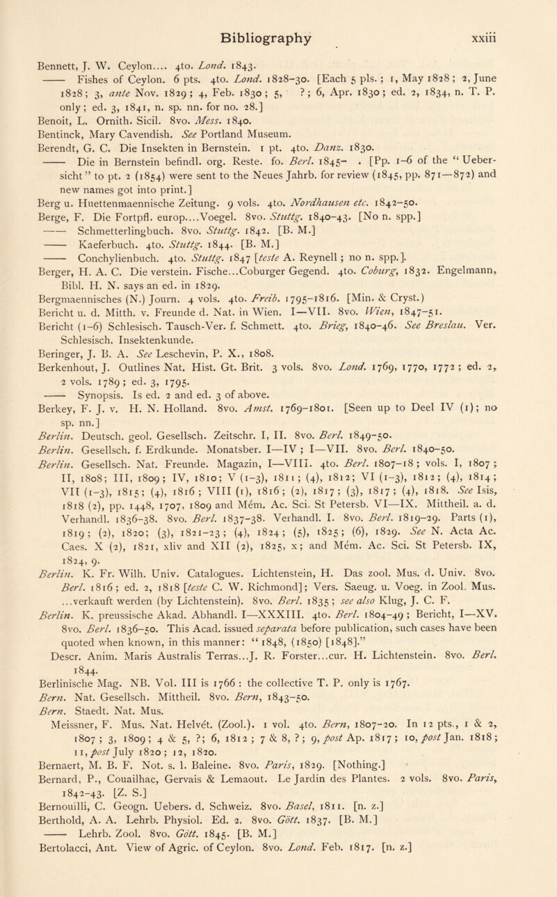 Bennett, J. W. Ceylon.... 4to. Lond. 1843. - Fishes of Ceylon. 6 pts. 4to. Lond. \ 828-30. [Each 5 pis. ; r, May 1828 ; 2, June 1828; 3, ante Nov. 1829; 4, Feb. 1830; 5, ? ; 6, Apr. 1830; ed. 2, 1834, n. T. P. only; ed. 3, 1841, n. sp. nn. for no. 28.] Benoit, L. Ornith. Sicil. 8vo. Mess. 1840. Bentinck, Mary Cavendish. See Portland Museum. Berendt, G. C. Die Insekten in Bernstein. 1 pt. 4to. Danz. 1830. - Die in Bernstein befindl. org. Reste. fo. Berl. 1845- . [Pp. 1-6 of the “ Ueber- sicht ” to pt. 2 (1854) were sent to the Neues Jahrb. for review (1845, pp. 871—87 2) and new names got into print.] Berg u. Huettenmaennische Zeitung. 9 vols. 4to. Nordhausen etc. 1842-50. Berge, F. Die Fortpfl. europ....Voegel. 8vo. Stnttg. 1840-43. [No n. spp.] -Schmetterlingbuch. 8vo. Stuttg. 1842. [B. M.] - Kaeferbuch. 4to. Stuttg. 1844. [B. M.] - Conchylienbuch. 4to. Stuttg. 1847 \tesie A. Reynell; no n. spp.]. Berger, H. A. C. Die verstein. Fische...Coburger Gegend. 4to. Coburg, 1832. Engelmann, Bibl. H. N. says an ed. in 1829. Bergmaennisches (N.) Journ. 4 vols. \\.o. Freib. 1795-1816. [Min. & Cryst.) Bericht u. d. Mitth. v. Freunde d. Nat. in Wien. I—VII. 8vo. Wien, 1847-5!* Bericht (1-6) Schlesisch. Tausch-Ver. f. Schmett. 4to. Bneg, 1840-46. See Breslau. Ver. Schlesisch. Insektenkunde. Beringer, J. B. A. See Leschevin, P. X., 1808. Berkenhout, J. Outlines Nat. Hist. Gt. Brit. 3 vols. 8vo. Lond. 1769, 1770, 1772; ed. 2, 2 vols. 1789 ; ed. 3, 1795. -- Synopsis. Is ed. 2 and ed. 3 of above. Berkey, F. J. v. H. N. Holland. 8vo. Amst. 1769-1801. [Seen up to Deel IV (1); no sp. nn.] Berlin. Deutsch. geol. Gesellsch. Zeitschr. I, II. 8vo. Berl. 1849-50. Berlin. Gesellsch. f. Erdkunde. Monatsber. I—IV ; I—VII. 8vo. Berl. 1840-50. Berlin. Gesellsch. Nat. Freunde. Magazin, I—VIII. 4to. Berl. 1807-18; vols. I, 1807; II, 1808; III, 1809; IV, 1810; V (1-3), 1811; (4), 1812; VI (1-3), 1812; (4), 1814; VII (1—3), 1815; (4), 1816; VIII (r), 1816; (2), 1817; (3), 1817; (4), 1818. See Isis, 1818 (2), pp. 1448, 1707, 1809 and Mem. Ac. Sci. St Petersb. VI—IX. Mittheil. a. d. Verhandl. 1836-38. 8vo. Berl. 1837-38. Verhandl. I. 8vo. Berl. 1819-29. Parts (1), 1819; (2), 1820; (3), 1821-23; (4), 1824; (5), 1825; (6), 1829. See N. Acta Ac. Caes. X (2), 1821, xliv and XII (2), 1825, x; and Mem. Ac. Sci. St Petersb. IX, 1824, 9. Berlin. K. Fr. Wilh. Univ. Catalogues. Lichtenstein, H. Das zool. Mus. d. Univ. 8vo. Berl. [816; ed. 2, 1818 [teste C. W. Richmond]; Vers. Saeug. u. Voeg. in Zool. Mus. ...verkauft werden (by Lichtenstein). 8vo. Berl. 1835; see also Ivlug, J. C. F. Berlin. K. preussische Akad. Abhandl. I—XXXIII. 4to. Berl. 1804-49 ; Bericht, I—XV. 8vo. Berl. 1836-50. This Acad, issued separata before publication, such cases have been quoted when known, in this manner: “ 1848, (1850) [1848].” Descr. Anim. Maris Australis Terras...J. R. Forster...cur. H. Lichtenstein. 8vo. Berl. 1844. Berlinische Mag. NB. Vol. Ill is 1766 : the collective T. P. only is 1767. Bern. Nat. Gesellsch. Mittheil. 8vo. Bern, 1843-50. Bern. Staedt. Nat. Mus. Meissner, F. Mus. Nat. Helvet. (Zool.). 1 vol. 4to. Bern, 1807-20. In 12 pts., 1 & 2, 1807 ; 3, 1809 ; 4 & 5, ?; 6, 1812 ; 7 & 8, ? ; 9, post Ap. 1817 ; ro, post Jan. 1818; 11, post July 1820; j 2, 1820. Bernaert, M. B. F. Not. s. 1. Baleine. 8vo. Paris, 1829. [Nothing.] Bernard, P., Couailhac, Gervais & Lemaout. Le Jardin des Plantes. 2 vols. 8vo. Pans, 1842-43. [Z. S.] Bernouilli, C. Geogn. Uebers. d. Schweiz. 8vo. Basel, 1811. [n. z.] Berthold, A. A. Lehrb. Physiol. Ed. 2. 8vo. Gott. 1837. [B. M.] - Lehrb. Zool. 8vo. Gott. 1845. [B. M.] Bertolacci, Ant. View of Agric. of Ceylon. 8vo. Lond. Feb. 1817. [n. z.\