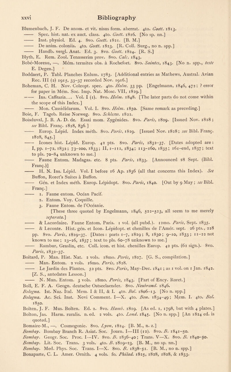 Blumenbach, J. F. De anom. et vit. nisus form, aberrat. 4to. Goett. 1813. - Spec. hist. nat. ex auct. class. 4to. Goett. 1816. [No sp. nn.] - Inst, physiol. Ed. 4. 8vo. Goett. 1821. [B. M.] - De anim. coloniis. 4to. Goett. 1823. [R. Coll. Surg., no n. spp.] - Handb. vergl. Anat. Ed. 3. 8vo. Goett. 1824. [R. S.] Blyth, E. Rem. Zool. Tenasserim prov. 8vo. Calc. 1843. Bobe-Moreau, —. Mem. termites obs. a Rochefort. 8vo. Salutes, 1843. [No n. spp., teste E. Degen.] Boddaert, P. Tabl. Planches Enlum. 1783. [Additional entries as Mathews, Austral. Avian Rec. Ill (2) 1915, 33-37 recorded Nov. 1916.] Boheman, C. H. Nov. Coleopt. spec. 4to. Holm. 33 pp. [Engelmann, 1846, 472; ? error for paper in Mem. Soc. Imp. Nat. Mosc. VII, 1829.] -Ins. Caffraria.... Vol. I (1). 8vo. Holm. 1848. [The later parts do not come within the scope of this Index.] - Mon. Cassididarum. Vol. I. 8vo. Holm. 1850. [Same remark as preceding.] Boie, F. Tageb. Reise Norweg. 8vo. Schlesw. 1822. Boisduval, J. B. A. D. de. Essai mom. Zygenides. 8vo. Paris, 1829. [Issued Nov. 1828; see Bibl. Franq. 1828, 836.] - Europ. Lepid. Index meth. 8vo. Paris, 1829. [Issued Nov. 1828; see Bibl. Frang. 1828, 845.] -leones hist. Lepid. Europ. 42 pts. 8vo. Paris, 1832-37. [Dates adopted are : I, pp. 1-72, 1832; 73-200, 1833; n> 1-112, 1834; 113-160, 1835; i6i-end, 1837; text to pis. 70-84 unknown to me.] - Faune Entom. Madagas. etc. 8 pts. Paris, 1833. [Announced 28 Sept. (Bibl. Franq.)] - IT. N. Ins. Lepid. Vol. I before 16 Ap. 1836 (all that concerns this Index). See Buffon, Roret’s Suites a Buffon. - Gen. et Index meth. Europ. Lepidopt. 8vo. Paris, 1840. [Out by 9 May ; see Bibl. Fran^.] - 1. Faune entom. Ocean Pacif. 2. Entom. Voy. Coquille. 3. Faune Entom. de l’Oceanie. [These three quoted by Engelmann, 1846, 522-523, all seem to me merely separata.] - & Lacordaire. Faune Entom. Paris. 1 vol. (all pubd.). i2mo. Paris, Sept. 1835. - & Leconte. Hist. gen. et Icon. Lepidopt. et chenilles de l’Amer. sept. 26 pts., 228 pp. 8vo. Paris, 1829-37. [Dates: parts 1-7, 1829; 8, 1830; 9-10, 1833; 11-22 not known to me; 23-26, 1837 ; text to pis. 60-78 unknown to me.] - Rambur, Graslin, etc. Coll. icon, et hist, chenilles Europ. 42 pts. (62 sign.). 8vo. Paris, 1832-37. Boitard, P. Man. Hist. Nat. 2 vols. i8mo. Paris, 1827. [G. S., compilation.] - Man. Entom. 2 vols. i6mo. Paris, 1828. - Le Jardin des Plantes. 52 pts. 8vo. Paris, May-Dec. 1841 ; as 1 vol. on 1 Jan. 1842. [Z. S., antedates Lesson.] - N. Man. Entom. 3 vols. i8mo. Paris, 1843. [Part of Ency. Roret.] Boll, E. F. A. Geogn. deutsche Ostseelaender. 8vo. Neubrand. 1846. Bologna. 1st. Naz. Ital. Mem. I & II, & I. 4to. Bol. 1806-[3. [No n. spp.] Bologna. Ac. Sci. Inst. Novi Comment. I—X. 4to. Bon. 1834-49; Mem. I. 4to. Bol. 1850. Bolten, J. F. Mus. Bolten. Ed. 2. 8vo. Hamb. 1819. [As ed. 1, 1798, but with 4 plates.] Bolton, Jas. Harm, ruralis. n. ed. 2 vols. 4to. Loud. 1845. [No n. spp.] [An 1824 ed. is quoted.] Bomaire-M., —. Cosmogonie. 8vo. Lyon, 1824. [B. M., n. z.] Bombay. Bombay Branch R. Asiat. Soc. Journ. I—III (12). 8vo. B. 1841-50. Bombay. Geogr. Soc. Proc. I—IV. 8vo. B. 1836-40; Trans. V—X. 8vo. B. 1840-50. Bombay. Lit. Soc. Trans. 3 vols. 4to. B. 1819-23. [B. M., no sp. nn.] Bombay. Med. Phys. Soc. Trans. I—X. 8vo. B. 1838-51. [B. M., no n. spp.] Bonaparte, C. L. Amer. Ornith. 4 vols. fo. Philad. 1825, 1828, 1828, & 1833.