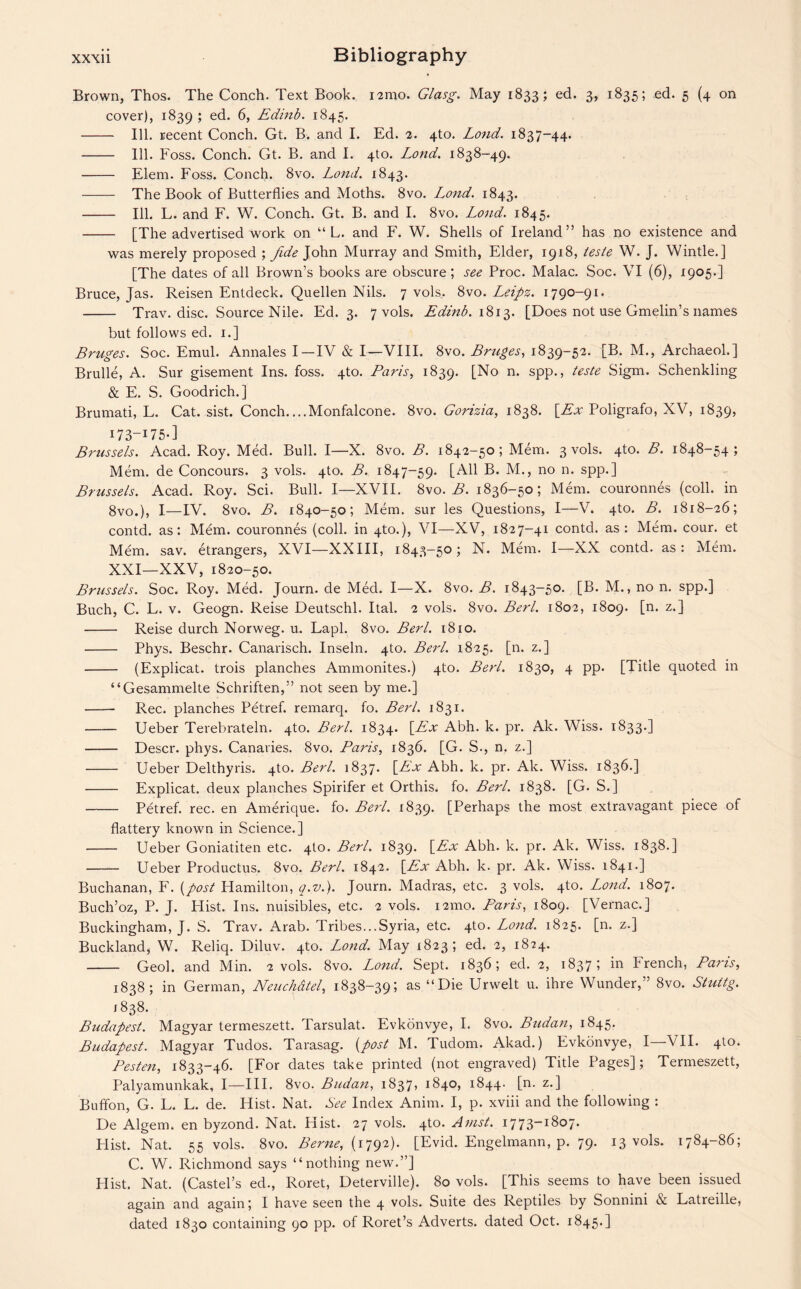 Brown, Thos. The Conch. Text Book. nmo. Glasg. May 1833; ed. 3, 1835; ed. 5 (4 on cover), 1839 5 e(P 6, Edinb. 1845. - Ill. recent Conch. Gt. B. and I. Ed. 2. 4to. Lond. 1837-44. - Ill. Foss. Conch. Gt. B. and I. 4to. Lond. 1838-49. - Elem. Foss. Conch. 8vo. Lond. 1843. - The Book of Butterflies and Moths. 8vo. L^ond. 1843. - Ill. L. and F. W. Conch. Gt. B. and I. 8vo. Lond. 1845. - [The advertised work on “ L. and F. W. Shells of Ireland” has no existence and was merely proposed ; fide John Murray and Smith, Elder, 1918, ieste W. J. Wintle.] [The dates of all Brown’s books are obscure; see Proc. Malac. Soc. VI (6), 1905.] Bruce, Jas. Reisen Entdeck. Quellen Nils. 7 vols.. 8vo. Leipz. 1790-91. - Trav. disc. Source Nile. Ed. 3. 7 vols. Edinb. 1813. [Does not use Gmelin’s names but follows ed. 1.] Bruges. Soc. Emul. Annales I—IV & I—VIII. 8vo. Bruges, 1839-52. [B. M., Archaeol.] Brulle, A. Sur gisement Ins. foss. 4to. Paris, 1839. [No n. spp., teste Sigm. Schenkling & E. S. Goodrich.] Brumati, L. Cat. sist. Conch....Monfalcone. 8vo. Gorizia, 1838. [Ex Poligrafo, XV, 1839, I73-I75-] Brussels. Acad. Roy. Med. Bull. I—X. 8vo. B. 1842-50; Mem. 3 vols. 4to. B. 1848-54; Mem. de Concours. 3 vols. 4to. B. 1847-59. [All B. M., no n. spp.] Brussels. Acad. Roy. Sci. Bull. I—XVII. 8vo. B. 1836-50; Mem. couronnes (coll, in 8vo.), I—IV. 8vo. B. 1840-50; Mem. sur les Questions, I—V. 4to. B. 1818-26; contd. as: Mem. couronnes (coll, in 4to.), VI—XV, 1827-41 contd. as: Mem. cour. et Mem. sav. etrangers, XVI—XXIII, 1843-50; N. Mem. I—XX contd. as: Mem. XXI—XXV, 1820-50. Brussels. Soc. Roy. Med. Journ. de Med. I—X. 8vo. B. 1843-50. [B. M., no n. spp.] Buch, C. L. v. Geogn. Reise Deutschl. Ital. 2 vols. 8vo. Berl. 1802, 1809. [n. z.] - Reise durch Norweg. u. Lapl. 8vo. Berl. 1810. - Phys. Beschr. Canarisch. Inseln. 4to. Berl. 1825. [n. z.] - (Explicat. trois planches Ammonites.) 4to. Berl. 1830, 4 pp. [Title quoted in “Gesammelte Schriften,” not seen by me.] - Rec. planches Petref. remarq. fo. Berl. 1831. -Ueber Terebrateln. 4to. Berl. 1834. [Ex Abh. k. pr. Ak. Wiss. 1833.] - Descr. phys. Canaries. 8vo. Paris, 1836. [G. S., n. z.] - Ueber Delthyris. 4to. Berl. 1837. [Ex Abh. k. pr. Ak. Wiss. 1836.] - Explicat. deux planches Spirifer et Orthis. fo. Berl. 1838. [G. S.] - Petref. rec. en Amerique. fo. Berl. 1839. [Perhaps the most extravagant piece of flattery known in Science.] - Ueber Goniatiten etc. 4to. Berl. 1839. [Ex Abh. k. pr. Ak. Wiss. 1838.] - Ueber Productus. 8vo. Berl. 1842. [Ex Abh. k. pr. Ak. Wiss. 1841.] Buchanan, F. [post Hamilton, q.v.). Journ. Madras, etc. 3 vols. 4to. Lond. 1807. Buch’oz, P. J. Flist. Ins. nuisibles, etc. 2 vols. i2mo. Paris, 1809. [Vernac.] Buckingham, J. S. Trav. Arab. Tribes...Syria, etc. 4to. Lond. 1825. [n. z.] Buckland, W. Reliq. Diluv. 4to. Lond. May 1823; ed. 2, 1824. - Geol. and Min. 2 vols. 8vo. Lond. Sept. 1836; ed. 2, 1837; in French, Paris, 1838; in German, Neuchdtel, 1838-39; as “Die Urwelt u. ihre Wunder,” 8vo. Stuitg. 1838. Budapest. Magyar termeszett. Tarsulat. Evkonvye, I. 8vo. Sudan, 1845. Budapest. Magyar Tudos. Tarasag. [post M. Tudom. Akad.) Evkonvye, I—VII. 4to. Pesten, 1833-46. [For dates take printed (not engraved) Title Pages]; Termeszett, Palyamunkak, I—III. 8vo. Budan, 1837, 1840, 1844. [n. z.] Buffon, G. L. L. de. Hist. Nat. See Index Anim. I, p. xviii and the following : De Algem. en byzond. Nat. Hist. 27 vols. 4to. Amst. 1773-1807. Flist. Nat. 55 vols. 8vo. Berne, (1792). [Evid. Engelmann, p. 79. 13 vols. 1784-86; C. W. Richmond says “nothing new.”] Plist. Nat. (Castel’s ed., Roret, Deterville). 80 vols. [This seems to have been issued again and again; I have seen the 4 vols. Suite des Reptiles by Sonnini & Latreille, dated 1830 containing 90 pp. of Roret’s Adverts, dated Oct. 1845.]