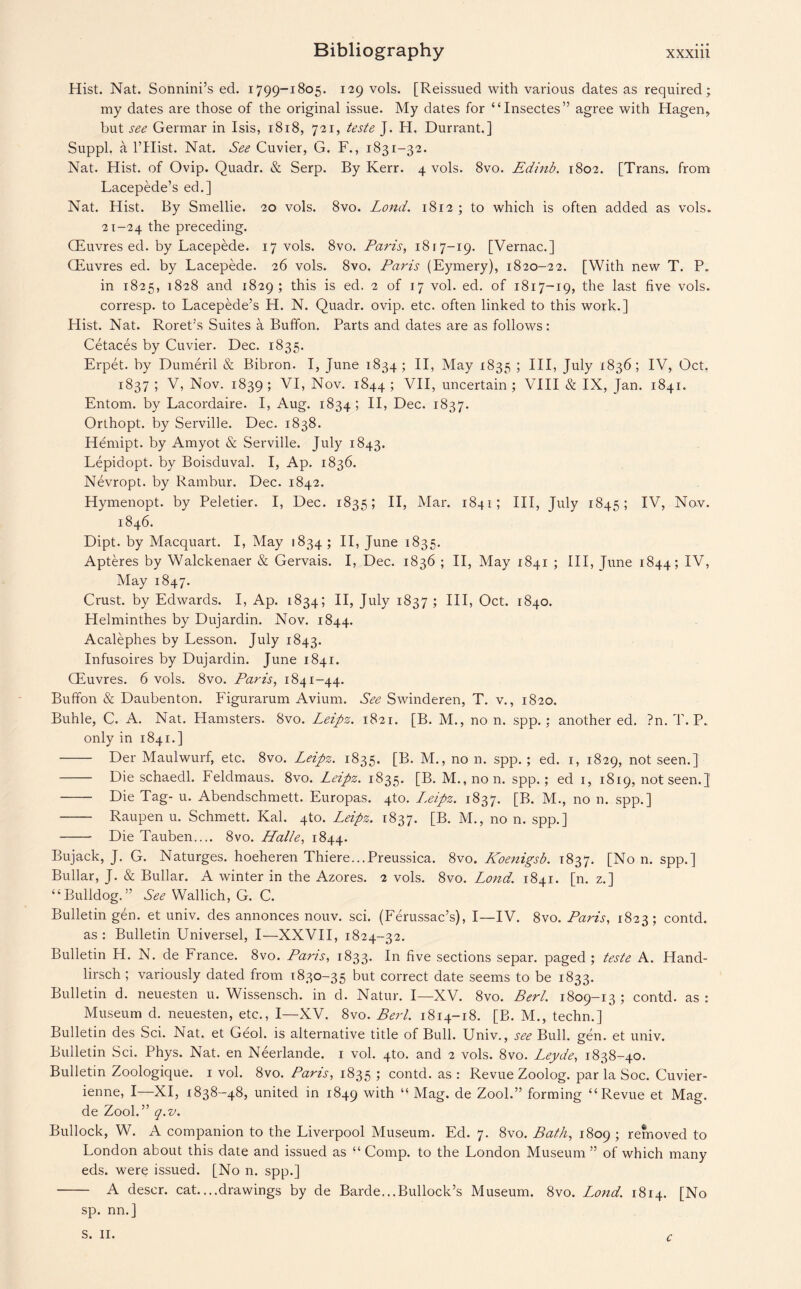 Hist. Nat. Sonnini’s ed. 1799-1805. 129 vols. [Reissued with various dates as required; my dates are those of the original issue. My dates for “Insectes” agree with Hagen, but see Germar in Isis, 1818, 721, teste J. H. Durrant.] Suppl. a l’Hist. Nat. See Cuvier, G. F., 1831-32. Nat. Hist, of Ovip. Quadr. & Serp. By Kerr. 4 vols. 8vo. Edinb. 1802. [Trans, from Lacepede’s ed.] Nat. Hist. By Smellie. 20 vols. 8vo. Lond. 1812 ; to which is often added as vols. 21-24 the preceding. CEuvres ed. by Lacepede. 17 vols. 8vo. Paris, 1817-19. [Vernac.] CEuvres ed. by Lacepede. 26 vols. 8vo. Paris (Eymery), 1820-22. [With new T. P. in 1825, 1828 and 1829; this is ed. 2 of 17 vol. ed. of 1817-19, the last five vols. corresp. to Lacepede’s H. N. Quadr. ovip. etc. often linked to this work.] Hist. Nat. Roret’s Suites a Buffon. Parts and dates are as follows: Cetaces by Cuvier. Dec. 1835. Erpet. by Dumeril & Bibron. I, June 1834; II, May 1835 ; III, July 1836; IV, Oct. 1837; V, Nov. 1839; VI, Nov. 1844; VII, uncertain; VIII & IX, Jan. 1841. Entom. by Lacordaire. I, Aug. 1834; II, Dec. 1837. Orthopt. by Serville. Dec. 1838. Hemipt. by Amyot & Serville. July 1843. Lepidopt. by Boisduval. I, Ap. 1836. Nevropt. by Rambur. Dec. 1842. Hymenopt. by Peletier. I, Dec. 1835; II, Mar. 1841; III, July 1845; IV, Nov. 1846. Dipt, by Macquart. I, May 1834; II, June 1835. Apteres by Walckenaer & Gervais. I, Dec. 1836 ; II, May 1841 ; III, June 1844; IV, May 1847. Crust, by Edwards. I, Ap. 1834; II, July 1837 ; III, Oct. 1840. Helminthes by Dujardin. Nov. 1844. Acalephes by Lesson. July 1843. Infusoires by Dujardin. June 1841. CEuvres. 6 vols. 8vo. Paris, 1841-44. Buffon & Daubenton. Figurarum Avium. See Swinderen, T. v., 1820. Buhle, C. A. Nat. Hamsters. 8vo. Leipz. 1821. [B. M., non. spp.; another ed. ?n. T. P. only in 1841.] - Der Maulwurf, etc. 8vo. Leipz. 1835. [B. M., no n. spp. ; ed. 1, 1829, not seen.] - Die schaedl. Feldmaus. 8vo. Leipz. 1835. [B. M.,non. spp.; ed 1, 1819, not seen. J - Die Tag- u. Abendschmett. Europas. 4to. Lxipz. 1837. [B. M., no n. spp.] - Raupen u. Schmett. Kal. 4to. Leipz. 1837. [B. M., no n. spp.] - Die Tauben.... 8vo. Halle, 1844. Bujack, J. G. Naturges. hoeheren Thiere...Preussica. 8vo. Koenigsb. 1837. [Non. spp.] Bullar, J. & Bullar. A winter in the Azores. 2 vols. 8vo. Lond. 1841. [n. z.] “Bulldog.” See Wallich, G. C. Bulletin gen. et univ. des annonces nouv. sci. (Ferussac’s), I—IV. 8vo. Paris, 1823; contd. as : Bulletin Universel, I—XXVII, 1824-32. Bulletin H. N. de France. 8vo. Paris, 1833. In five sections separ. paged; teste A. Hand- lirsch ; variously dated from 1830-35 but correct date seems to be 1833. Bulletin d. neuesten u. Wissensch. in d. Natur. I—XV. 8vo. Berl. 1809-13 ; contd. as : Museum d. neuesten, etc., I—XV. 8vo. Berl. 1814-18. [B. M., techn.] Bulletin des Sci. Nat. et Geol. is alternative title of Bull. Univ., see Bull. gen. et univ. Bulletin Sci. Phys. Nat. en Neerlande. 1 vol. 4to. and 2 vols. 8vo. Leyde, 1838-40. Bulletin Zoologique. 1 vol. 8vo. Paris, 1835 ; contd. as: Revue Zoolog. par la Soc. Cuvier- ienne, I—XI, 1838-48, united in 1849 with “ Mag. de Zool.” forming “Revue et Mag. de Zool.” q.v. Bullock, W. A companion to the Liverpool Museum. Ed. 7. 8vo. Bath, 1809 ; removed to London about this date and issued as “ Comp, to the London Museum ” of which many eds. were issued. [No n. spp.] - A descr. cat....drawings by de Barde...Bullock’s Museum. 8vo. Lond. 1814. [No sp. nn.] s. II. c