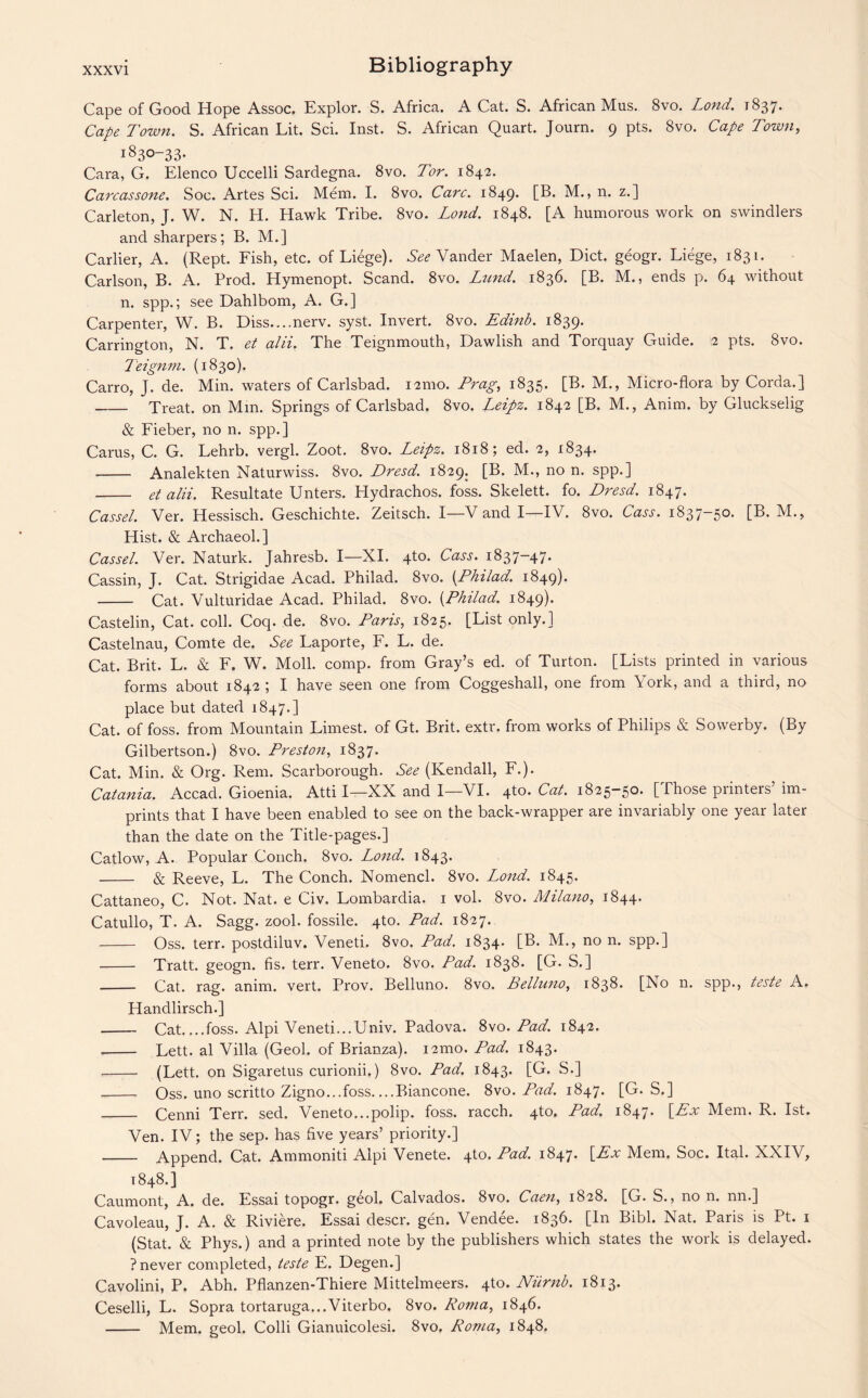 Cape of Good Hope Assoc. Explor. S. Africa. A Cat. S. African Mus. 8vo. Lond. 1837. Cape Town. S. African Lit. Sci. Inst. S. African Quart. Journ. 9 pts. 8vo. Cape Town, 1830-33. Cara, G. Elenco Uccelli Sardegna. 8vo. Tor. 1842. Carcassone. Soc. Artes Sci. Mem. I. 8vo. Care. 1849. [B. M., n. z.] Carleton, J. W. N. H. Hawk Tribe. 8vo. Lond. 1848. [A humorous work on swindlers and sharpers; B. M.] Carlier, A. (Rept. Fish, etc. of Liege). See Vander Maelen, Diet, geogr. Liege, 1831. Carlson, B. A. Prod. Hymenopt. Scand. 8vo. Lund. 1836. [B. M., ends p. 64 without n. spp.; see Dahlbom, A. G.] Carpenter, W. B. Diss....nerv. syst. Invert. 8vo. Edinb. 1839. Carrington, N. T. et alii. The Teignmouth, Dawlish and Torquay Guide. 2 pts. 8vo. Teignm. (1830). Carro, J. de. Min. waters of Carlsbad. 121110. Frag, 1835. [B. M., Micro-flora by Corda.] -Treat, on Mm. Springs of Carlsbad. 8vo. Leipz. 1842 [B. M., Anim. by Gluckselig & Fieber, no n. spp.] Carus, C. G. Lehrb. vergl. Zoot. 8vo. Leipz. 1818; ed. 2, 1834. - Analekten Naturwiss. 8vo. Dresd. 1829. [B. M., no n. spp.] - et alii. Resultate Unters. Hydrachos. foss. Skelett. fo. Dresd. 1847. Cassel. Ver. Hessisch. Geschichte. Zeitsch. I—V and I—IV. 8vo. Cass. 1837-50. [B. M., Hist. & Archaeol.] Cassel. Ver. Naturk. Jahresb. I—XI. 4to. Cass. 1837-47. Cassin, J. Cat. Strigidae Acad. Philad. 8vo. (Philad. 1849). - Cat. Vulturidae Acad. Philad. 8vo. {Philad. 1849). Castelin, Cat. coll. Coq. de. 8vo. Paris, 1825. [List only.] Castelnau, Comte de. See Laporte, F. L. de. Cat. Brit. L. & F. W. Moll. comp, from Gray’s ed. of Turton. [Lists printed in various forms about 1842 ; I have seen one from Coggeshall, one from York, and a third, no place but dated 1847.] Cat. of foss. from Mountain Limest. of Gt. Brit. extr. from works of Philips & Sowerby. (By Gilbertson.) 8vo. Preston, 1837. Cat. Min. & Org. Rem. Scarborough. See (Kendall, F.). Catania. Accad. Gioenia. Atti I—XX and I—VI. 4to. Cat. 1825-50. [Those printers’ im¬ prints that I have been enabled to see on the back-wrapper are invariably one year later than the date on the Title-pages.] Catlow, A. Popular Conch. 8vo. Lond. 1843. - & Reeve, L. The Conch. Nomencl. 8vo. Lond. 1845. Cattaneo, C. Not. Nat. e Civ. Lombardia. 1 vol. 8vo. Milano, 1844. Catullo, T. A. Sagg. zool. fossile. 4to. Pad. 1827. - Oss. terr. postdiluv. Veneti. 8vo. Pad. 1834. [B. M., no n. spp.] - Tratt. geogn. fis. terr. Veneto. 8vo. Pad. 1838. [G. S.] - Cat. rag. anim. vert. Prov. Belluno. 8vo. Belluno, 1838. [No n. spp., teste A. Handlirsch.] - Cat_foss. Alpi Veneti...Univ. Padova. 8vo. Pad. 1842. - Lett, al Villa (Geol. of Brianza). 121110. Pad. 1843. -(Lett, on Sigaretus curionii.) 8vo. Pad. 1843. [G. S.] - Oss. uno scritto Zigno...foss. ...Biancone. 8vo. Pad. 1847. [G. S.] - Cenni Terr. sed. Veneto...polip. foss. racch. Pad. 1847* \_Ex Mem. R. 1st. Ven. IV; the sep. has five years’ priority.] _ Append. Cat. Ammoniti Alpi Venete. 4to. Pad. 1847. [Ex Mem. Soc. Ital. XXIV, 1848.] Caumont, A. de. Essai topogr. geol. Calvados. 8vo. Caen, 1828. [G. S., no n. nn.] Cavoleau, J. A. & Riviere. Essai descr. gen. Vendee. 1836. [In Bibl. Nat. Paris is Pt. 1 (Stat. & Phys.) and a printed note by the publishers which states the work is delayed. ? never completed, teste E. Degen.] Cavolini, P. Abh. Pflanzen-Thiere Mittelmeers. 4U). Numb. 1813. Ceselli, L. Sopra tortaruga...Viterbo. 8vo. Roma, 1846. - Mem. geol. Colli Gianuicolesi. 8vo, Roma, 1848.