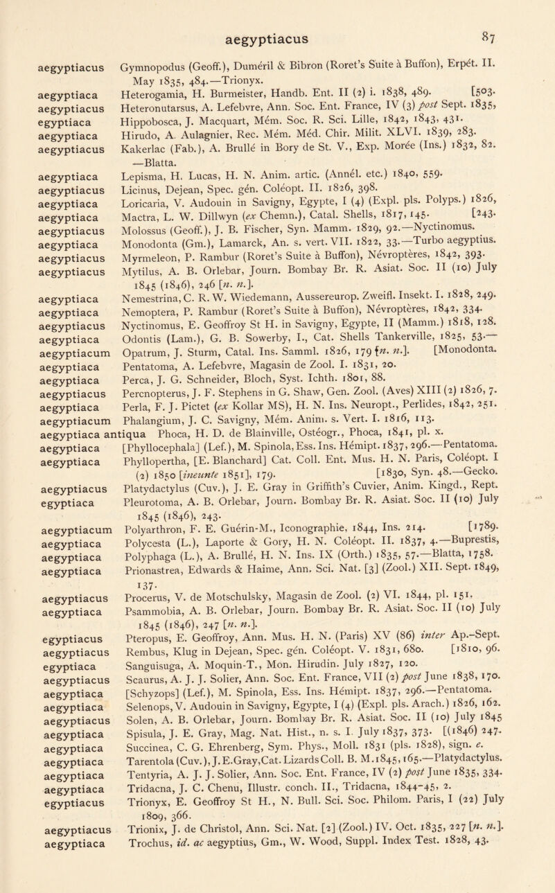 Gymnopodus (Geoff.), Dumeril & Bibron (Roret s Suite a Buffon), Erpet. II. May 1835, 484.—Trionyx. Heterogamia, H. Burmeister, Handb. Ent. II (2) i. 1838, 489. [503. Heteronutarsus, A. Lefebvre, Ann. Soc. Ent. France, IV (3) post Sept. 1835, Hippobosca, J. Macquart, Mem. Soc. R. Sci. Lille, 1842, 1843, 431. Hirudo, A. Aulagnier, Rec. Mem. Med. Chir. Milit. XLVI. 1839, 283. Kakerlac (Fab.), A. Brulle in Bory de St. V., Exp. Moree (Ins.) 1832, 82. —Blatta. Lepisma, H. Lucas, H. N. Anim. artic. (Annel. etc.) 1840, 559* Licinus, Dejean, Spec. gen. Coleopt. II. 1826, 398. Loricaria, V. Audouin in Savigny, Egypte, I (4) (Expl. pis. Polyps.) 1826, Mactra, L. W. Dillwyn (ex Chemn.), Catal. Shells, 1817j *45* [^43* Molossus (Geoff), J. B. Fischer, Syn. Mamm. 1829, 92.— Nyctmomus. Monodonta (Gm.), Lamarck, An. s. vert. VII. 1822, 33.—Turbo aegyptius. Myrmeleon, P. Rambur (Roret’s Suite a Buffon), Nevropteres, 1842, 393. Mytilus, A. B. Orlebar, Journ. Bombay Br. R. Asiat. Soc. II (10) July 1845 (1846), 246 [n. n.\ Nemestrina, C. R. W. Wiedemann, Aussereurop. Zweiffi Insekt. I. 1828, 249. Nemoptera, P. Rambur (Roret’s Suite a Buffon), Nevropteres, 1842, 334. Nyctinomus, E. Geoffroy St H. in Savigny, Egypte, II (Mamm.) 1818, 128. Odontis (Lam.), G. B. Sowerby, I., Cat. Shells Tankerville, 1825, 53. Opatrum, J. Sturm, Catal. Ins. Samml. 1826, 179^. n.\ [Monodonta. Pentatoma, A. Lefebvre, Magasin de Zool. I. 1831, 20. Perea, J. G. Schneider, Bloch, Syst. Ichth. i8or, 88. Percnopterus, J. F. Stephens in G. Shaw, Gen. Zool. (Aves) XIII (2) 1826, 7. Perla, F. J. Pictet (ex Kollar MS), H. N. Ins. Neuropt., Perlides, 1842, 251. ^ ^ Phalangium, J. C. Savigny, Mem. Anim. s. Vert. I. 1816, 113* aegyptiaca antiqua Phoca, H. D. de Blainville, Osteogr., Phoca, 1841, pi. x. aegyptiaca [Phyllocephala] (Lef.),M. Spinola, Ess. Ins. Hemipt. 1837, 296. Pentatoma. Phyllopertha, [E. Blanchard] Cat. Coll. Ent. Mus. H. N. Paris, Coleopt. I (2) 1850 \ineunte 1851], 179* Li^3°j Syn. 48. Gecko. Platydactylus (Cuv.), J. E. Gray in Griffith s Cuvier, Anim. Kingd., Rept. Pleurotoma, A. B. Orlebar, Journ. Bombay Br. R. Asiat. Soc. II (10) July 1845 (1846), 243. Polyarthron, F. E. Guerin-M., Iconographie, 1844, Ins. 214. Polycesta (L.), Laporte & Gory, H. N. Coleopt. II. 1837* 4* Buprestis, Polyphaga (L.), A. Brulle, H. N. Ins. IX (Orth.) 1835? 57* Blatta, 1758- Prionastrea, Edwards & Haime, Ann. Sci. Nat. [3] (Zool.) XII. Sept. 1849, aegyptiaciis aegyptiaca aegyptiacus egyptiaca aegyptiaca aegyptiacus aegyptiaca aegyptiacus aegyptiaca aegyptiaca aegyptiacus aegyptiaca aegyptiacus aegyptiacus aegyptiaca aegyptiaca aegyptiacus aegyptiaca aegyptiacum aegyptiaca aegyptiaca aegyptiacus aegyptiaca aegyptiacum aegyptiaca aegyptiacus egyptiaca aegyptiacum aegyptiaca aegyptiaca aegyptiaca aegyptiacus aegyptiaca egyptiacus aegyptiacus egyptiaca aegyptiacus aegyptiaca aegyptiaca aegyptiacus aegyptiaca aegyptiaca aegyptiaca aegyptiaca aegyptiaca egyptiacus aegyptiacus aegyptiaca Procerus, V. de Motschulsky, Magasin de Zool. (2) VI. 1844, pi. 151. Psammobia, A. B. Orlebar, Journ. Bombay Br. R. Asiat. Soc. II (10) July 1845 (1846), 247 [n. n.\ Pteropus, E. Geoffroy, Ann. Mus. H. N. (Paris) XV (86) inter Ap.-Sept. Rembus, Klug in Dejean, Spec. gen. Coleopt. V. 1831, 680. [1810, 96. Sanguisuga, A. Moquin-T., Mon. Hirudin. July 1827, 120. Scaurus, A. J. J. Sober, Ann. Soc. Ent. France, VII (2) post June 1838, 170. [Schyzops] (Lef.), M. Spinola, Ess. Ins. Hemipt. 1837, 296.—Pentatoma. Selenops, V. Audouin in Savigny, Egypte, I (4) (Expl. pis. Arach.) 1826, 162. Solen, A. B. Orlebar, Journ. Bombay Br. R. Asiat. Soc. II (10) July 1845 Spisula, J. E. Gray, Mag. Nat. Hist., n. s. I. July 1837, 373. [(1846) 247. Succinea, C. G. Ehrenberg, Sym. Phys., Moll. 1831 (pis. 1828), sign. Tarentola (Cuv.), J. E.Gray,Cat. Lizards Coll. B. M. 1845,165.—Platydactylus. Tentyria, A. J. J. Sober, Ann. Soc. Ent. France, IV (2) post June 1835, 334. Tridacna, J. C. Chenu, Illustr. conch. II., Tridacna, 1844-45, 2. Trionyx, E. Geoffroy St H., N. Bull. Sci. Soc. Philom. Paris, I (22) July 1809, 366. Trionix, J. de Christol, Ann. Sci. Nat. [2] (Zool.) IV. Oct. 1835, 227 \n. n.\ Trochus, id. ac aegyptius, Gm., W. Wood, Suppl. Index Test. 1828, 43.