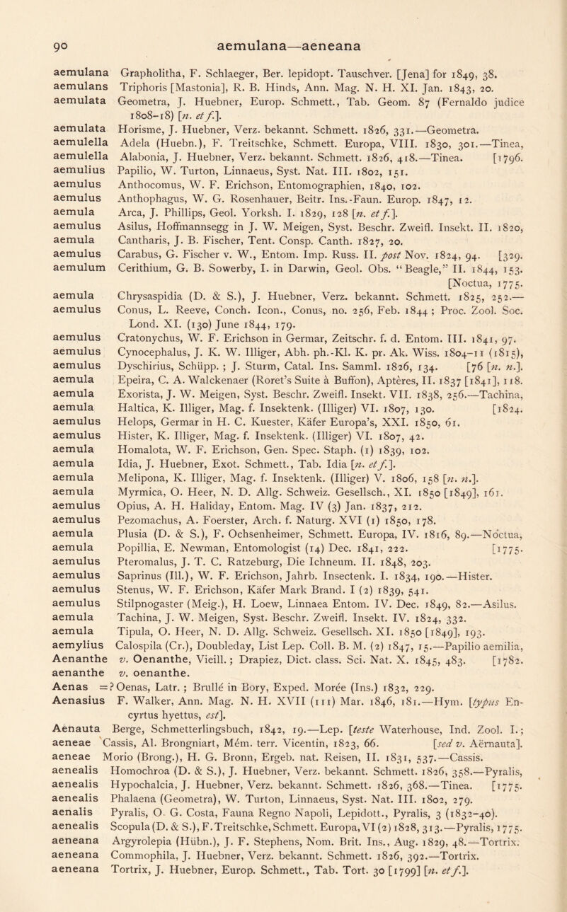aemulana aemulans aemulata aemulata aemulella aemulella aemulius aemulus aemulus aemula aemulus aemula aemulus aemulum aemula aemulus aemulus aemulus aemulus aemula aemula aemula aemulus aemulus aemula aemula aemula aemula aemulus aemulus aemula aemula aemulus aemulus aemulus aemulus aemula aemula Grapholitha, F. Schlaeger, Ber. lepidopt. Tauschver. [Jena] for 1849, 38. Triphoris [Mastonia], R. B. Hinds, Ann. Mag. N. H. XI. Jan. 1843, 20. Geometra, J. Huebner, Europ. Schmett., Tab. Geom. 87 (Fernaldo judice 1808-18) [n. et f\. Horisme, J. Huebner, Verz. bekannt. Schmett. 1826, 331.—Geometra. Adela (Huebn.), F. Treitschke, Schmett. Europa, VIII. 1830, 301.—Tinea, Alabonia, J. Huebner, Verz. bekannt. Schmett. 1826, 4(8.—Tinea. [1796. Papilio, W. Turton, Linnaeus, Syst. Nat. III. 1802, 151. Anthocomus, W. F. Erichson, Entomographien, 1840, 102. Anthophagus, W. G. Rosenhauer, Beitr. Ins.-Faun. Europ. 1847, I2- Area, J. Phillips, Geol. Yorksh. I. 1829, 128 [n. et f\ Asilus, Hoffmannsegg in J. W. Meigen, Syst. Beschr. Zweifl. Insekt. II. 1820, Cantharis, J. B. Fischer, Tent. Consp. Canth. 1827, 20. Carabus, G. Fischer v. W., Entom. Imp. Russ. II. post Nov. 1824, 94. [329. Cerithium, G. B. Sowerby, I. in Darwin, Geol. Obs. “Beagle,” II. 1844, 153. [Noctua, 1775. Chrysaspidia (D. & S.), J. Huebner, Verz. bekannt. Schmett. 1825, 252.— Conus, L. Reeve, Conch. Icon., Conus, no. 256, Feb. 1844; Proc. Zool. Soc. Lond. XI. (130) June 1844, 179. Cratonychus, W. F. Erichson in Germar, Zeitschr. f. d. Entom. III. 1841, 97. Cynocephalus, J. K. W. Illiger, Abh. ph.-Kl. K. pr. Ak. Wiss. 1804-11 (1815), Dyschirius, Schiipp. ; J. Sturm, Catal. Ins. Samml. 1826, 134. [76 [n. n.\ Epeira, C. A. Walckenaer (Roret’s Suite a Buffon), Apteres, II. 1837 [1841], 118. Exorista, J. W. Meigen, Syst. Beschr. Zweifl. Insekt. VII. 1838, 256.—Tachina, Haltica, K. Illiger, Mag. f. Insektenk. (Illiger) VI. 1807, 130. [1824. Helops, Germar in H. C. Kuester, Kafer Europa’s, XXI. 1850, 61. Hister, K. Illiger, Mag. f. Insektenk. (Illiger) VI. 1807, 42. Homalota, W. F. Erichson, Gen. Spec. Staph. (1) 1839, 102. Idia, J. Huebner, Exot. Schmett., Tab. Idia [n. et/]. Melipona, K. Illiger, Mag. f. Insektenk. (Illiger) V. 1806, 158 [n. n.]. Myrmica, O. Heer, N. D. Allg. Schweiz. Gesellsch., XI. [850 [1849], 161. Opius, A. FI. Haliday, Entom. Mag. IV (3) Jan. 1837, 212. Pezomachus, A. Foerster, Arch. f. Naturg. XVI (1) 1850, 178. Plusia (D. & S.), F. Ochsenheimer, Schmett. Europa, IV. 1816, 89.—No'ctua, Popillia, E. Newman, Entomologist (14) Dec. 1841, 222. E1775- Pteromalus, J. T. C. Ratzeburg, Die Ichneum. II. 1848, 203. Saprinus (Ill.), W. F. Erichson, Jahrb. Insectenk. I. 1834, 190.—Hister. Stenus, W. F. Erichson, Kafer Mark Brand. I (2) 1839, 541* Stilpnogaster (Meig.), H. Loew, Linnaea Entom. IV. Dec. 1849, 82.—Asilus. Tachina, J. W. Meigen, Syst. Beschr. Zweifl. Insekt. IV. 1824, 332. Tipula, O. Heer, N. D. Allg. Schweiz. Gesellsch. XI. 1850 [1849], T93* aemylius Calospila (Cr.), Doubleday, List Lep. Coll. B. M. (2) 1847, 15.—Papilio aemilia, Aenanthe v. Oenanthe, Vieill.; Drapiez, Diet, class. Sci. Nat. X. 1845, 483. [1782. aenanthe v. oenanthe. Aenas =?Oenas, Latr. ; Brulle in Bory, Exped. Moree (Ins.) 1832, 229. Aenasius F. Walker, Ann. Mag. N. H. XVII (in) Mar. 1846, 181.—Hym. [typus En- cyrtus hyettus, est\. Aenauta Berge, Schmetterlingsbuch, 1842, 19.—Lep. [teste Waterhouse, Ind. Zool. I.; aeneae Cassis, Al. Brongniart, Mem. terr. Vicentin, 1823, 66. [sed v. Aernauta]. aeneae Morio (Brong.), H. G. Bronn, Ergeb. nat. Reisen, II. 1831, 537.—Cassis, aenealis Homochroa (D. & S.), J. Huebner, Verz. bekannt. Schmett. 1826, 358.—Pyralis, Hypochalcia, J. Huebner, Verz. bekannt. Schmett. 1826, 368.—Tinea. [1775• Phalaena (Geometra), W. Turton, Linnaeus, Syst. Nat. III. 1802, 279. Pyralis, O. G. Costa, Fauna Regno Napoli, Lepidott., Pyralis, 3 (1832-40). Scopula(D. & S.), F.Treitschke, Schmett. Europa, VI (2) 1828, 313.—Pyralis, 1775. Argyrolepia (Hiibn.), J. F. Stephens, Nom. Brit. Ins., Aug. 1829, 48.—Tortrix. Commophila, J. Huebner, Verz. bekannt. Schmett. 1826, 392.—Tortrix. Tortrix, J. Huebner, Europ. Schmett., Tab. Tort. 30 [1799] \n. et/.]. aenealis aenealis aenalis aenealis aeneana aeneana aeneana