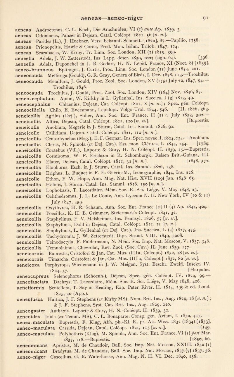 aeneas aeneas aeneas aeneas aeneas Androctonus, C. L. Koch, Die Arachniden, VI (1) ante Ap. 1839, 3. Odontaeus, Panzer in Dejean, Catal. Coleopt. 1821, 56 [n. n.\ Parides (L.), J. Huebner, Verz. bekannt. Schmett. [1820], 87.—Papilio, 1758. Prionopeltis, Hawle & Corda, Prod. Mon. bohm. Trilob. 1847, 124. Scarabaeus, W. Kirby, Tr. Linn. Soc. London, XII (2) 1819, 399. aeneella Adela, J. W. Zetterstedt, Ins. Lapp, descr. 1839, IO°7 (sign. 64). [396. aeneella Adela, Duponchel in J. B. Godart, H. N. Lepid. France, XI (Noct. 8) [1839], aeneo-brunneus Epitragus, J. Curtis, Proc. Linn. Soc. London (21) June 1844, 201. aeneocauda Mellisuga (Gould), G. R. Gray, Genera of Birds, I. Dec. 1848, 113. Trochilus. aeneocauda Metallura, J. Gould, Proc. Zool. Soc. London, XV (175) July 20, 1847, 94. Trochilus, 1846. aeneocauda Trochilus, J. Gould, Proc. Zool. Soc. London, XIV (164) Nov. 1846, 87. aeneo-cephalum Apion, W. Kirkby in L. Gyllenhal, Ins. Suecica, I (3) 1813, 49. aeneocephalus Chlaenius, Dejean, Cat. Coleopt. 1821, 8 |>. ».]; Spec. gen. Coleopt. aeneociliella Chilo, E. Eversmann, Lepidopt. Volgo-Ural. 1844, 546. [II. 1826, 363. aeneicollis Agrilus (Dej.), Solier, Ann. Soc. Ent. France, II (2) c. July 1833, 302. Altica, Dejean, Catal. Coleopt. 1821, 120 \n. «.]. [Buprestis. Anobium, Megerle in J. Sturm, Catal. Ins. Samml. 1826, 92. Callidium, Dejean, Catal. Coleopt. 1821, no [». n.\ Ceutorhynchus (Meg.), E. F. Germar, Ins. Spec, novae, I. 1824,234.—Anobium. Clerus, M. Spinola (ex Dej. Cat.), Ess. rnon. Clerites, I. 1844, 254. [17S9* Coraebus (Vill.), Laporte & Gory, H. N. Coleopt. II. 1839, 15.— Buprestis, Cosmisoma, W. F. Erichson in R. Schomburgk, Reisen Brit.-Guiana, III. Elater, Dejean, Catal. Coleopt. 1821, 32 [n. n.\ [1848, 572. Elophorus, Esch. in J. Sturm, Catal. Ins. Samml. 1826, 138. Eriphus, L. Buquet in F. E. Guerin-M., Iconographie, 1844, Ins. 226. Ethon, F. W. Hope, Ann. Mag. Nat. Hist. XVII (109) Jan. 1846, 65. Helops, J. Sturm, Catal. Ins. Samml. 1826, 150 \n. n.\ Lophobasis, T. Lacordaire, Mem. Soc. R. Sci. Liege, V. May 1848, 23. Ochthedromus, J. L. Le Conte, Ann. Lyceum N. H. New York, IV (10 & n) July i 847, 459. Oxythyrea, H. R. Schaum, Ann. Soc. Ent. France [2] II (4) Ap. 1845, 409. Poecillus, K. H. B. Grimmer, Steiermark’s Coleopt. 1841, 32. Staphylinus, F. V. Melsheimer, Ins. Pennsyl. 1806, 57 [n. n.\ Staphylinus, Dahl in Dejean, Catal. Coleopt. 1821, 21 \n. n.]. Staphylinus, L. Gyllenhal (ex Dej. Cat.), Ins. Suecica, I. (4) 1827, 475. Tachydromia, J. W. Zetterstedt, Dipt. Scand. VIII. 1849, 3008. Teinodactyla, F. Faldermann, N. Mem. Soc. Imp. Nat. Moscou, V. 1837, 346. Temnolaimus, Chevrolat, Rev. Zool. (Soc. Cuv.) II. June 1839, 177. Buprestis, Cristofori & Jan, Cat. Mus. (Ilia, Coleopt.) 1832, 18 [n. n.\ Timarcha, Cristofori & Jan, Cat. Mus. (Ilia, Coleopt.) 1832, 80 [n. n.\ aeneicoxa Porphyrops, Wiedemann in J. W. Meigen, Syst. Beschr. Zweifl. Insekt. IV. 1824, 57. [Harpalus. aeneocupreus Selenophorus (Schoenh.), Dejean, Spec. gen. Coleopt. IV. 1829, 99.— aeneofasciata Dachrys, T. Lacordaire, Mem. Soc. R. Sci. Liege, V. May 1848, 406. aeneiformis Scutellera, T. Say in Keating, Exp. Peter River, II. 1824, 299 & ed. Lond. 1825, 40 (App.). aeneofusca Haltica, J. F. Stephens (ex Kirby MS), Nom. Brit. Ins., Aug. 1829, 18 \n. n.\; & J. F. Stephens, Syst. Cat. Brit. Ins., Aug. 1829, 220. aeneogaster Anthaxia, Laporte & Gory, H. N. Coleopt. II. 1839, 32* aeneoides Juida (ex Temm. MS), C. L. Bonaparte, Consp. gen. Avium, I. 1850, 415. aeneo-maculata Buprestis, F. Klug, Abh. ph.-Kl. K. pr. Ak. Wiss. 1832 (1834) [1833], aeneo-maculata Cassida, Dejean, Catal. Coleopt. 1821, 115 [n. n.]. [I49* aeneo-maculata Polybothris (Klug), M. Spinola, Ann. Soc. Ent. France, VI (1)post Mar. 1837, 118.—Buprestis. [*850, 66. aeneomicans Apristus, M. de Chaudoir, Bull. Soc. fmp. Nat. Moscou, XXIII. 1850 (1) aeneomicans Bradytus, M. de Chaudoir, Bull. Soc. Imp. Nat. Moscou, 1837 (7) 1837, 36. aeneo-niger Cascellius, G. R. Waterhouse, Ann. Mag. N. H. VI. Dec. 1840, 256. aeneicollis aeneicolle aeneicolle aeneicollis aeneicollis aeneicollis aeneicollis aeneicollis aeneicollis aeneicollis aeneicolle aeneicollis aeneicollis aeneicollis aeneicollis aeneicollis aeneicollis aeneicollis aeneicollis aeneicollis aeneicollis aeneicollis aeneicornis aeneicornis