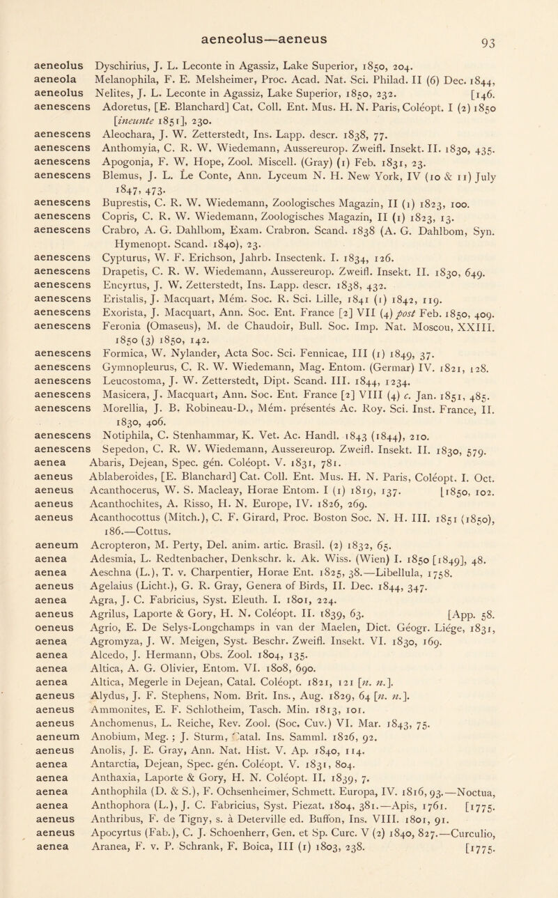 aeneolus—aeneus 93 aenescens aenescens aenescens aeneolus Dyschirius, J. L. Leconte in Agassiz, Lake Superior, 1850, 204. aeneola Melanophila, F. E. Melsheimer, Proc. Acad. Nat. Sci. Philad. II (6) Dec. 1844, aeneolus Nelites, J. L. Leconte in Agassiz, Lake Superior, 1850, 232. [146. Adoretus, [E. Blanchard] Cat. Coll. Ent. Mus. H. N. Paris, Coleopt. I (2) 1850 \ineunte 1851], 230. Aleochara, J. W. Zetterstedt, Ins. Lapp, descr. 1838, 77. Anthomyia, C. R. W. Wiedemann, Aussereurop. Zweifl. Insekt. II. 1830, 435. Apogonia, F. W. Hope, Zool. Miscell. (Gray) (1) Feb. 1831, 23. Blemus, J. L. Le Conte, Ann. Lyceum N. H. New York, IV (10 & 11) July i§47> 473- Buprestis, C. R. W. Wiedemann, Zoologisches Magazin, II (1) 1823, 100. Copris, C. R. W. Wiedemann, Zoologisches Magazin, II (1) 1823, 13. Crabro, A. G. Dahlbom, Exam. Crabron. Scand. 1838 (A. G. Dahlbom, Syn. Hymenopt. Scand. 1840), 23. Cypturus, W. F. Erichson, Jahrb. Insectenk. I. 1834, 126. Drapetis, C. R. W. Wiedemann, Aussereurop. Zweifl. Insekt. II. 1830, 649. Encyrtus, J. W. Zetterstedt, Ins. Lapp, descr. 1838, 432. Eristalis, J. Macquart, Mem. Soc. R. Sci. Lille, 1841 (1) 1842, 119. Exorista, J. Macquart, Ann. Soc. Ent. France [2] VII (4) post Feb. 1850, 409. Feronia (Omaseus), M. de Chaudoir, Bull. Soc. Imp. Nat. Moscou, XXIII. 1850 (3) 1850, 142. Formica, W. Nylander, Acta Soc. Sci. Fennicae, III (1) 1849, 37- Gymnopleurus, C. R. W. Wiedemann, Mag. Entom. (Germar) IV. 1821, 128. Leucostoma, J. W. Zetterstedt, Dipt. Scand. III. 1844, 1234. Masicera, J. Macquart, Ann. Soc. Ent. France [2] VIII (4) c. Jan. 1851, 485. Morellia, J. B. Robineau-D., Mem. presentes Ac. Roy. Sci. Inst. France, II. 1830, 406. Notiphila, C. Stenhammar, K. Vet. Ac. Handl. 1843 (1844), 210. Sepedon, C. R. W. Wiedemann, Aussereurop. Zweifl. Insekt. II. 1830, 579. Abaris, Dejean, Spec. gen. Coleopt. V. 1831, 781. Ablaberoides, [E. Blanchard] Cat. Coll. Ent. Mus. FI. N. Paris, Coleopt. I. Oct. Acanthocerus, W. S. Macleay, Horae Entom. I (1) 1819, 137. [1850, 102. Acanthochites, A. Risso, H. N. Europe, IV. 1826, 269. Acanthocottus (Mitch.), C. F. Girard, Proc. Boston Soc. N. IF. III. 1851 (1850), 186.—Cottus. Acropteron, M. Perty, Del. anim. artic. Brasil. (2) 1832, 65. Adesmia, L. Redtenbacher, Denkschr. k. Ak. Wiss. (Wien) I. 1850 [1849], 48. Aeschna (L.), T. v. Charpentier, Horae Ent. 1825, 38.—Libellula, 1758. Agelaius (Licht.), G. R. Gray, Genera of Birds, II. Dec. 1844, 347. Agra, J. C. Fabricius, Syst. Eleuth. I. 1801, 224. Agrilus, Laporte & Gory, H. N. Coleopt. II. 1839, 63. [App. 58. Agrio, E. De Selys-Longchamps in van der Maelen, Diet. Geogr. Liege, 1831, Agromyza, J. W. Meigen, Syst. Beschr. Zweifl. Insekt. VI. 1830, 169. Alcedo, J. Hermann, Obs. Zool. 1804, 135. Altica, A. G. Olivier, Entom. VI. 1808, 690. Altica, Megerle in Dejean, Catal. Coleopt. 1821, 121 [n. n.\ Alydus, J. F. Stephens, Nom. Brit. Ins., Aug. 1829, 64 [n. n.\ Ammonites, E. F. Schlotheim, Tasch. Min. 1813, 101. Anchomenus, L. Reiche, Rev. Zool. (Soc. Cuv.) VI. Mar. 1843, 75- Anobium, Meg. ; J. Sturm, Catal. Ins. Samml. 1826, 92. Anolis, J. E. Gray, Ann. Nat. Hist. V. Ap. 1840, 114. Antarctia, Dejean, Spec. gen. Coleopt. V. 1831, 804. Anthaxia, Laporte & Gory, H. N. Coleopt. II. 1839, 7* Anthophila (D. & S.), F. Ochsenheimer, Schmett. Europa, IV. 1816, 93.—Noctua, Anthophora (L.), J. C. Fabricius, Syst. Piezat. 1804, 381.—Apis, 1761. [1775. Anthribus, F. de Tigny, s. a Deterville ed. Buffon, Ins. VIII. i8or, 91. Apocyrtus (Fab.), C. J. Schoenherr, Gen. et Sp. Cure. V (2) 1840, 827.—Curculio, aenescens aenescens aenescens aenescens aenescens aenescens aenescens aenescens aenescens aenescens aenescens aenescens aenescens aenescens aenescens aenescens aenescens aenescens aenea aeneus aeneus aeneus aeneus aeneum aenea aenea aeneus aenea aeneus oeneus aenea aenea aenea aenea aeneus aeneus aeneus aeneum aeneus aenea aenea aenea aenea aeneus aeneus