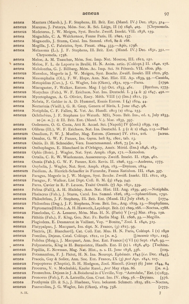 aenea aeneus aeneus aenea aenea aenea aenea aenea aenea aenea aeneus aenea aenea aenea aeneus aeneus aenea aenea aenea aeneus aenea aeneus aeneum aeneus aeneus aeneus aeneus aenea aenea aeneus aeneum aeneus aeneus aenea aenea aeneus aeneus aeneus aenea aeneus aenea aenea aeneus aenea aeneus aenea aenea aeneas aeneus aenea aeneus aeneus aeneus aeneus aenea aeneus Mantura (Marsh.), J. F. Stephens, Ill. Brit. Ent. (Mand. IV.) Dec. 1831, 324.— Marsyas, J. Putzeys, Mem. Soc. R. Sci. Liege, II (2) 1846, 405. [Chrysomela. Medeterus, J. W. Meigen, Syst. Beschr. Zweifl. Insekt. VII. 1838, 159. Megachile, C. A. Walckenaer, Faune Paris, II. 1802, 137. Megascelis, J. Sturm, Catal. Ins. Samml. 1826, 80 & 168. Megilla, J. C. Fabricius, Syst. Piezat. 1804, 333.—Apis, 1798. Melasoma (L.), J. F. Stephens, Ill. Brit. Ent. (Mand. IV.) Dec. 1831, 351.— Chrysomela, 1758. Meloe, A. M. Tauscher, Mem. Soc. Imp. Nat. Moscou, III. 1812, 151. Meloe, F. L. de Laporte in Brulle, H. N. Anim. artic. (Coleopt.) II. 1840, 278. Melolontha, G. J. Billberg, Mem. Ac. Imp. Sci. St Petersb. VII. 1820, 385. Merodon, Megerle in J. W. Meigen, Syst. Beschr. Zweifl. Insekt. Ill 1822, 367. Mesomphalia (01.), F. W. Hope, Ann. Nat. Hist. III. Ap. 1839, 95.—Cassida, Metopidius (Cuv.), J. G. Wagler, Isis (Oken), 1832, 279.—Parra. [i79°- Miscogaster, F. Walker, Entom. Mag. I (5) Oct. 1833, 461. [Byrrhus, 1775* Morychus (Fab.), W. F. Erichson, Nat. Ins. Deutschl. I. 3 (4 & 5) 1847, 492.— Mycetophagus, A. G. Olivier, Ency. Meth. VIII (1) (Ins.) 1811, 73. Nebria, F. Gebler in A. D. Hummel, Essais Entom. I (4) 1824, 44. Nectarinia (Vieill.), G. R. Gray, Genera of Birds, I. June 1847, 9$. Notiphila, C. F. Fallen, K. Vet. Ac. Handl. 1813 (2) 1814, 253. Ochthebius, J. F. Stephens {ex Waterh. MS), Nom. Brit. Ins., ed. 2, July 1833, 20 [n. n.]; & Ill. Brit. Ent. (Mand. V.), Mar. 1835, 397. Oedemera, O. G. Costa, Atti R. Accad. Sci. [Napoli] IV (Zool.) 1839, 125. Olibrus (Ill.), W. F. Erichson, Nat. Ins. Deutschl. I. 3 (1 & 2) 1845, 115.—Phal- Omalium, P. W. J. Mueller, Mag. Entom. (Germar) IV. 1821, 216. [acrus. Omalus, G. W. F. Panzer, Ins. Germ, heft 85, 1801, tab. 13. Onitis, D. H. Schneider, Verz. Insectensamml. 1828, 75 [n. n.\ Onthophagus, E. Blanchard in d’Orbigny, Amer. Merid. (Ins.) 1846, 183. Ophis (Boie), J. Wagler, Nat. Syst. Amph. 1830, 172.—Xenodon. Ortalis, C. R. W. Wiedemann, Aussereurop. Zweifl. Insekt. II. 1830, 462. Osmia (Fab.), G. W. F. Panzer, Krit. Revis. II. 1806, 233.—Andrena, 1775. Oxybelis, J. Wagler, Nat. Syst. Amph. 1830, 183.—Dryinus, 1824. Paidium, A. Herrich-Schaeffer in Furnrohr, Fauna Ratisbon. III. 1840, 357. Paragus, Megerle in J. W. Meigen, Syst. Beschr. Zweifl. Insekt. III. 1822, 183. Paragus, F. Walker, List Dipt. Coll. B. M. (3) 1849, 545. Parra, Cuvier in R. P. Lesson, Traite Ornith. (7) Ap. 1831, 539. Pelina (Fall.), A. H. Haliday, Ann. Nat. Hist. III. Aug. 1839, 407.—Notiphila. Phalacrus (Fab.), J. Sturm, Catal. Ins. Samml. 1826, 183.—Sphaeridium, 1792. Philochthus, J. F. Stephens, Ill. Brit. Ent. (Mand. II.) July 1828, 7. [1774* Philonthus (Deg.), J. F. Stephens, Nom. Brit. Ins., Aug. 1829, 23.—Staphylinus, Phytometra(Hubn.), A. H. Haworth, Lepidopt. Brit. (2) 1809,266.—Noctua, 1788. Pimelodus, C. A. Lesueur, Mem. Mus. H. N. (Paris) V [1-3] Mar. 1819, 150. Pithitis (Fab.), F. Klug, Ges. Nat. Fr. Berlin Mag. II. 1808, 55.—Megilla. Plagiodera, E. Desmarest in Vaillant, Voy. “ Bonite,” Zool. I. 1842, 325. Platypalpus, J. Macquart, Ins. dipt. N. France, (3) 1827, 95. Plectris, [E. Blanchard], Cat. Coll. Ent. Mus. H. N. Paris, Coleopt. I (2) 1850 Poecilus, Dejean, Catal. Coleopt. 1821, 11 [n. n.\ [[meztnte 1851, 129]. Polidea (Meig.), J. Macquart, Ann. Soc. Ent. France [2] VI (2) Sept. 1848, 93.— Polyzosteria, Klug in H. Burmeister, Handb. Ent. II (2) i. 1838, 483. [Tachina. Popillia, E. Newman, Mag. Nat. Hist., n. s. II. June 1838, 336. [229. Potamanthus, F. J. Pictet, H. N. Ins. Neuropt. Ephemer. 1845 [i.e. Dec. 1845], Praocis, Gay & Solier, Ann. Soc. Ent. France, IX (3) post Apr. 1841, 227. Prepopterus (Chaptia), B. H. Hodgson, Zool. Miscell. (Gray) (6) June 1844, 84 Procerus, V. v. Mochulski, Kaefer Russl., post May 1850, 86. \[n. n,\ Promechus, Dejean in J. A.Boisduval in d’Urville, Voy. “Astrolabe,” Ent. (2) 1835, Pronoeus (Fab.), P. A. Latreille, Gen. Crust. Ins. IV. 1809, 56.—Dryinus. [576. Prothymia (D. & S.), J. Iiuebner, Verz. bekannt. Schmett. 1825, 282.—Noctua, Psarocolius, J. G. Wagler, Isis (Oken), 1829, 758. [1775- 7 s. 11.