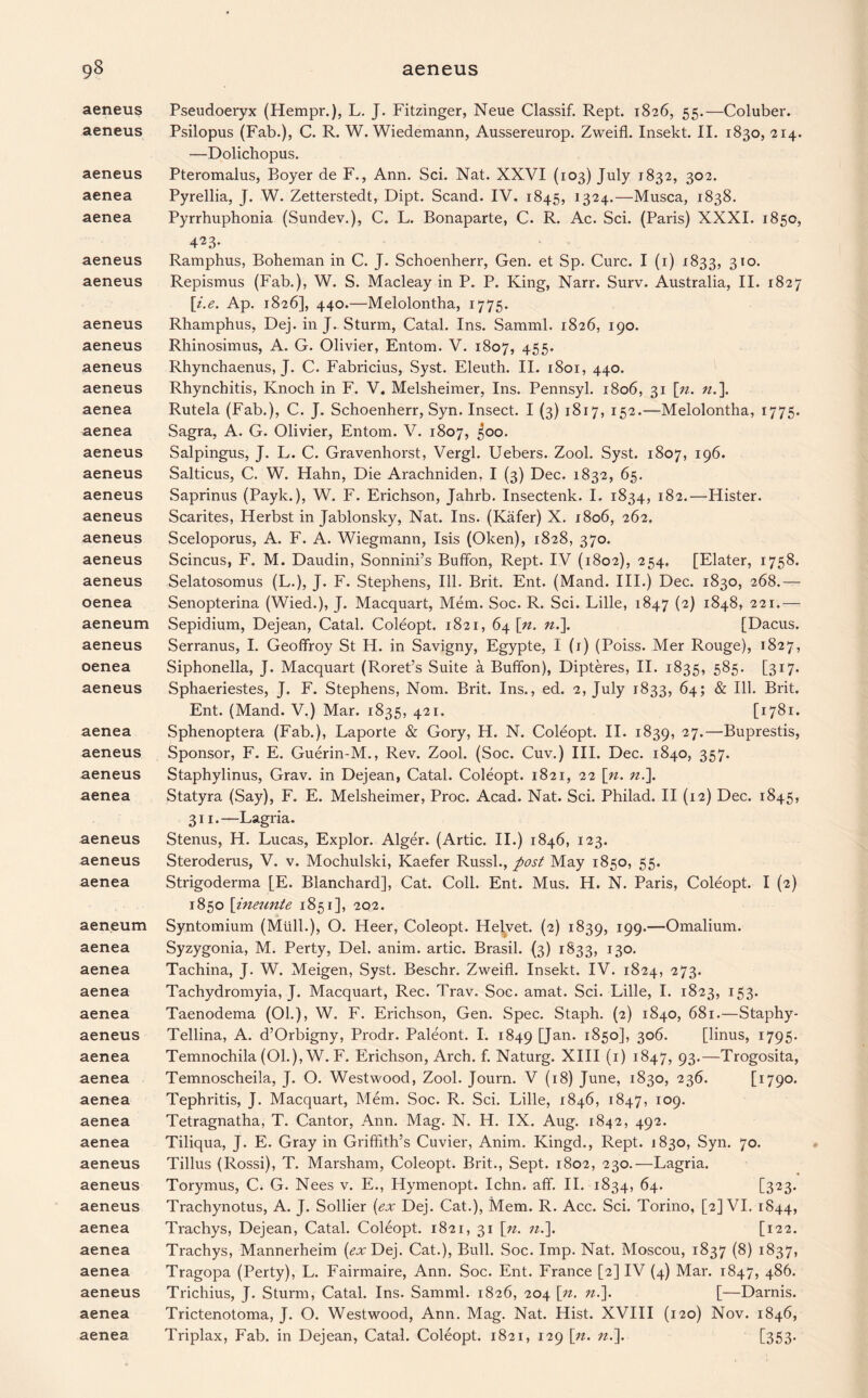 aeneus aeneus aeneus aenea aenea aeneus aeneus aeneus aeneus aeneus aeneus aenea aenea aeneus aeneus aeneus aeneus aeneus aeneus aeneus oenea aeneum aeneus oenea aeneus aenea aeneus aeneus aenea aeneus aeneus aenea aeneum aenea aenea aenea aenea aeneus aenea aenea aenea aenea aenea aeneus aeneus aeneus aenea aenea aenea aeneus aenea aenea Pseudoeryx (Hempr.), L. J. Fitzinger, Neue Classif. Rept. 1826, 55.—Coluber. Psilopus (Fab.), C. R. W. Wiedemann, Aussereurop. Zweifl. Insekt. II. 1830, 214. —Dolichopus. Pteromalus, Boyer de F., Ann. Sci. Nat. XXVI (103) July 1832, 302. Pyrellia, J. W. Zetterstedt, Dipt. Scand. IV. 1845, 1324.—Musca, 1838. Pyrrhuphonia (Sundev.), C. L. Bonaparte, C. R. Ac. Sci. (Paris) XXXI. 1850, 423. Ramphus, Boheman in C. J. Schoenherr, Gen. et Sp. Cure. I (1) 1833, 3IO< Repismus (Fab.), W. S. Macleay in P. P. King, Narr. Surv. Australia, II. 1827 [i.e. Ap. 1826], 440.—Melolontha, 1775. Rhamphus, Dej. in J. Sturm, Catal. Ins. Samml. 1826, 190. Rhinosimus, A. G. Olivier, Entom. V. 1807, 455* Rhynchaenus, J. C. Fabricius, Syst. Eleuth. II. 1801, 440. Rhynchitis, Knoch in F. V. Melsheimer, Ins. Pennsyl. 1806, 31 [n. n.\ Rutela (Fab.), C. J. Schoenherr, Syn. Insect. I (3) 1817, 152.—Melolontha, 1775. Sagra, A. G. Olivier, Entom. V. 1807, 500. Salpingus, J. L. C. Gravenhorst, Vergl. Uebers. Zool. Syst. 1807, 196. Salticus, C. W. Hahn, Die Arachniden, I (3) Dec. 1832, 65. Saprinus (Payk.), W. F. Erichson, Jahrb. Insectenk. I. 1834, 182.—Hister. Scarites, Herbst in Jablonsky, Nat. Ins. (Kafer) X. 1806, 262. Sceloporus, A. F. A. Wiegmann, Isis (Oken), 1828, 370. Scincus, F. M. Daudin, Sonnini’s Buffon, Rept. IV (1802), 254. [Elater, 1758. Selatosomus (L.), J. F. Stephens, Ill. Brit. Ent. (Mand. III.) Dec. 1830, 268.— Senopterina (Wied.), J. Macquart, Mem. Soc. R. Sci. Lille, 1847 (2) 1848, 221.— Sepidium, Dejean, Catal. Coleopt. 1821, 64 \n. n.\ [Dacus. Serranus, I. Geoffroy St H. in Savigny, Egypte, I (1) (Poiss. Mer Rouge), 1827, Siphonella, J. Macquart (Roret’s Suite a Buffon), Dipteres, II. 1835, 585. [317. Sphaeriestes, J. F. Stephens, Nom. Brit. Ins., ed. 2, July 1833, 64; & Ill. Brit. Ent. (Mand. V.) Mar. 1835, 421. [1781. Sphenoptera (Fab.), Laporte & Gory, H. N. Coleopt. II. 1839, 27.—Buprestis, Sponsor, F. E. Guerin-M., Rev. Zool. (Soc. Cuv.) III. Dec. 1840, 357. Staphylinus, Grav. in Dejean, Catal. Coleopt. 1821, 22 \n. n.]. Statyra (Say), F. E. Melsheimer, Proc. Acad. Nat. Sci. Philad. II (12) Dec. 1845, 311.—Lagria. Stenus, H. Lucas, Explor. Alger. (Artie. II.) 1846, 123. Steroderus, V. v. Mochulski, Kaefer Russl., post May 1850, 55. Strigoderma [E. Blanchard], Cat. Coll. Ent. Mus. H. N. Paris, Coleopt. I (2) 1850 [ineunte 1851], 202. Syntomium (Mull.), O. Heer, Coleopt. Helvet. (2) 1839, 199.—Omalium. Syzygonia, M. Perty, Del. anim. artic. Brasil. (3) 1833, 130. Tachina, J. W. Meigen, Syst. Beschr. Zweifl. Insekt. IV. 1824, 273. Tachydromyia, J. Macquart, Rec. Trav. Soc. amat. Sci. Lille, I. 1823, 153. Taenodema (01.), W. F. Erichson, Gen. Spec. Staph. (2) 1840, 681.—Staphy- Tellina, A. d’Orbigny, Prodr. Paleont. I. 1849 [Jan* 1850], 306. [linus, 1795. Temnochila (01.), W. F. Erichson, Arch. f. Naturg. XIII (1) 1847, 93*—Trogosita, Temnoscheila, J. O. Westwood, Zool. Journ. V (18) June, 1830, 236. [1790. Tephritis, J. Macquart, Mem. Soc. R. Sci. Lille, 1846, 1847, 109. Tetragnatha, T. Cantor, Ann. Mag. N. H. IX. Aug. 1842, 492. Tiliqua, J. E. Gray in Griffith’s Cuvier, Anim. Kingd., Rept. 1830, Syn. 70. Tillus (Rossi), T. Marsham, Coleopt. Brit., Sept. 1802, 230.—Lagria. Torymus, C. G. Nees v. E., Hymenopt. Ichn. aff. II. 1834, 64. [323. Trachynotus, A. J. Sollier (ex Dej. Cat.), Mem. R. Acc. Sci. Torino, [2] VI. 1844, Trachys, Dejean, Catal. Coleopt. 1821, 31 [n. n.\. [122. Trachys, Mannerheim (^Dej. Cat.), Bull. Soc. Imp. Nat. Moscou, 1837 (8) 1837, Tragopa (Perty), L. Fairmaire, Ann. Soc. Ent. France [2] IV (4) Mar. 1847, 486. Trichius, J. Sturm, Catal. Ins. Samml. 1826, 204 \n. n.]. [—Darnis. Trictenotoma, J. O. Westwood, Ann. Mag. Nat. Hist. XVIII (120) Nov. 1846, Triplax, Fab. in Dejean, Catal. Coleopt. 1821, 129 \n. n.]. [353’