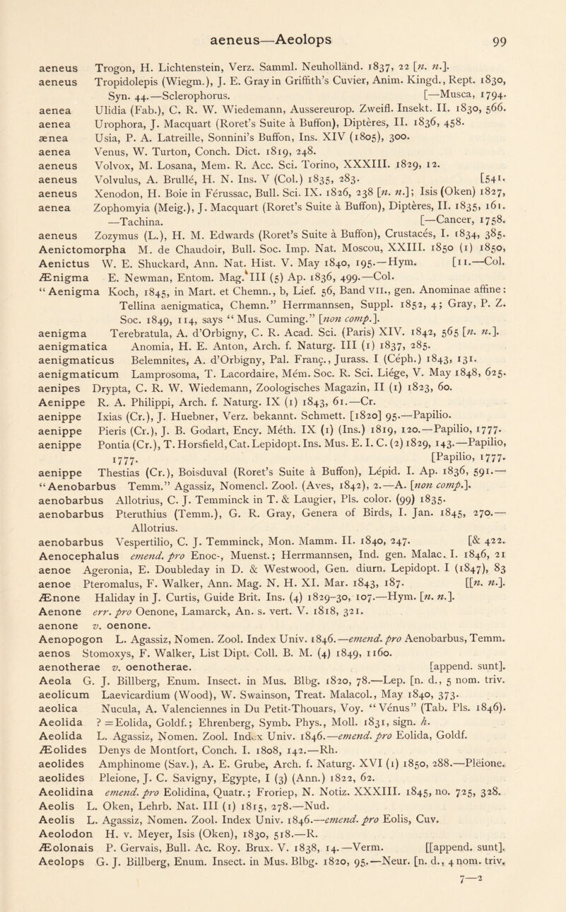 aeneus Trogon, H. Lichtenstein, Verz. Samml. Neuholland. 1837, 22 [n. n.]. aeneus Tropidolepis (Wiegm.), J. E. Gray in Griffith’s Cuvier, Anim. Kingd., Rept. 1830, Syn. 44.—Sclerophorus. [—Musca, 1794* aenea Ulidia (Fab.), C. R. W. Wiedemann, Aussereurop. Zweifl. Insekt. II. 1830, 566. aenea Urophora, J. Macquart (Roret’s Suite a Buffon), Dipteres, II. 1836, 458. aenea Usia, P. A. Latreille, Sonnini’s Buffon, Ins. XIV (1805), 300. aenea Venus, W. Turton, Conch. Diet. 1819, 248. aeneus Volvox, M. Losana, Mem. R. Acc. Sci. Torino, XXXIII. 1829, 12. aeneus Volvulus, A. Brulle, H. N. Ins. V (Col.) 1835, 283. [541* aeneus Xenodon, H. Boie in Ferussac, Bull. Sci. IX. 1826, 238 [;n. n.\; Isis (Oken) 1827, aenea Zophomyia (Meig.), J. Macquart (Roret’s Suite a Buffon), Dipteres, II. 1835, 161. —Tachina. [—Cancer, 1758. aeneus Zozymus (L.), H. M. Edwards (Roret’s Suite a Buffon), Crustaces, I. 1834, 385. Aenictomorpha M. de Chaudoir, Bull. Soc. Imp. Nat. Moscou, XXIII. 1850 (1) 1850, Aenictus W. E. Shuckard, Ann. Nat. Hist. V. May 1840, 195.—Hym. [n.—Col. TEnigma E. Newman, Entom. Mag.^III (5) Ap. 1836, 499.—Col. “ Aenigma Koch, 1845, in Mart, et Chemn., b, Lief. 56, Band vil., gen. Anominae affine: Tellina aenigmatica, Chemn.” Herrmannsen, Suppl. 1852, 4; Gray> P. Z. Soc. 1849, 114, says “ Mus. Cuming.” [non comp.]. aenigma Terebratula, A. d’Orbigny, C. R. Acad. Sci. (Paris) XIV. 1842, 565 [n. n.]. aenigmatica Anomia, H. E. Anton, Arch. f. Naturg. Ill (1) 1837, 285. aenigmaticus Belemnites, A. d’Orbigny, Pal. Fran5., Jurass. I (Ceph.) 1843, 131. aenigmaticum Lamprosoma, T. Lacordaire, Mem. Soc. R. Sci. Liege, V. May 1848, 625. aenipes Drypta, C. R. W. Wiedemann, Zoologisches Magazin, II (1) 1823, 60. Aenippe R. A. Philippi, Arch. f. Naturg. IX (1) 1843, 61.—Cr. aenippe Ixias (Cr.), J. Huebner, Verz. bekannt. Schmett. [1820] 95.—Papilio. aenippe Pieris (Cr.), J. B. Godart, Ency. Meth. IX (1) (Ins.) 1819, 120.—Papilio, 1777* aenippe Pontia (Cr.), T. Horsfield,Cat. Lepidopt. Ins. Mus. E. I. C. (2) 1829, 143.—Papilio, 1777. [Papilio, 1777. aenippe Thestias (Cr.), Boisduval (Roret’s Suite a Buffon), Lepid. I. Ap. 1836, 591.— “ Aenobarbus Temm.” Agassiz, Nomencl. Zool. (Aves, 1842), 2.—A. [non comp,]. aenobarbus Allotrius, C. J. Temminck in T. & Laugier, Pis. color. (99) 1835. aenobarbus Pteruthius (Temm.), G. R. Gray, Genera of Birds, I. Jan. 1845, 270.— Allotrius. aenobarbus Vespertilio, C. J. Temminck, Mon. Mamm. II. 1840, 247. [& 422. Aenocephalus e?nend. pro Enoc-, Muenst.; Herrmannsen, Ind. gen. Malac. I. 1846, 21 aenoe Ageronia, E. Doubleday in D. & Westwood, Gen. diurn. Lepidopt. I (1847), 83 aenoe Pteromalus, F. Walker, Ann. Mag. N. H. XI. Mar. 1843, 187. [[?z. n.]. TEnone Haliday in J. Curtis, Guide Brit. Ins. (4) 1829-30, 107.—Hym. \n. n.]. Aenone err. pro Oenone, Lamarck, An. s. vert. V. 1818, 321. aenone v. oenone. Aenopogon L. Agassiz, Nomen. Zool. Index Univ. 1846.—emend, pro Aenobarbus, Temm. aenos Stomoxys, F. Walker, List Dipt. Coll. B. M. (4) 1849, 1160. aenotherae v. oenotherae. [append, sunt]. Aeola G. J. Billberg, Enum. Insect, in Mus. Blbg. 1820, 78.—Lep. [n. d., 5 nom. triv. aeolicum Laevicardium (Wood), W. Swainson, Treat. Malacol., May 1840, 373. aeolica Nucula, A. Valenciennes in Du Petit-Thouars, Voy. “Venus” (Tab. Tls. 1846). Aeolida ? =Eolida, Goldf.; Ehrenberg, Symb. Phys., Moll. 1831, sign. h. Aeolida L. Agassiz, Nomen. Zool. Ind^.x Univ. 1846.—emend, pro Eolida, Goldf. TEolides Denys de Montfort, Conch. I. 1808, 142.—Rh. aeolides Amphinome (Sav.), A. E. Grube, Arch. f. Naturg. XVI (1) 1850, 288.—Pleione. aeolides Pleione, J. C. Savigny, Egypte, I (3) (Ann.) 1822, 62. Aeolidina emend, pro Eolidina, Quatr.; Froriep, N. Notiz. XXXIII. 1845, no. 725, 328. Aeolis L. Oken, Lehrb. Nat. Ill (1) 1815, 278.—Nud. Aeolis L. Agassiz, Nomen. Zool. Index Univ. 1846.—emend, pro Eolis, Cuv. Aeolodon H. v. Meyer, Isis (Oken), 1830, 518.—R. TEolonais P. Gervais, Bull. Ac. Roy. Brux. V. 1838, 14.—Verm. [[append, sunt]. Aeolops G. J. Billberg, Enum. Insect, in Mus. Blbg. 1820, 95.—Neur. [n. d., 4 nom. triv. 7—2